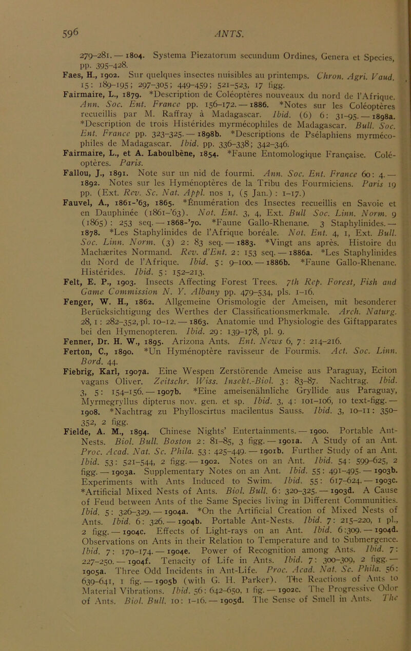 279-281.— 1804. Systenia Piezatonuii secundum Ordines, Genera et Species PP- 395-4^8. Faes, H., 1902. Sur quelciues insectes nuisibles au printemps. Citron. Agri. Vaud. 15: 189-195; 297-305; 449-459: 521-523, 17 ligg. Fairmaire, L., 1879. *Description de Coleopteres nouvcaux du nord de I’Afrique. Ann. Soc. Ent. France pp. 156-172.-1886. *Notes sur les Coleopteres reeueillis par M. Raff ray a Madagascar. Ibid. (6) 6; 31-95. 1898a. *Description de trois Histerides mynnecophiles de Madagascar. Bull. Soc. Ent. France pp. 323-325-—1898b. *Descriptions de Pselaphiens myrmeco- philes de Madagascar. Ibid. pp. 336-338; 342-346. Fairmaire, L., et A. Laboulbene, 1854. *Faune Entomologique Framjaise. Cole- opteres. Paris. Fallou, J., 1891. Note sur un nid de fourini. Ann. Soc. Ent. France 60: 4.— 1892. Notes sur les Hymenopteres de la Tribu des Fourmiciens. Paris 19 pp. (Ext. Rev. Sc. Nat. Appl. nos i, (5 Jan.) : 1-17.) Fauvel, A., i86i-’63, 1865. *£numeration des Insectes reeueillis en Savoie et en Dauphinee (i86i-’63). Not. Ent. 3, 4, Ext. Bull Soc. Linn. Norm. 9 (1865): 253 seq. — i868-’70. *Faune Gallo-Rhenane. 3 Staphylinides.— 1878. *Les Staphylinides de I’Afrique boreale. Not. Ent. 4, 1, Ext. Bull. Soc. Linn. Norm. (3) 2: 83 seq. —1883. *Vingt ans apres. Histoire du Machaerites Normand. Rev. d’Ent. 2: 153 seq. — 1886a. *Les Staphylinides du Nord de I’Afrique. Ibid. 5: 9-100. — 1886b. *Faune Gallo-Rhenane. Plisterides. Ibid. 5: 152-213. Felt, E. P., 1903. Insects Affecting Forest Trees. 7//1 Rep. Forest, Fish and Came Commission N. Y. Albany pp. 479-534, pis. 1-16. Fenger, W. H., 1862. Allgemeine Orismologie der Aineisen, mit besonderer Beriicksichtigung des Werthes der Classificationsmerkmale. Arch. Naturg. 28,1: 282-352, pi. 10-12. — 1863. Anatomie und Physiologie des Giftapparates bei den Hymenopteren. Ibid. 29: 139-178, pi. 9. Fenner, Dr. H. W., 1895. Arizona Ants. Ent. News 6, 7; 214-216. Ferton, C., 1890. *Un Hymenoptere ravisseur de Fourmis. Act. Soc. Linn. Bord. 44. Fiebrig, Karl, 1907a. Eine Wespen Zerstorende Aineise aus Paraguay, Eciton vagans Oliver. Zeitschr. Wiss. Insckt.-Bwl. 3: 83-87. Nachtrag. Ibid. 3, 5: 154-156. — 1907b. *Eine ameisenahnliche Gryllide aus Paraguay, Mynnegryllus dipterus nov. gen. et sp. Ibid. 3, 4; 101-106, 10 text-figg. — 1908. *Nachtrag zu Phylloscirtus macilentus Sauss. Ibid. 3, lo-ii: 350- 352, 2 figg. Fielde, A. M., 1894. Chinese Nights’ Entertainments. —1900. Portable Ant- Nests. Biol. Bull. Boston 2: 81-85, 3 figg. — 1901a. A Study of an Ant. Proc. Acad. Nat. Sc. Phila. 53: 425-449. — 1901b. Further Study of an Ant. Ibid. 53: 521-544, 2 figg. —1902. Notes on an Ant. Ibid. 54: 599-625, 2 figg. — 1903a. Supplementary Notes on an Ant. Ibid. 55: 491-495. — 1903b. Experiments with Ants Induced to Swim. Ibid. 55- 617-624.— 1903c. *Artificial Mixed Nests of Ants. Biol. Bull. 6 : 320-325. — 1903d. A Cause of Feud between Ants of the Same Species living in Different Communities. Ibid. 5: 326-329. — 1904a. *On the Artificial Creation of Mixed Nests of Ants. Ibid. 6: 326.-19046. Portable Ant-Nests. Ibid. 7: 215-220, i ph, 2 figg. — 1904c. Effects of Light-rays on an Ant. Ibid, 6:309. — i904d. Observations on Ants in their Relation to Temperature and to Submergence. Ibid. 7: 170-174. —19046. Power of Recognition among Ants. Ibid. 7- 227-250.—1904!. Tenacity of Life in Ants. Ibid. 7: 300-309, 2 figg. 1905a. Three Odd Incidents in Ant-Life. Proc. Acad. Nat. Sc. Phila. 56: 639-641, I fig. — 1905b (with G. II. Parker). Hie Reactions of .\nts to Material Vibrations. Ibid. 56: 642-650, i fig. — 1902c. The Progressive Odor of Ants. Biol. Bull. 10: 1-16. —i905<i. The Sense of Smell in Ants. 'I he