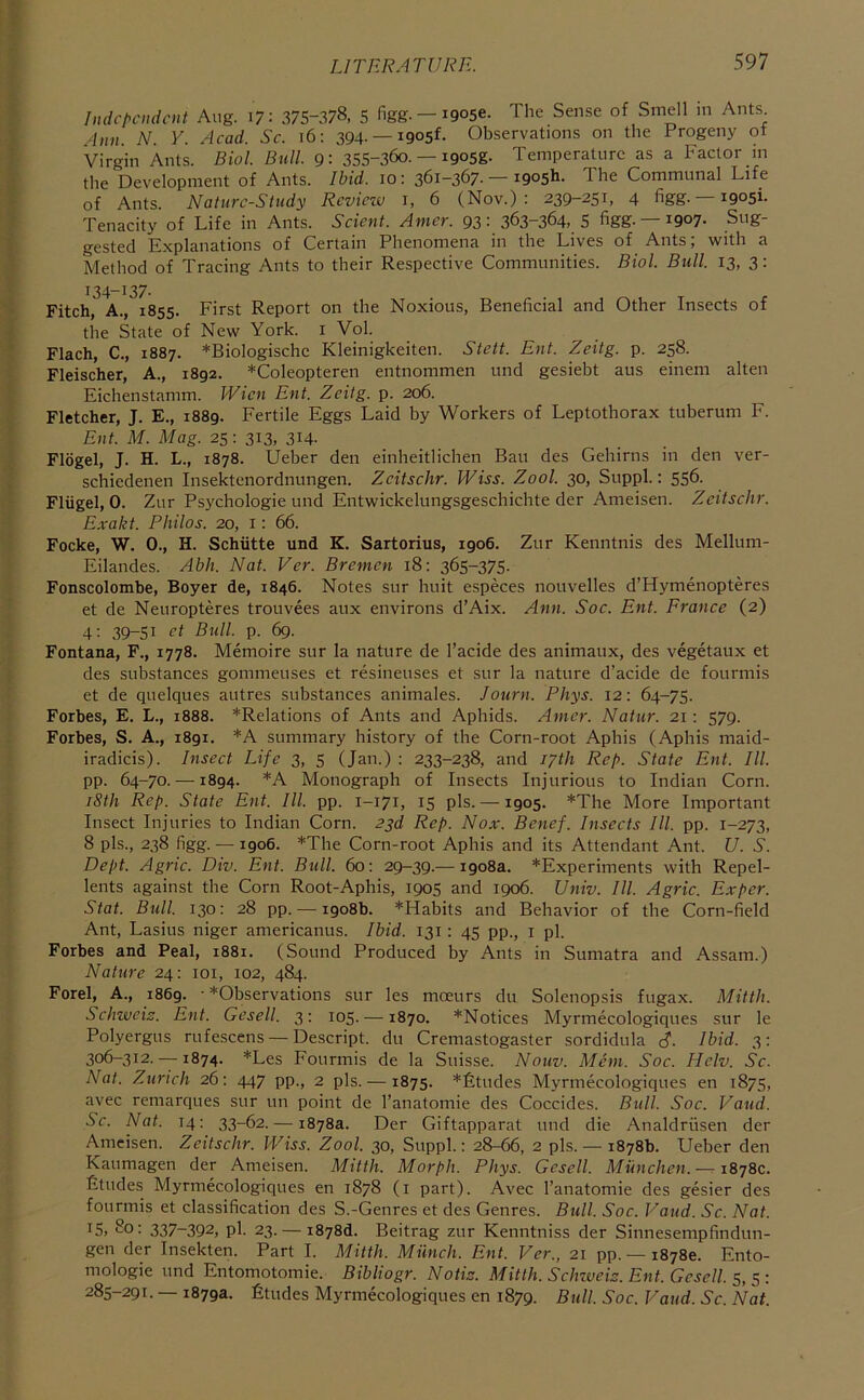 Independent Aug. i? - 375-378, 5 figg. —igose. The Sense of Smell m Ants 4nn N. Y. Aead. Se. 16: 394. —igosf. Observations on the Progeny ot Virgin Ants. Biol. Bull. 9: 35S-36o. — igosg. Temperature as a Factor in the Development of Ants. Ibid. 10: 361-367- — igos^- The Communal Life of Ants. Nature-Study Review i, 6 (Nov.): 239-251, 4 figg. igosi. Tenacity of Life in Ants. Seient. Amer. 93: 363-364, 5 figg. —igoy. Sug- gested Explanations of Certain Phenomena in the Lives of Ants; with a Method of Tracing Ants to their Respective Communities. Biol. Bull. 13, 3: 134-137- Fitch, A., 1855. First Report on the Noxious, Beneficial and Other Insects of the State of New York, i Vol. Flach, C., 1887. *Biologische Kleinigkeiten. Stett. Ent. Zeitg. p. 258. Fleischer, A., 1892. *Coleopteren entnommen und gesiebt aus einem alten Eichenstamm. Wien Ent. Zeitg. p. 206. Fletcher, J. E., 1889. Fertile Eggs Laid by Workers of Leptothorax tuberum F. Eiif. M. Mag. 25: 313, 314. Flogel, J. H. L., 1878. Ueber den einheitlichen Ban des Gehirns in den ver- schiedenen Insektenordnungen. Zeitsehr. Wiss. Zool. 30, Suppl.: 556. Fliigel, 0. Zur Psychologie und Entwickelungsgeschichte der Ameisen. Zeitsehr. Exakt. Philos. 20, i: 66. Focke, W. 0., H. Schiitte und K. Sartorius, 1906. Zur Kenntnis des Mellum- Eilandes. Abh. Nat. Ver. Bremen 18; 365-375. Fonscolomhe, Boyer de, 1846. Notes sur huit especes nouvelles d’Hymenopteres et de Neuropteres trouvees aux environs d’Aix. Ann. Soe. Ent. Erance (2) 4: 39-51 Bull. p. 6g. Fontana, F., 1778. Memoire sur la nature de I’acide des animaux, des vegetaux et des substances gommeuses et resineuses et sur la nature d’acide de fourmis et de quelques autres substances animales. Journ. Phys. 12: 64-75. Forbes, E. L., 1888. ^Relations of Ants and Aphids. Amer. Natur. 21: 579. Forbes, S. A., 1891. *A summary history of the Corn-root Aphis (Aphis maid- iradicis). Inseet Life 3, 5 (Jan.) : 233-238, and 17th Rep. State Ent. III. pp. 64-70. —1894. *A Monograph of Insects Injurious to Indian Corn. iSth Rep. State Ent. III. pp. 1-171, 15 pis. —1905. *The More Important Insect Injuries to Indian Corn. 23d Rep. Nox. Benef. Inseets III. pp. 1-273, 8 pis., 238 figg. — 1906. *The Corn-root Aphis and its Attendant Ant. U. S. Dept. Agrie. Div. Ent. Bull. 60: 29-39.— 1908a. *Experiments with Repel- lents against the Corn Root-Aphis, 1905 and 1906. Univ. III. Agrie. Exper. Stat. Bull. 130: 28 pp. — 1908b. *Habits and Behavior of the Corn-field Ant, Lasius niger americanus. Ibid. 131: 45 pp., i pi. Forbes and Peal, 1881. (Sound Produced by Ants in Sumatra and Assam.) Nature 24: loi, 102, 484. Forel, A., 1869. • ^Observations sur les mceurs du Solenopsis fugax. Mitth. Sehweiz. Ent. Gesell. 3: 105. —1870. *Notices Myrmecologiques sur le Polyergus rufescens—Descript, du Cremastogaster sordidula cJ. Ibid. 3: 306-312. —1874. *Les Fourmis de la Suisse. Nouv. Mem. Soe. Helv. Se. Nat. Zurich 26: 447 pp., 2 pis. — 1875. *£tudes Myrmecologiques en 1875, avec remarques sur un point de I’anatomie des Coccides. Bull. Soe. Vaud. Se. Nat. 14; 33-62. — 1878a. Der Giftapparat und die Analdriisen der Ameisen. Zeitsehr. Wiss. Zool. 30, Suppl.: 28-66, 2 pis. — 1878b. Ueber den Kaumagen der Ameisen. Mitth. Morph. Phys. Gesell. Munehen.—r 1878c. Etudes Myrmecologiques en 1878 (i part). Avec I’anatomie des gesier des fourmis et classification des S.-Genres et des Genres. Bull. Soe. Vaud. Se. Nat. 15, 2o: 337-392, pi. 23. — i878d. Beitrag zur Kenntniss der Sinnesempfindun- gen der Insekten. Part I. Mitth. Milneli. Ent. Ver., 21 pp. — 18780. Ento- mologie und Entomotomie. Bibliogr. Notis. Mitth. Sehwei/s. Ent. Gesell. 5, 5: 285-291. — 1879a. Etudes Myrmecologiques en 1879. Bull. Soe. Vaud. Sc. Nat.