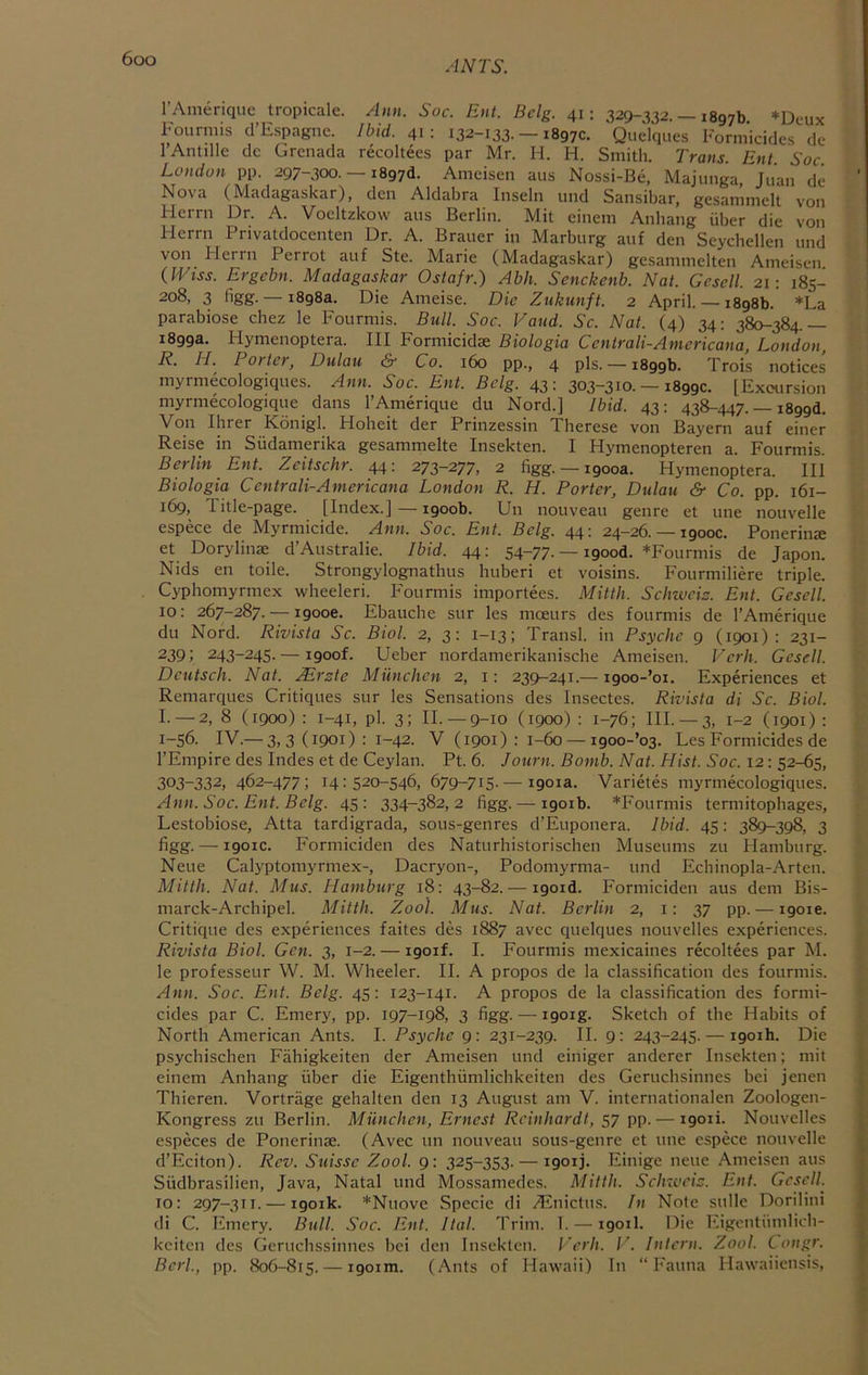 ANTS. I’Amerique tropicale. Ami. Soc. Ent. Bclg. 41; 329-332. — 1897b *Deux Fourniis d’Espagnc. Ibid. 41: 132-133. — 1897c. Quclques Formicidcs de I’Antille de Grenada recoltees par Mr. H. H. Smith. Traus. Ent. Soc. London pp. 297-300. —1897(1. Ameisen aus Nossi-Be, Majunga Juan d(i Nova (Madagaskar), den Aldabra Inselii und Sansibar, gesammelt von Herrn Dr. A. Voeltzkow aus Berlin. Mit einem Anhang iiber die von Herrn Privatdocenten Dr. A. Brauer in Marburg auf den Scychellen und von Flerrn Perrot auf Ste. Marie (Madagaskar) gesammelten Ameisen. {Wiss. Ergebn. Madagaskar Ostafr.) Abh. Senckenb. Nat. Gesell. 21; 185- 208, 3 figg. — 1898a. Die Ameise. Die Zukunft. 2 April. — 1898b. *La parabiose chez le Fourmis. Bull. Soc. Vaud. Sc. Nat. (4) 34: 380-384.— 1899a. Flymenoptera. Ill Formicidse Biologia Ccntrali-Americana, London, R. H. Porter, Dulau & Co. 160 pp., 4 pis. —1899b. Trois notices myrniecologiques. Ann. Soc. Ent. Belg. 43 : 303~3i0- — 1899c. [Excursion myrmecologique dans I’Amerique du Nord.] Ibid. 43; 438-447. — i899d. Von Ihrer Konigl. Hoheit der Prinzessin Therese von Bayern auf einer Reise in Sudamerika gesammelte Insekten. I Hymenopteren a. Fourmis. Berlin Ent. Zeitschr. 44: 273-277, 2 figg. — 1900a. Hymenoptera. Ill Biologia Centrali-Americana London R. H. Porter, Dulau & Co. pp. 161- 169, Title-page. [Index.]—1900b. Un nouveau genre et une nouvelle espece de Myrmicide. Ann, Soc. Ent. Bclg. 44: 24-26. — 1900c. Ponerin® et Dorylinae d’Australie. Ibid. 44: 54-77. — igood. *Fourmis de Japon. Nids en toile. Strongylognathus huberi et voisins. Fourmiliere triple. Cyphomyrmex wheeleri. Fourmis importees. Mitth. Schweiz. Ent. Gesell. 10: 267-287. — 1900c. Ebauche sur les moeurs des fourmis de I’Amerique du Nord. Rivista Sc. Biol. 2, 3: 1-13; Transl. in Psyche 9 (1901): 231- 239; 243-245.— i9oof. Ueber nordamerikanische Ameisen. Verh. Gesell. Deutsch. Nat. .^rste Miinchen 2, i: 239-241.— i9oo-’oi. Experiences et Remarques Critiques sur les Sensations des Insectes. Rivista di Sc. Biol. I.— 2, 8 (1900): 1-41, pi. 3; II.— 9-10 (1900): 1-76; III.— 3, 1-2 (1901): 1-56. IV.— 3>3(i90i): 1-42. V (1901) : 1-60 — i9oo-’o3. Les Formicides de I’Empire des Indes et de Ceylan. Pt. 6. Journ. Bomb. Nat. Hist. Soc. 12: 52-65, 303-332, 462-477; 14:520-546, 679-715.— igoia. Varietes myrniecologiques. Aim. Soc. Ent. Belg. 45: 334-382,2 figg. — 1901b. *Fourmis termitophages, Lestobiose, Atta tardigrada, sous-genres d’Euponera. Ibid. 45: 389-398, 3 figg. — 1901C. Formiciden des Naturhistorischen Museums zu Hamburg. Neue Calyptomyrmex-, Dacryon-, Podomyrma- und Echinopla-Arten. Mitth. Nat. Mus. Hamburg 18: 43-82. — igoid. Formiciden aus dem Bis- marck-Archipel. Mitth, Zool. Mus. Nat. Berlin 2, i; 37 pp. — igoie. Critique des experiences faites des 1887 avec quelques nouvelles experiences. Rivista Biol. Gen. 3, 1-2. — igoif. I. Fourmis mexicaines recoltees par M. le professeur W. M. Wheeler. II. A propos de la classification des fourmis. Ann. Soc. Ent. Belg. 45: 123-141. A propos de la classification des formi- cides par C. Emery, pp. 197-198, 3 figg. — igoig. Sketch of the Habits of North American Ants. I. Psyche 9: 231-239. II. 9: 243-245. — igoih. Die psychischen Fahigkeiten der Ameisen und einiger anderer Insekten; mit einem Anhang fiber die Eigenthfimlichkeiten des Geruchsinnes bei jenen Thieren. Vortrage gehalten den 13 August am V. internationalen Zoologen- Kongress zu Berlin. Miinchen, Ernest Reinhardt, 57 pp. — igoii. Nouvelles especes de Ponerinse. (Avec un nouveau sous-genre et une espece nouvelle d’Eciton). Rev. Suisse Zool. 9: 325-353. — igoij. Einige neue Ameisen aus Sfidbrasilien, Java, Natal und Mossamedes. Alitth. Schzveiz. Ent. Gesell. 10: 297-311. — 1901k. *Nuove Specie di jFlnictus. In Note sidle Dorilini di C. Emery. Bull. Soc. Ent. Hal. Trim. 1. — 1901I. Die Eigentiimlich- keiten des Geruchssinnes bei den Insekten. Verh. V. Intern. Zool. Congr. Berl., pp. 806-815. — 1901m. (Ants of Hawaii) In “Fauna Hawaiiensis,