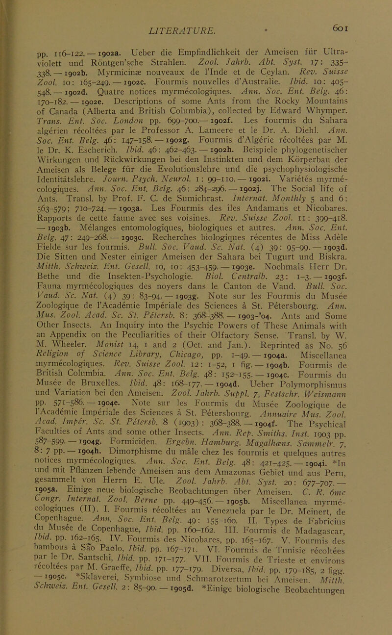 6oi pp. 116-122. — 1902a. Ueber die Empfindlichkeit der Aineisen fur Ultra- violett und Rontgen’sche Strahlen. Zool. Jahrb. Abt. Syst. 17: 335- 338. — 1902b. Myrmicinae nouveaux de I’lnde et de Ceylan. Rev. Suisse Zool. 10: 165-249. — 1902c. Fourmis nouvelles d’Australie. Ibid. 10: 405- 548. — i902d. Quatre notices myrmecologiques. Ann. Soc. Ent. Belg. 46: 170-182. —19026. Descriptions of some Ants from the Rocky Mountains of Canada (Alberta and British Columbia), collected by Edward Whymper. Trans. Ent. Soc. London pp. 699-700.— i902f. Les fourmis du Sahara algerien recoltees par le Professor A. Lameere et le Dr. A. Diehl. Ann. Soc. Ent. Belg. 46: 147-158. — i902g. Fourmis d’Algerie recoltees par M. le Dr. K. Escherich. Ibid. 46: 462-463. — 1902b. Beispiele phylogenetischer Wirkungen und Ritekwirkungen bei den Instinkten und deni Korperbau der Ameisen als Belege fiir die Evolutionslehre und die psychophysiologische Identitatslehre. Journ. Psych. Neurol, i: 99-110. — 1902!. Varietes myrme- cologiques. Ann. Soc. Ent. Belg. 46: 284-296. — i902j. The Social life of Ants. Transl. by Prof. F. C. de Sumichrast. Internal. Monthly 5 and 6: 563-579; 710-724. — 1903a. Les Fourmis des iles Andamans et Nicobares. Rapports de cette faune avec ses voisines. Rev. Stusse Zool. ii: 399-418. — 1903b. Melanges entomologiques, biologiques et autres. Ann. Soc. Ent. Belg. 47; 249-268. — 1903c. Recherches biologiques recentes de Miss Adele Fielde sur les fourmis. Bull. Soc. Vaud. Sc. Nat. (4) 39: 95-99. — 1903d. Die Sitten und Nester einiger Ameisen der Sahara bei Tugurt und Biskra. Mittli. Schweiz. Ent. Gcsell. 10, 10: 453-459. —19036. Nochmals Herr Dr. Bethe und die Insekten-Psychologie. Biol. Centralb. 23: 1-3.—■ i903f. Fauna myrmecologiques des noyers dans le Canton de Vaud. Bull. Soc. Vaud. Sc. Nat. (4) 39: 83-94. — iQosg- Note sur les Fourmis du Musee Zoologique de I’Academie Imperiale des Sciences a St. Petersbourg. Ann. Mas. Zool. Acad. Sc. St. Petersb. 8: 368-388.—• i903-’o4. Ants and Some Other Insects. An Inquiry into the Psychic Powers of These Animals with an Appendix on the Peculiarities of their Olfactory Sense. Transl. by W. M. Wheeler. Monist 14, i and 2 (Oct. and Jan.). Reprinted as No. 56 Religion of Science Library, Chicago, pp. 1-49.— 1904a. Miscellanea myrmecologiques. Rev. Suisse Zool. 12: 1-52, i fig. — 1904b. Fourmis de British Columbia. Ann. Soc. Ent. Belg. 48: 152-155. — 1904c. Fourmis du Musee de Bruxelles. Ibid. 48: 168-177- — i904d. Ueber Polymorphismus und Variation bei den Ameisen. Zool. Jahrb. Supfl. 7, Fcstschr. Weismann PP- 571-586.-19046. Note sur les Fourmis du Musee Zoologique de I’Academie Imperiale des Sciences a St. Petersbourg. Annuaire Mus. Zool. Acad. Imfer. Sc. St. Petersb. 8 (1903): 368-388.-19041. The Psychical Faculties of Ants and some other Insects. Ann. Rep. Smiths. Inst. 1903 pp. 587-599- —1904s- Formiciden. Ergcbn. Hamburg. Magalhccns. Sammclr. 7, 8: 7 pp. 1904b. Dimorphisme du male chez les fourmis et quelques autres notices myrmecologiques. Ann. Soc. Ent. Belg. 48: 421-425.-1904!. *In und mit Pflanzen lebende Ameisen aus dem Amazonas Gebiet und aus Peru, gesammelt von Herrn E. Ule. Zool. Jahrb. Abt. Syst. 20: 677-707. 1905a. Einige neue biologische Beobachtungen fiber Ameisen. C. R. 6me ongr. Intel nat. Zool. Berne pp. 449-456. — 1905b. Miscellanea myrme- cologiques (II). I. Fourmis recoltees an Venezuela par le Dr. Meinert, de Copenhague. Ann. Soc. Ent. Belg. 49: 155-160. II. Types de Fabricius du Musee de Copenhague, Ibid. pp. 160-162. III. Fourmis de Madagascar, Ibid. pp. 162-^65. IV. Fourmis des Nicobares, pp. 165-167. V. Fourmis des bamboiis a Sab Paolo, Ibid. pp. 167-171. VI. Fourmis de Tunisie recoltees p^y Hr. Santschi, Ibid. pp. 171-177. VII. Fourmis de Trieste et environs recoltees par M. Graeffe, Ibid. pp. 177-179- Diversa, Ibid. pp. 179-185, 2 (Igg. -—1905c. *Sklavcrei, Symbiosc und Schmarotzerlum bei Ameisen. Mittli. Schweiz. Ent. Gcsell. 2: 85-90. — i905d. *Einige biologische Beobachtungen