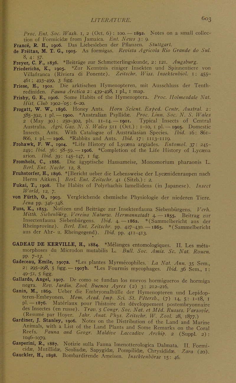 Proc. Ent. Soc. Wash, i, 2 (Ocl. 6) : loo. — 1892. Notes on a small collec- tion of Formicidje from Jamaica. Ent. News 3: 9. France, R. H., 1906. Das Liebesleben der Pflanzen. Stuttgart. de Freitas, M. T. G., 1905. As formigas. Revista Agricola Rio Grande do Sul. 8, 4: 57- Freyer, C. F., 1836. *Beitrage zur Scbmetterlingskunde, 2: 121. Augsburg. Friederichs, K., 1905. *Zur Kenntnis einiger Insekten und Spinnentiere von Villafranca (Riviera di Ponente). Zeitschr. Wiss. Insektenbiol. i: 455- 461; 493-499, 3 %g- Friese, H., r902. Die arktischen Hymenopteren, mit Ausschluss der Tenth- rediniden. Fauna Arctica 2: 439-498, i pL, i map. Frisby, G. E., 1906. Some Habits of the Hymenoptera. Proc. Holmcsdale Nat. Hist. Club 1902-05: 6-20. Frogatt, W. W., 1896. Honey Ants. Horn Scicnt. Exped. Ccntr. Austral. 2: 385-392, I pi. —1900. *Australian Psyllidse. Proc. Linn. Soc. N. S. Wales 2 (May 30): 250-302, pis. 11-14. —1901. Typical Insects of Central Australia. Agri. Gac. N. S. Wales 511 (Oct.) : i-io, i pi. — 1905. Domestic Insects. Ants. With Catalogue of Australasian Species. Ibid. 16: 861- 866, I pi. — 1906. *Rabbits and Ants. Ibid. 17: 1113-1119. Frohawk, F. W., 1904. *Life History of Lyesena argiades. Entomol. 37: 245- 249; Ibid. 36: 58-59. —1906. *Completion of the Life History of Lyesena arion. Ibid. 39: 145-147, i fig. Fromholz, C., 1886. Die agyptische Hausameise, Monomorium pharaonis L. Perl. Ent. Nadir. 12, 8. Fruhstorfer, H., 1896. *[Bericht ueber die Lebensweise der Lyesenidenraupen nach Herrn Aitken.] Berl. Ent. Zeitschr. 41 (Sitzb.) : 2. Fukai, T., 1908. The Habits of Polyrhaebis lamellidens (in Japanese). Insect World, 12, 7. von Fiirth, 0., 1903. Vergleichende chemische Physiologie der niederen Tiere. Jena pp. 346-348. Fuss, K., 1853. Notizen und Beitrage zur Insektenfauna Siebenbiirgens. Verh. Mitth. Siebenbiirg. V ere ins Naturw. Hermannstadt 4. —1855. Beitrag zur Insectenfauna Siebenbiirgens. Ibid. 4.— 1862. *(Sammelbericbt aus der Rheinprovinz). Berl. Ent. Zeitschr. pp. 427-430. —1865. *(Sammelbericht aus der Ahr- u. Rheingegend). Ibid. pp. 411-413. GADEAU DE KERVILLE, H., 1884. *Melanges entomologiques. H. Les meta- morphoses du Microdon mutabilis L. Bull. Soc. Amis. Sc. Nat. Rouen. pp. 7-12- ■ Gadeceau, Emile, 1907a. *Les plantes Myrmecophiles. La Nat. Ann. 35 Sem., 2: 295-298, 5 figg. — r907b. *Les Fourmis mycophages. Ibid. 36 Sem., i: • 49-SL 5 figg- Gallardo, Angel, 1907. De como se fundan los nuevos hormigueros de hormiga negra. Rev. Jardin. Zool. Buenos Ayres (2) 3: 212—216. Ganin, M., 1869. Ueber die Embryonalhiille der Hymenopteren und Lepidop- teren-Embryonen. Mem. Acad. Imp. Sci. St. Petersb., (7) 14, 5: 1-18, i pl- 1876. Materiaux pour I’histoire du developpement postembryonnaire des Insectes (en russe). Trav. 5 Congr. Soc. Nat. et Med. Russes. Uarsovie. (Resume par Hoyer. Jahr. Anat. Phys. Zeitschr. W. Zool. 28, 1877.) Gardiner, J. Stanley, igo6. Notes on the Distribution of the Land and Marine Animals, with a List of the Land Plants and Some Remarks on the Coral Reefs. Pauna and Geogr. Maidive Laccadive Archip 2 (Suppl 2) • 1046-1079. Gasperini, R., 1887. Notizie sulla Fauna Imenotterologica Dalmata. II. Formi- cidse, Mutillidse, Scoliadse, Sapygidse, Pompilidse, Chrysididse. Zara (20). Gauckler, H., r898. Bombardirende Ameisen. Inscktenborse 15: 46.