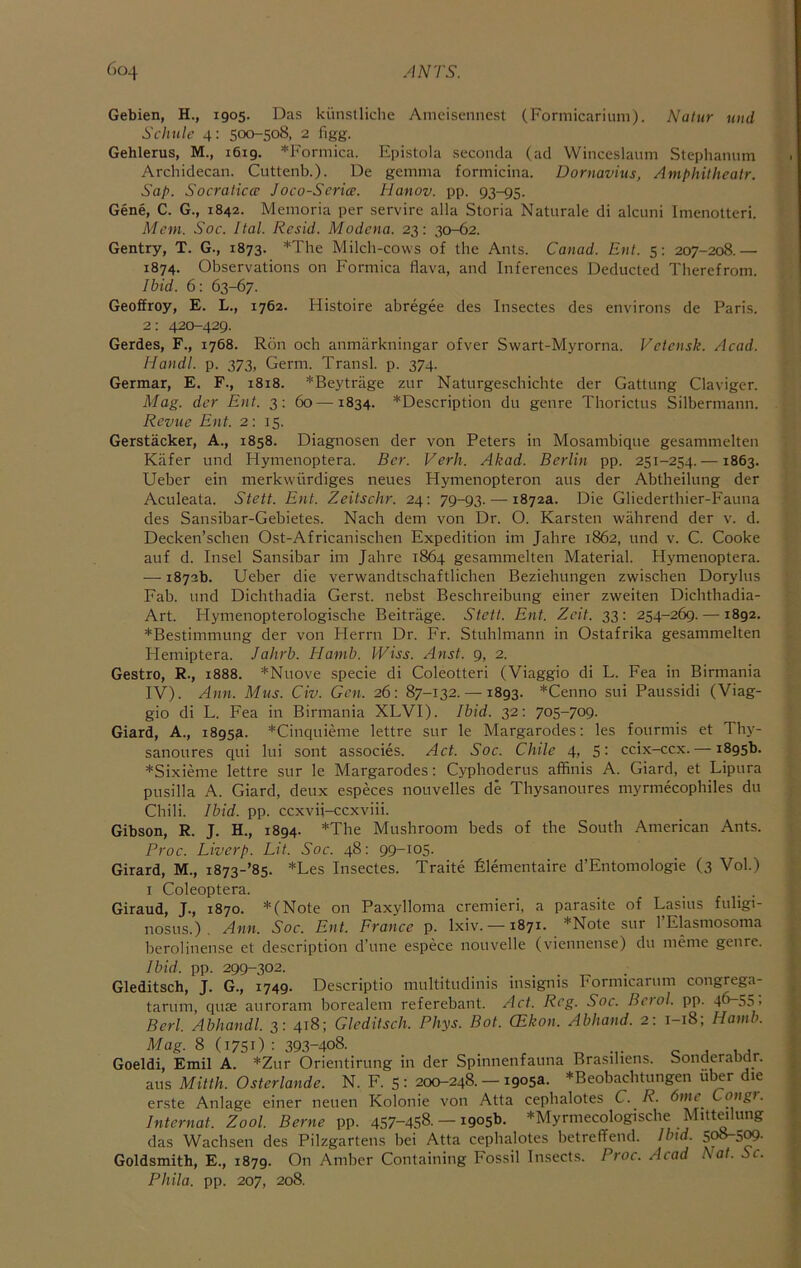 (>o4 ANTS. Gebien, H., 1905. Das kiinslliche Aniciscnnest (Forniicariuni). Natur nnd Schnle 4: 500-508, 2 figg. Gehlerus, M., 1619. *Forinica. Epistola seconcla (acl Winceslaum Slephamim Archidecan. Cuttenb.). De gemma formicina. Dornavitis, Amphithealr. Sap. Socraticcu Joco-Scrice. Hanov. pp. 93-95. Gene, C. G., 1842. Memoria per servire alia Storia Naturale di alcimi Imenolteri. Mem. Soc. Ital. Rcsid. Modena. 23: 30-62. Gentry, T. G., 1873. *The Milch-cows of the Ants. Canad. Ent. 5: 207-208.— 1874. Observations on Formica flava, and Inferences Deducted Therefrom. Ibid. 6: 63-67. Geoffrey, E. L., 1762. Histoire abregee des Insectes des environs de Paris. 2: 420-429. Gerdes, F., 1768. Ron och anmarkningar ofver Swart-Myrorna. Velensk. Acad. Handl. p. 373, Germ. Transl. p. 374. Germar, E. F., 1818. *Beytriige zur Natiirgeschichte der Gattung Claviger. Mag. der Ent. 3: 60—1834. ^Description du genre Thorictus Silbermann. Revue Ent. 2: 15. Gerstacker, A., 1858. Diagnosen der von Peters in Mosambique gesammelten Kiifer und Hymenoptera. Bcr. Verb. Akad. Berlin pp. 251-254. —1863. Ueber ein merkwiirdiges neues Hymenopteron aus der Abtheilung der Aculeata. Stett. Ent. Zeitschr. 24: 79-93. — 1872a. Die Gliederthier-Fauna des Sansibar-Gebietes. Nach dem von Dr. O. Karsten wahrend der v. d. Decken’sehen Ost-Africanischen Expedition im Jahre 1862, und v. C. Cooke auf d. Insel Sansibar im Jahre 1864 gesammelten Material. Hymenoptera. — 1873b. Ueber die verwandtschaftlichen Beziehungen zwischen Dorylus Fab. und Dichthadia Gerst. nebst Beschreibung einer zweiten Dichtbadia- Art. Hymenopterologische Beitrage. Stett. Ent. Zeit. 33: 254-269. —1892. *Bestimmung der von Herrn Dr. Fr. Stuhlmann in Ostafrika gesammelten Hemiptera. Jahrb. Hamb. Wiss. Anst. 9, 2. Gestro, R., 1888. *Nuove specie di Coleotteri (Viaggio di L. Fea in Birmania IV). Ann. Mus. Civ. Gen. 26: 87-132. —1893. *Cenno sui Paussidi (Viag- gio di L. Fea in Birmania XLVI). Ibid. 32; 705-709. Giard, A., 1895a. *Cinquieme lettre sur le Margarodes: les fourmis et Thy- sanoures qui lui sont associes. Act. Soc. Chile 4, 5- ccix-ccx. — 1895b. *Sixieme lettre sur le Margarodes: Cyphoderus affinis A. Giard, et Lipura pusilla A. Giard, deux especes nouvelles de Thysanoures myrmecophiles du Chili. Ibid. pp. ccxvii-ccxviii. Gibson, R. J. H., 1894. *The Mushroom beds of the South American Ants. Proc. Liverp. Lit. Soc. 48: 99-105. Girard, M., i873-’85. *Les Insectes. Traite filementaire d’Entomologie (3 Vol.) I Coleoptera. Giraud, J., 1870. *(Note on Paxylloma cremieri, a parasite of Lasius fuligi- nosus.) . Ann. Soc. Ent. France p. Ixiv. — 1871. *Note sur TElasmosoma berolinense et description d’une espece nouvelle (viennense) du meme genre. Ibid. pp. 299-302. Gleditsch, J. G., 1749. Descriptio multitudinis insignis Formicarum congrega- tarum, qiue aiiroram borealem referebant. Act. Reg. Soc. Bcrol. pp. 4b-55> Berl. Abhandl. 3: 418; Gleditsch. Phys. Bot. CEkon. Abhand. 2: 1-18; Hamb. Mag. 8 (1751): 393-408. „ c J 1.4 Goeldi, Emil A. *Zur Orientirung in der Spinnenfauna Brasihens. bonderabdr. aus Mitth. Osterlande. N. F. 5 : 200-248. — 1905a. *Beobachtungen ul^r die erste Anlage einer neuen Kolonie von Atta cepbalotes C. R. Congi. internat. Zool. Berne pp. 457-458. — 1905b. *Myrmecologische Mitteilung das Wachsen des Pilzgartens bei Atta cepbalotes betreffend. Ibid. 5^5^- Goldsmith, E., 1879. On Amber Containing Fossil Insects. Proc. Acad hat. he. Phila. pp. 207, 208.