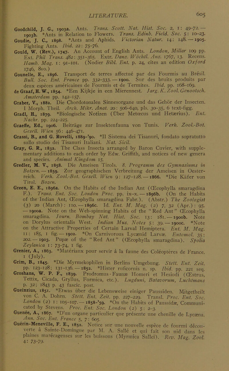 Goodchild, J. G., 1903a. Ants. Trans. Scott. Nat. Hist. Soc. 2, 1: 49-72.— 1903b. *Ants in Relation to Flowers. Trans. Edinh. Field. Soc. 5: 10-23. Goudie, J. C., 1898. *Ants and Aphids. Victorian Natur. 14: 148. —1905. Fighting Ants. Ibid. 22: 75-76. Gould, W. (Rev.), 1747. An Account of English Ants. London, Millar 109 pp. Ext. Phil Trans. 482: 351-365. Extr. Danz. Wdchtl. Anz. 1767, 13. Recens. Hamb. Mag. 1: 91-101. (Nodier Bibl. Ent. p. 24, cites an edition Oxford 1746, 8vo.) Gounelle, E., 1896. Transport de terres affectue par des Fourmis an Bresil. Bull. Soc. Ent. France pp. 332-333. —1900. Sur des bruits produits par deux especes americaines de Fourmis et de Termites. Ibid. pp. 168-169. de Graaf, H. W., 1854. *Een Kijkje in een Mierennest. Jarg. K. Zool. Genootsch. Amsterdam pp. 142-157. Graber, V., 1882. Die Chordotonalen Sinnesorgane und das Gehor der Insecten. I Morph. Theil. Areh. Mikr. Anat. 20: 506-640, pis. 30-35> 6 text-figg. Gradl, H., 1879. *Biologische Notizen (Uber Metoecus und Hetserius). Ent. Nachr. pp. 224-225. Graeffe, Ed., 1906. Beitrage zur Insektenfauna von Tunis. Verb, Zool.-Bot. Gesell. Wien 56: 446-471. Grassi, B., and G. Rovelli, i889-’9o. *11 Sistema dei Tisanuri, fondato sopratutto sullo studio dei Tisanuri Italiani. Nat. Sicil. Gray, G. R., 1832. The Class Insecta arranged by Baron Cuvier, with supple- mentary additions to each order by Edw. Griffith, and notices of new genera and speeies. Animal Kingdom 15. Gredler, M. V., 1858. Die Ameisen Tirols. 8. Programm des Gymnasiums in Botzen. —1859. Zur geographischen Verbreilung der Ameisen in Oester- reich. Verh. Zool.-Bot. Gesell. Wien 9: 127-128. —1866. *Die Kafer von Tirol. Bozen. Green, E. E., 1896a. On the Habits of the Indian Ant (CEcophylla smaragdina F.). Trans. Ent. Soc. London Proc. pp. ix-x. — 1896b. (On the Habits of the Indian Ant, CEcophylla smaragdina Fabr.). (Abstr.) The Zoologist (3) 20 (March): no. — 1896c. Id. Ent. M. Mag. (2) 7, 32 (Apr.): 95. — 1900a. Note on the Web-spinning Habits of the “Red Ant” CEcophylla smaragdina. lourn. Bombay Nat. Hist. Soc. 13: 181. — 1900b. Note on Dorylus orientalis West. Indian Mus. Notes 5: 39. — 1900c. *Note on the Attractive Properties of Certain Larval Flemiptera. Ent. M. Mag. II: 185, I fig. —1902. *On Carnivorous Lyesenid Larvae. Entomol. 35: 202. — 1903. Pupae of the “Red Ant” (CEcophylla smaragdina). Spolia Zeylanica i: 73-74, i fig. Grenier, A., 1863. *Materiaux pour servir a la faune des Coleopteres de France, i (July). Grim, B., 1845. *Die Myrmekophilen in Berlins Umgebung. Stett. Ent. Zeit. pp. 123-128; 131-136. —1852. *Hister ruficornis n. sp. Ibid. pp. 221 seq. Groshans, W. P. F., 1839. Prodromus • Faunae Homeri et Hesiodi (CEstrus, Tettix, Cicada, Gryllus, Formica, etc.). Lugduni, Batavorum, Luchtmans p. 32; 1843 p. 43 fascic. post. Gueinzius, 1851. *Etwas fiber die Lebensweise einiger Paussiden. Mitgetheilt von C. A. Dohrn. Stett. Ent. Zeit. pp. 227-229. Transl. Proc. Ent. Soc. London (2) i: 105-107. — i8s8-’59. *On the Habits of Paussidae, Communi- cated by Stevens. Proc. Ent. Soc. London (2) 5: 2-3. Guenee, A., 1867. *D’un organe particulier que presente une chenille de Lycaena. Ann. Soc. Ent. France 5, 7: 605. Guerin-Meneville, F. E., 1852. Notice sur une nouvelle espece de fourmi decou- verte a Sainte-Domingue par M. A. Salle et qui fait son nid dans Ics plaines marecageuses sur les buissons (Myrmica Sallei). Rev. Mag Zool 4: 73-7y.