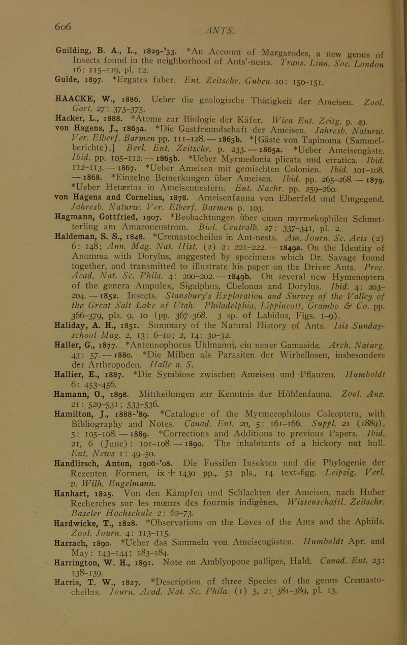 ANTS. Guilding, B. A., L., i82g-’33. *An Account of Margarodes, a new genus of Insects found in the neighborhood of Ants’-nests. Trans. Linn. Soc. London i6: 115-119, pi. 12. Guide, 1897. *Ergates faber. Ent. Zeitschr. Gubcn 10: 150-151. HAACKE, W., 1886. Ueber die geologische Thatigkeit der Anieisen Zool Cart. 27: 373-375- Hacker, L., 1888. *Atonie zur Biologie der Kafer. Wien Ent. Zeitg. p. 49. von Hagens, J., 1863a. *Die Gastfreundschaft der Amcisen. Jahrcsb. Naturw. Ver. Elbcrf. Barmen pp. 111-128. — 1863b. *[Gaste von Tapinoma (Sammel- berichte).] Berl. Ent. Zeitschr. p. 233. — 1865a. *Ueber Ameisengaste. Ibid. pp. 105-112. — 1865b. *Ueber Myrmedonia plicata und erratica. Ibid. 112-113. —1867. *Ueber Ameisen mit gemischten Colonien. Ibid. 101-108. — 1868. *Einzelne Bemerkiingen fiber Ameisen. Ibid. pp. 265-268. — 1879. *Ueber Hetaerius in Ameisennestern. Ent. Naclir. pp. 259-260. von Hagens and Cornelius, 1878. Ameisenfauna von Elberfeld und Umgegcnd. Jahresb. Naturw. Ver. Elberf. Barmen p. 103. Hagmann, Gottfried, 1907. *Beobachtungen uber einen myrmekophilen Schmet- terling am Amazonenstrom. Biol. Centralb. 27: 337-341, pi. 2. Haldeman, S. S., 1848. *Cremastocheilus in Ant-nests. Am. Journ. Sc. Arts (2) 6: 148; Ann. Mag. Nat. Hist. (2) 2: 221-222. — 1849a. On the Identity of Anomma with Dorylus, suggested by specimens which Dr. Savage found together, and transmitted to illustrate his paper on the Driver Ants. Proc. Acad. Nat. Sc. Phila. 4: 200-202. — 1849b. On several new Hymenoptera of the genera Ampulex, Sigalphus, Chelonus and Dorylus. Ibid. 4: 203- 204. —1852. Insects. Stansbury’s Exploration and Survey of the Valley of the Great Salt Lake of Utah. Philadelphia, Lippincott, Grambo & Co. pp. 366-379, pis. 9, 10 (pp. 367-368. 3 sp. of Labidus, Figs. 1-9). Haliday, A. H., 1851. Summary of the Natural History of Ants. Isis Sunday- school Mag. 2, 13: 6-10; 2, 14: 30-32. Haller, G., 1877. *Antennophorus Uhlmanni, ein neuer Gamaside. Arch. Naturg. 43- 57- —1880. *Die Milben als Parasiten der Wirbellosen, insbesondere dcr Arthropoden. Halle a. S. Hallier, E., 1887. *Die Symbiose zwischen Ameisen und Pflanzen. Humboldt 6: 453-456. Hamann, 0., 1898. Mittheilungen zur Kenntnis der Hohlenfauna. Zool. Ans. 21: 529-531; 533-536. Hamilton, J., i888-’89. *Catalogue of the Myrmecophilous Coleoptera, with Bibliography and Notes. Canad. Ent. 20, 5: 161-166. Suppl. 21 (1889), 5: 105-108. —1889. *Corrections and Additions to previous Papers. Ibid. 21, 6 (June): 101-108. —1890. The inhabitants of a hickory nut hull. Ent. News i: 49-50. Handlirsch, Anton, i9o6-’o8. Die Fossilen Insekten und die Phylogenie der Rezenten Formen, ix-f-1430 pp.,. 51 pis., 14 text-figg. Leipzig. Verl. V. Wilh. Engelmann. Hanhart, 1825. Von den Kampfen und Schlachten der Ameisen, nach Huber Recherches sur les moeurs des fourmis indigenes. Wissenschaftl. Zeitschr. Baseler Hochschule 2: 62-73. Hardwicke, T., 1828. ^Observations on the Loves of the Ants and the Aphids. Zool. Journ. 4: 113-115. Harrach, 1890. *Ueber das Sammeln von Ameisengiisten. Humboldt Apr. and May: 143-144; 183-184. _ ^ ^ Harrington, W. H., 1891. Note on Amblyopone palhpes, Hald. Canad. Ent. 23: ^^^^39. ... Harris, T. W., 1827. ^Description of three Species of the genus Crcmasto- cheilus. Journ. Acad. Nat. Sc. Phila. (i) 5» 2:_ 381-389, pi. 13-