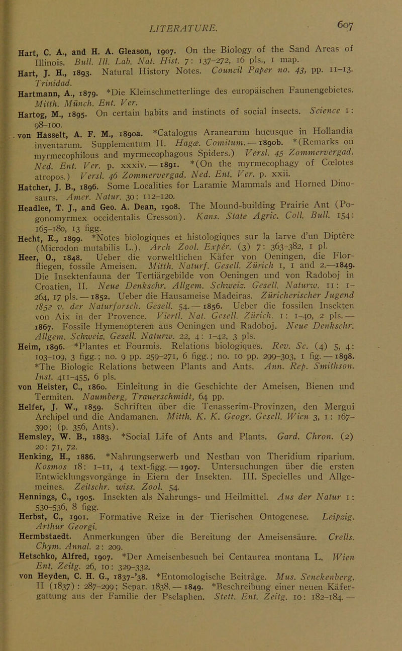 Hart, C. A., and H. A. Gleason, 1907. On the Biology of the Sand Areas of Illinois. Bull. 111. Lab. Nat. Hist. 7: 137-272, 16 pis., i map. Hart, J. H., 1893. Natural History Notes. Council Paper no. 43, pp. n-i3- Trinidad. Hartmann, A., 1879. *Die Kleinschmetterlinge des eiiropaischen Faunengebietes. Mitth. Miinch. Ent. Ver. Hartog, M., 1895. On certain habits and instincts of social insects. Science i: 98-100. . von Hasselt, A. F. M., 1890a. *Catalogus Aranearum hucusque m Hollandia inventarum. Supplementum II. Hagce. Comittim. —iSgoh. * (Remarks on myrmecophilous and myrmecophagous Spiders.) Versl. 45 Zommervergad. Ned. Ent. Ver. p. xxxiv. —1891. *(On the myrmecophagy of Coelotes atropos.) Versl. 46 Zommervergad. Ned. Ent. Ver. p. xxii. Hatcher, J. B., 1896. Some Localities for Laramie Mammals and Horned Dino- saurs. Amcr. Natur. 30: 112-120. Headlee, T. J., and Geo. A. Dean, 1908. The Mound-building Prairie Ant (Po- gonomyrmex occidentalis Cresson). Kans. State Agric. Coll. Bull. IS4- 165-180, 13 figg. , , „ . Hecht, E., 1899. *Notes biologiques et histologiques sur la larve d un Uiptere (Microdon mutabilis L.). Arch Zool. Exper. (3) 7: 363-382, i pi. Heer, 0., 1848. Ueber die vorweltlichen Kiifer von Oeningen, die Flor- fliegen, fossile Ameisen. Mitth. Naturf. Gesell. Zurich i, i and 2.—1849. Die Insektenfauna der Tertiiirgebilde von Oeningen und von Radoboj in Croatien, H. Neue Denkschr. Allgem. Schweiz. Gesell. Naturiv. ii: i- 264, 17 pis. —1852. Ueber die Hausameise Madeiras. Zuricherischer Jugend 1852 V. der Naturforsch. Gesell. 54. —1856. Ueber die fossilen Insekten von Ai.x in der Provence. Viertl. Nat. Gesell. Zurich, i: 1-40, 2 pis.— 1867. Fossile Hymenopteren aus Oeningen und Radoboj. Neue Denkschr. Allgem. Schweiz. Gesell. Naturw. 22, 4; 1-42, 3 pis. Heim, 1896. *Plantes et Fourmis. Relations biologiques. Rev. Sc. (4) 5, 4: 103-109, 3 figg.; no. 9 pp. 259-271, 6 figg.; no. 10 pp. 299-303, i fig.--1898. *The Biologic Relations between Plants and Ants. Ann. Rep. Smithson. Inst. 411-455, 6 pis. von Heister, C., i860. Einleitung in die Geschichte der Ameisen, Bienen und Termiten. Naumberg, Trauerschmidt, 64 pp. Heifer, J. W., 1859. Schriften fiber die Tenasserim-Provinzen, den Mergui Archipel und die Andamanen. Mitth. K. K. Geogr. Gesell. Wien 3, i: 167- 390; (p. 356, Ants). Hemsley, W. B., 1883. *Social Life of Ants and Plants. Gard. Citron. (2) 20; 71, 72. Henking, H., 1886. *Nahrungserwerb und Nestbau von Theridium riparium. Kosmos 18: i-ii, 4 text-figg. —1907. Untersuchungen fiber die ersten Entwicklungsvorgange in Eiern der Insekten. III. Specielles und Allge- meines. Zeitschr. wiss. Zool. 54. Hennings, C., 1905. Insekten als Nahrungs- und Heilmittel. Aus der Natur i; 530-536, 8 figg. Herbst, C., 1901. Formative Reize in der Tierischen Ontogenese. Leipzig. Arthur Georgi. Hermbstaedt. Anmerkungen fiber die Bereitung der Ameisensaure. Crells. Chym. Annal. 2; 209. Hetschko, Alfred, 1907. *Der Ameisenbesuch bei Centaurea montana L. Wien Ent. Zeitg. 26, 10; 329-332. von Heyden, C. H. G., i837-’38. *Entomologische Beitrage. Mus. Senckenberg. II (1837): 287-299; Separ. 1838.— 1849. *Beschreibung einer neuen Kiifer- gattung aus der Familie der Pselaphen. Stett. Ent. Zeitg. 10: 182-184.—