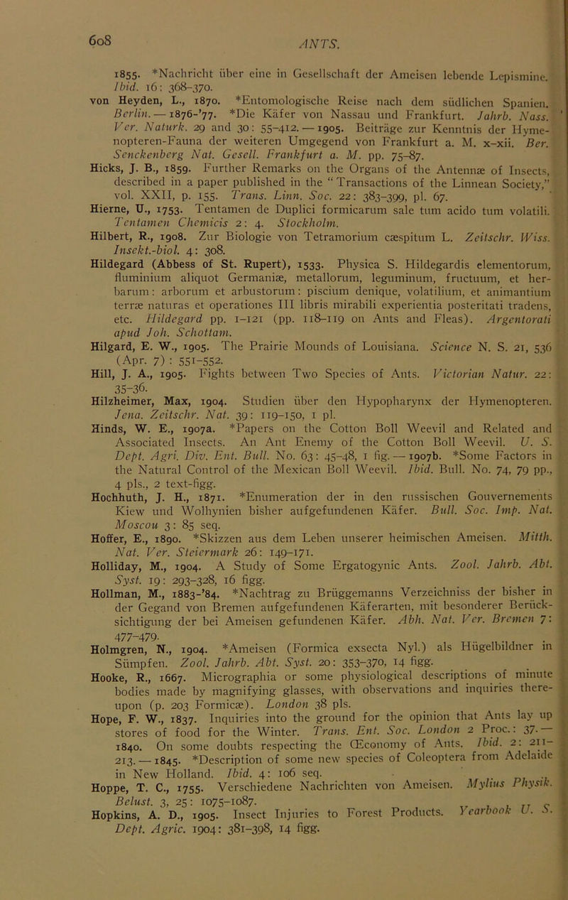 6oS 1855. *Nachricht iiber eine in Gesellscliaft clcr Ameiscn lebende Lepismine. Ibid. t6: 368-370. von Heyden, L., 1870. *Entomologisclie Reise nach clem sudlicben Spanien. Berlin. —1876-jt. *Die Kafer von Nassau und Frankfurt. Jaltrb. Mass. Vcr. Natiirk. 29 and 30: 55-412. —1905. Beitrage zur Kenntnis der Hynie- nopteren-Fauna der weiteren Umgegend von Frankfurt a. M. x-xii. Ber. Senckenberg Nat. Gcsell. Frankfurt a. M. pp. 75-87. Hicks, J. B., 1859. Further Remarks on the Organs of the Antennae of Insects, described in a paper published in the “Transactions of the Linnean Society,” vol. XXII, p. 155. Trans. Linn. Soc. 22: 383-399, pi. 67. Hierne, U., 1753. Tentamen de Duplici formicarum sale turn acido turn volatili. Tentamen Chcmicis 2: 4. Stockholm. Hilbert, R., 1908. Zur Biologic von Tetramorium caespitum L. Zeitschr. IViss. Insekt.-biol. 4: 308. Hildegard (Abbess of St. Rupert), 1533. Physica S. Hildegardis elementorum, fluminium aliquot Germaniae, metallorum, leguminum, fructuum, et her- barum: arborum et arbustorum; piscium denique, volatilium, et animantium terrae naturas et operaliones III libris mirabili experientia posteritati tradens, etc. Hildegard pp. 1-121 (pp. 118-119 on Ants and f-'leas). Argentorati apud Job. Schottam. Hilgard, E. W., 1905. The Prairie Mounds of Louisiana. Science N. S. 21, 536 (Apr. 7) : 551-552. Hill, J. A., 1905. Fights between Two Species of Ants. Victorian Natur. 22: 35-36. Hilzheimer, Max, 1904. Studien iiber den Hypopbarynx der Hymenopteren. Jena. Zeitschr. Nat. 39: 119-150, i pi. Hinds, W. E., 1907a. *Papers on the Cotton Boll Weevil and Related and Associated Insects. An Ant Fnemy of the Cotton Boll Weevil. U. S. Dept. Agri. Div. Ent. Bull. No. 63: 45-48, i fig. — 1907b. *Some Factors in the Natural Control of the Mexican Boll Weevil. Ibid. Bull. No. 74, 79 pp., 4 pis., 2 text-figg. Hochhuth, J. H., 1871. *Fnumeration der in den russischen Gouvernements Kiew und Wolhynien bisher aufgefundenen Kiifer. Bull. Soc. Imp. Nat. Moscou 3: 85 seq. Hoffer, E., 1890. *Skizzen aus dem Leben tmserer heimischen Ameisen. Mitth. Nat. Ver. Steiermark 26: 149-171. Holliday, M., 1904. A Study of Some Frgatogynic Ants. Zool. Jahrb. Abl. Syst. 19: 293-328, 16 figg. Hollman, M., i883-’84. *Nachtrag zu Briiggemanns Verzeichniss der bisher in der Gegand von Bremen aufgefundenen Kiiferarten, mit besonderer Beriick- sichtigung der bei Ameisen gefundenen Kafer. Abh. Nat. Vcr. Bremen 7: 477-479. Holmgren, N., 1904. *Ameisen (Formica exsecta Nyl.) als Hiigelbildner in Siimpfen. Zool. Jahrb. Abt. Syst. 20: 353~37o, 14 figg- Hooke, R., 1667. Micrographia or some physiological descriptions of minute bodies made by magnifying glasses, with observations and inquiries there- upon (p. 203 Formicae). London 38 pis. Hope, F. W., 1837. Inquiries into the ground for the opinion that Ants lay up stores of food for the Winter. Trans. Ent. Soc. London 2 Proc.: 37- 1840. On some doubts respecting the QEconomy of .A.nts. Ibid. 2: 211- 213. —1845. ^Description of some new species of Coleoptera from Adelaide in New Holland. Ibid. 4: 106 seq. i- di Hoppe, T. C., 1755. Verschiedene Nachrichten von Ameisen. Myhus Physik. Belust. 3, 25: 1075-1087. 1 , tt c Hopkins, A. D., 1905. Insect Injuries to Forest Products. Yearbook U. .'i. Dept. Agric. 1904: 381-398, 14 figg.
