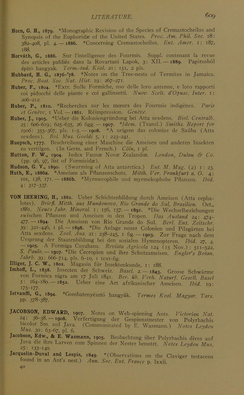 Horn, G. H., 1879. *Monographic Revision of the Species of Cremastocheilus and Synopsis of the EuphoridtC of the United States. Proc. Am. Phil. Soc. 18: 382-408, pi. 4. —1886. *Concerning Cremastocheilus. Ent. Anier. i: 187, 188. Horvath, G., 1886. Sur I’intelligence des Fourmis. Suppl. contenant la revue des articles publics dans la Rovartani Lapok, 3: XII. —1889. Papirosbol epito hangyak. Term.-tud. Kdzl. 21: 151, 2 pis. Hubbard, H. G., i876-’78. *Notes on the Tree-nests of Termites in Jamaica. Proc. Post. Soc. Nat. Hist. 19; 267-271. Huber, F., 1804. *Extr. Sulle Formiche, uso delle loro antenne, e loro rapporti coi pidocchi delle piante e coi gallinsetti. Nuov. Scelt. d’Opusc. Inter, i: 206-212. Huber, P., 1810. *Recherches sur les moeurs des Fourmis indigenes. Paris ct Geneve, i Vol. — 1861. Reimpression. Geneve. Huber, J., 1905. *Ueber die Koloniengriindung bei Atta sexdens. Biol. Centralb. 25: 606-619; 625-635, 26 figg. —1907. *Idem. (Transl.) Smiths. Report for 1906: 355-367, pis. 1-5. —1908. *A origem das colonias de Sauba (Atta sexdens). Bol. Mus. Gocldi 5, i: 223-241. Huepsch, 1777. Beschreibung einer Maschine die Ameisen und anderen Insekten zu vertilgen. (In Germ, and French.) Coin, i pi. Hutton, F. W.,^ 1904. Index Faunas Novae Zealandiae. London, Dulau & Co. (pp. 96, 97, list of Formicidae). Hudson, G. V., 1890. (Swarming of Atta antarctica.) Ent. M. Mag. (2) i: 23. Huth, E., 1886a. *Ameisen als Pflanzensebutz. Mitth. Ver. Frankfurt a. O. 4: loi, 138, 171. — 1886b. *Myrmecophile und myrmekophobe Pflanzen. Ibid. 4: 317-337. VON IHERING, H., 1882. Ueber Schichtenbildung durch Ameisen (Atta cepha- lotes). Bricfl. Mitth. aus Mundonovo, Rio Grande do Sul, Brasilien. Oct., 1881. Neues Jahr. Mineral, i; 156, 157. —1891. *Die Wechselbeziehungen zwischen Pflanzen und Ameisen in den Tropen. Das Ausland 24: 474- 477.— 1894. Die Ameisen von Rio Grande do Sul. Bcrl. Ent. Zcitschr. 39: 321-446, I pi. —1898. *Die Anlage neuer Colonien und Pilzgarten bei Atta sexdens. Zool. Anz. 21: 238-245, i fig. —1903. Zur Frage nach dem Ursprung der Staatenbildung bei den sozialen Hymenopteren. Ibid. 27, 4. — 1905. A Formiga Cuyabana. Revista Agricola 124 (15 Nov.): 511-522, 5. Paulo. 1907. *Die Cecropien und ihre Schutzameisen. EnglePs Botan. Jahrb. 39: 666-714, pis. 6-10, i text-fig. Illiger, J. C. W., 1802. Magasin fiir Insektenkunde, l: 188. Imhoff, L., 1838. Insecten der Schweiz. Basel. 2. —1843. Grosse Schwarme von Formica mgra am 17 Juli 1841. Ber. iib. Verh. Naturf. Gesell. Basel 5: 164-180. 1852. Ueber eine Art afrikanischer Ameisen. Ibid la- 175-177. Istvanffi, G., 1894. *Gombatenyeszt6 hangyak. Termes Kozl. Magyar Tars pp. 378-387. JACOBSON, EDWARD, 1907. Notes on Web-spinning Ants. Victorian Nat. 24: 36-38. —1908. Verfertigung der Gespinnstnester von Polyrhachis hicolor Sm. auf Java. (Communicated by E. Wasmann.) Notes Leyden Mus. 30: 63-67, pi. 6. Jacobson, Edw., & E. Wasmann, 1905. Beobachtung fiber Polyrbachis dives auf Java die ibre Larven zum Spinnen der Nester benutzt. Notes Leyden Mu? 25; 133-140. Jacquelin-Duval and Lespis, 1849. * (Observations on the Claviger testaceus found in an Ants nest.) Ann, Soc. Ent. France p. Ixxii, 40