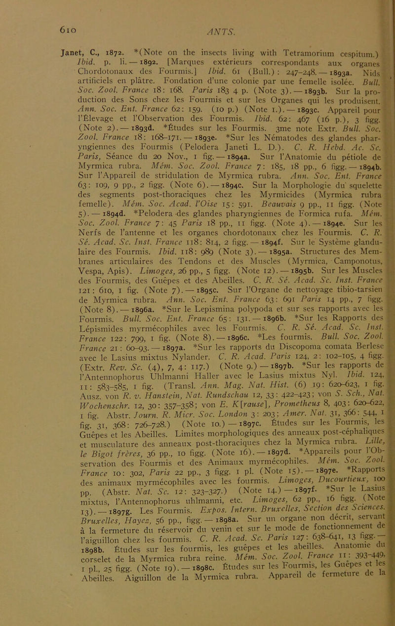 6io .'^NTS. Janet, C., 1872. *(Note on the insects living with Tetramorinm cespitnm.) Ibid. p. li. —1892. [Marqnes exterieurs correspondants aux organes Chordolonanx des Fonnnis.] Jbid. 61 (Bull.): 247-248. — 1893a. Nids artiliciels en platre. Fondation d’une colonie par une femelle isolee. Bull. Soc. Zool. France 18: 168. Paris 183 4 p. (Note 3). —1893b. Sur la pro- duction des Sons chez les Fourmis et sur les Organes qui les produisent. Ann. Soc. Ent. France 62: 159. (10 p.) (Note i.). —1893c. Appareil pour I’filevage et I’Observation des Fourmis. Ibid. 62: 467 (16 p.), 3 figg. (Note 2). — 1893d. *£tudes sur les Fourmis. 3me note Extr. Bull. Soc. Zool. France 18: 168-171. —18936. *Sur les Nematodes des glandes phar- yngiennes des Fourmis (Pelodera Janeti L. D.). C. R. Hebd. Ac. Sc. Paris, Seance du 20 Nov., i fig. — 1894a. Sur I’Anatomie du petiole de Myrmica rubra. Mem. Soc. Zool. France 7: 185, 18 pp., 6 figg. — 1894b. Sur I’Appareil de stridulation de Myrmica rubra. Ann. Soc. Ent. France 63: 109, 9 pp., 2 figg. (Note 6). — 1894c. Sur la Morphologic du squelette des segments post-thoraciques chez les Myrmicides (Myrmica rubra femelle). Adem. Soe. Acad. I’Oise 15: 591. Beauvais 9 pp., ii figg. (Note S). — i894d. *Pelodera des glandes pharyngiennes de Formica rufa. Mem. Soe. Zool. France 7: 45 Paris 18 pp., ii figg. (Note 4). —18940. Sur les Nerfs de I’antenne et les organes chordotonaux chez les Fourmis. C. R. Se. Acad. Sc. Inst. France 118: 814, 2 figg.— 1894F Sur le Systeme glandu- laire des Fourmis. Ibid. 118: 989 (Note 3). — 1895a. Structures des Mem- branes articulaires des Tendons et des Muscles (Myrmica, Camponotus, Vespa, Apis). Limoges, 26 pp., 5 figg. (Note 12). — 1895b. Sur les Muscles des Fourmis, des Guepes et des Abeilles. C. R. Se. Acad. Sc. Inst. France 121: 610, I fig. (Note 7). — 1895c. Sur I’Organe de nettoyage tibio-tarsien de Myrmica rubra. Ann. Soc. Ent. France 63: 691 Paris 14 pp., 7 figg- (Note 8). — 1896a. *Sur le Lepismina polypoda et sur ses rapports avec les Fourmis. Bull. Soc. Ent. France 65: 131. —1896b. *Snr les Rapports des Lepismides myrmecophiles avec les Fourmis. C. R. Se. Acad. Sc. Inst. France 122: 799, i fig. (Note 8). — 1896c. *Les fourmis. Bull. Soc. Zool. France 21: 60-93. — 1897a. *Sur les rapports du Discopoma comata Berlese avec le Lasius mixtus Nylander. C. R. Acad. Paris 124, 2: 102-105, 4 figg- (Extr. Rev. Sc. (4), 7, 4: n7-) (Note 9.)—1897b. *Sur les rapports de rAntennophorus Uhlmanni Haller avec le Lasius mixtus Nyl. Ibid. 124. II: 583-585, I fig. (Transl. Ann. Mag. Nat. Hist. (6) 19: 620-623, i fig. Ausz. von R. v. Hanstein, Nat. Rundschau 12, 33: 422-423; von 5'. Sch., Nat. JVochenschr. 12, 30: 357-358; von E. K[rause], Prometheus 8, 403: 620-622, I fig. Abstr. Journ. R. Micr. Soc. London 3: 203; Amcr. Nat. 31, 366: 544, i fig. 31, 368: 726-728.) (Note 10.)—1897c. Etudes sur les Fourmis, les Guepes et les Abeilles. Limites morphologiques des anneaux post-cephahques et musculature des anneaux post-thoraciques chez la Myrmica rubra. Lille, le Bigot freres, 36 pp., 10 figg. (Note 16). —i897d. *Appareils pour TOb- servation des Fourmis et des Animaux myrmecophiles. Mem. Soc. Zool. France 10: 302, Paris 22 pp., 3 figg. i pl- (Note 15)- —18970. *Rapports des animaux myrmecophiles avec les fourmis. Limoges, Ducourtietu, too pp. (Abstr. Nat. Sc. 12: 323-327.) (Note 14.) —1897L *Sur le Lasius mixtus, I’Antennophorus uhlmanni, etc. Limoges, 62 pp., 16 figg. (Note , 13) — i897g. Les Fourmis. Expos. Intern. Bruxelles, Section des Sciences, j Bruxelles, Hayec, 56 pp-, figg.—1898a. Sur un organe non deent, servant . a la fermeture du reservoir du venin et sur le mode de fonctionnement d ; raigiiillon chez les fourmis. C. R. Acad, Sc. Paris 127: 638-641, 13 ^88* | 1898b. Etudes sur les fourmis, les guepes et les abeiUes. Anatoime du _. corselet de la Myrmica rubra reine. Mem. Soc. Zool. France ii . 393 449. |- I pl., 25 figg. (Note 19).-1898c. Etudes sur les Fourmis, les Guepes et les , Abeilles. Aiguillon de la Myrmica rubra. Appareil de fermeture d