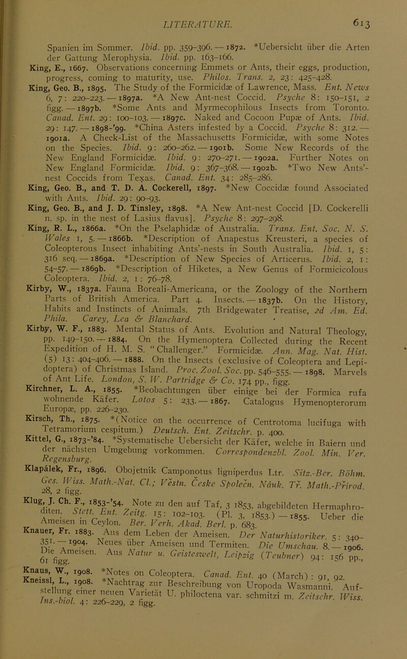 Spanien im Sommer. Ihid. pp. 359-396. —1872. *Uebersicht iiber die Arten cicr Gattung Merophysia. Ibid. pp. 163-166. King, E., 1667. Observations concerning Emmets or Ants, their eggs, production, progress, coming to maturity, use. Philos. Trans. 2, 23: 425-428. King, Geo. B., 1895. The Study of the Formicidae of Lawrence, Mass. Ent. News 6, 7: 220-223. — 1897a. *A New Ant-nest Coccid. Psyche 8: 150-151, 2 figg. — 1897b. *Some Ants and Myrmecophilous Insects from Toronto. Canad. Ent. 29: 100-103. — 1897c. Naked and Cocoon Pupae of Ants. Ibid. 29: 147. — i898-’99. *China Asters infested by a Coccid. Psyche 8: 312.— 1901a. A Check-List of the Massachusetts Formicidae, with some Notes on the Species. Ibid. 9: 260-262. — 1901b. Some New Records of the New England Formicidae. Ibid. 9: 270-271. — 1902a. Further Notes on New England Formicidae. Ibid. 9: 367-368. — 1902b. *Two New Ants’- nest Coccids from Texas. Canad. Ent. 34: 285-286. King, Geo. B., and T. D. A. Cockerell, 1897. *New Coccidae found Associated with Ants. Ibid. 29: 90-93. King, Geo. B., and J. D. Tinsley, 1898. *A New Ant-nest Coccid [D. Cockerelli n. sp. in the nest of Lasius flavus]. Psyche 8: 297-298. King, R. L., 1866a. *On the Pselaphidae of Australia. Trans. Ent. Soc. N. S. IVales I, 5. — 1866b. *Description of Anapestus Kreusteri, a species of Coleopterous Insect inhabiting Ants’-nests in South Australia. Ibid, i, 5: 316 seq. — 1869a. *Description of New Species of Articerus. Ibid. 2, i: 54“57- — 1869b. *Description of Hiketes, a New Genus of Formicicolous Coleoptera. Ibid. 2, i : 76-78. Kirby, W., 1837a. Fauna Boreali-Americana, or the Zoology of the Northern Parts of British America. Part 4. Insects. — 1837b. On the History, Habits and Instincts of Animals. 7th Bridgewater Treatise, 2d Am. Ed. Pliila. Carey, Lea &■ Blanchard. Kirby, W. F., 1883. Mental Status of Ants. Evolution and Natural Theology, pp. 149-150. —1884. On the Plymenoptera Collected during the Recent Expedition of H. M. S. “Challenger.” Formicidae. Ann. Mag. Nat. Hist. (5) 13: 404-406. —1888. On the Insects (exclusive of Coleoptera and Lepi- doptera) of Christmas Island. Proc. Zoo/. 6'oc. pp. 546-555 —i8q8 Marvels of Ant Life. London, S. IV. Partridge & Co. 174 pp , figg- ' Kirchner, L. A., 1855. *Beobachtungen iiber einige bei der Formica rufa wohnende Kiifer. Lotos 5: 233.—1867. Catalogus Hymenopterorum Europas, pp. 226-230. Kirsch, Th., 1875. *(Notice on the occurrence of Centrotoma lucifuga with Tetramorium cespitum.) Deutsch. Ent. Zeitschr. p. 400. Kittel, G., i873-’84. *Systematische Uebersicht der Kiifer, welche in Baiern und der nachsten Umgebung vorkommen. Corrcspondencbl. Zool. Min Ver Regensburg. Klapalek, Fr., 1896. Obojetnlk Camponotus ligniperdus Ltr. .Sits.-Bcr. Bohm. Gcs. I'pss. Math.-Nat. Cl.; Vestn. Ccske Spolecn. Nduk. Tr. Math -Prirod 28, 2 figg. ^ ^^53, abgebildeten Hermaphro- r I 1853.)-1855. Ueber die Ameisen m Ceylon. Ber. Verh. Akad. Bcrl. p. 683. Knauer, Fr. 1883. Aus dem Leben der Ameisen. De'r Naturhistoriker 5 • 340- ^T. — 1904. Neues uber Ameisen und Termiten. Die Umschau. 8. — 1906. n.. Aus Natnr u. Gcisteszvelt, LeipHg (Tcubner) 94: 156 pp.. Die Ameisen. 61 figg. It. Knaus, W., 1908. *Notes on Coleoptera. Canad. Ent. 40 (March) ■ gi 02 ^^sTel’hni'..?”®’ Beschreibung von Uropoda Wasmanni. Auf- • g emer neuen Varietat U. philoctena var. schmitzi m. Zeitschr IViss ins.-biol. 4: 226-229, 2 figg.