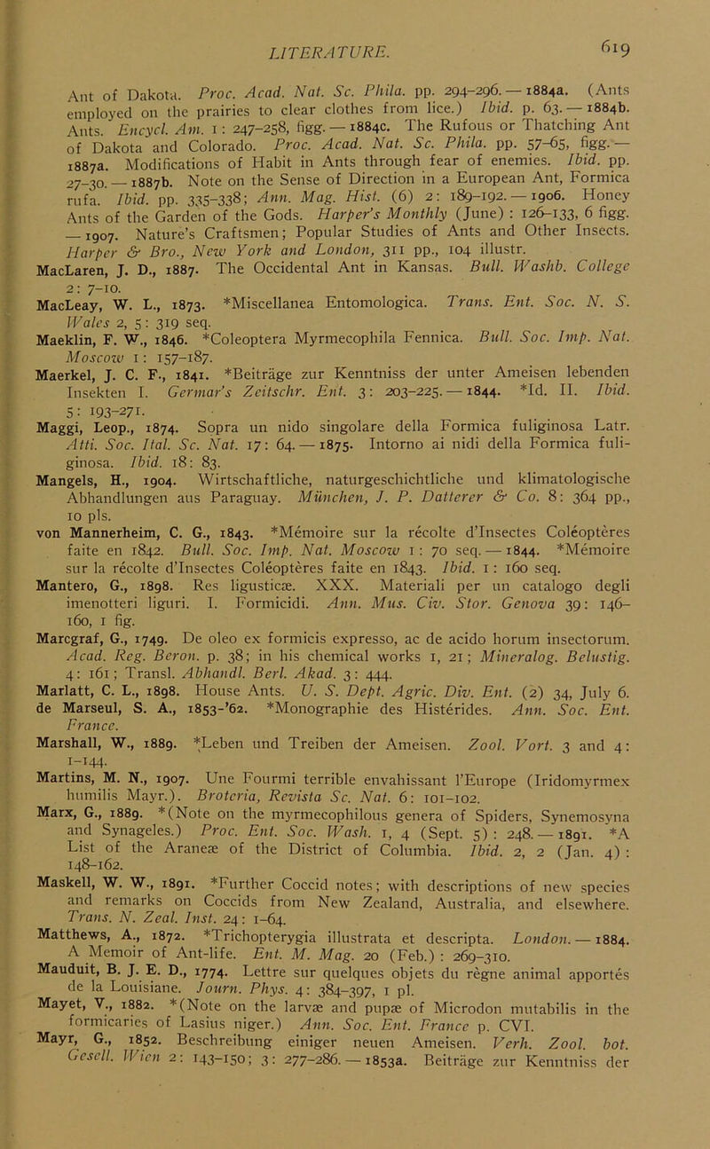 Ant of Dakota. Proc. Acad. Nat. Sc. Phila. pp. 294-296.-18843. (Ants employed on the prairies to clear clothes from lice.) Ibid. p. 63.-18846. Ants. Encycl. Am. i: 247-258, figg. —1884c. The Rufous or Thatching Ant of Dakota and Colorado. Proc. Acad. Nat. Sc. Phila. pp. 57-65, figg.— 1887a. Modifications of Habit in Ants through fear of enemies. Ibid. pp. 27-30. — 1887b. Note on the Sense of Direction in a European Ant, Formica rufa. Ibid. pp. 335-338; Ann. Mag. Hist. (6) 2: 189-192. —1906. Honey Ants of the Garden of the Gods. Harper’s Monthly (June) : 126-133, 6 figg. — 1907. Nature’s Craftsmen; Popular Studies of Ants and Other Insects. Harper &■ Bro., New York and London, 311 pp., 104 illustr. MacLaren, J. D., 1887. The Occidental Ant in Kansas. Bull. Washb. College 2: 7-10. MacLeay, W. L., 1873. ^Miscellanea Entomologica. Trans. Ent. Soc. N. S. Wales 2, 5: 319 seq. Maeklin, F. W., 1846. *Coleoptera Myrmecophila Fennica. Bull. Soc. Imp. Nat. Moscoiv 1: 157-187. Maerkel, J. C. F., 1841. *Beitrage zur Kenntniss der unter Ameisen lebenden Insekten I. Germar’s Zcitschr. Ent. 3: 203-225. —1844. *Id. II. Ibid. 5: 193-271. Maggi, Leop., 1874. Sopra un nido singolare della Formica fuliginosa Latr. Atti. Soc. Ital. Sc. Nat. 17: 64. —1875. Intorno ai nidi della Formica fuli- ginosa. Ibid. 18: 83. Mangels, H., 1904. Wirtschaftliche, naturgeschichtliche und klimatologische Abhandlungen aus Paraguay. Munchen, J. P. Datterer S' Co. 8: 364 pp., 10 pis. von Mannerheim, C. G., 1843. *Menioire sur la recolte d’Insectes Coleopteres faite en 1842. Bull. Soc. Imp. Nat. Moscow i: 70 seq. —1844. *Menioire sur la recolte d’Insectes Coleopteres faite en 1843. Ibid. 1: 160 seq. Mantero, G., 1898. Res ligusticae. XXX. Materiali per un catalogo degli imenotteri liguri. I. Formicidi. Ann, Mus. Civ. Stor. Genova 39: 146- 160, I fig. Marcgraf, G., 1749. De oleo ex formicis expresso, ac de acido horum insectorum. Acad. Reg. Beron. p. 38; in his chemical works i, 21; Mineralog. Belustig. 4: 161; Transl. Abhandl. Berl. Akad. 3: 444. Marlatt, C. L., 1898. House Ants. U. S. Dept. Agric. Div. Ent. (2) 34, July 6. de Marseul, S. A., i853-’62. *Monographie des Histerides. Ann. Soc. Ent. France. Marshall, W., 1889. *Leben und Treiben der Ameisen. Zool. Vort. 3 and 4: 1-144. Martins, M. N., 1907. Une Fourmi terrible envahissant I’Europe (Iridomyrmex humilis Mayr.). Brotcria, Revista Se. Nat. 6; 101-102. Marx, G., 1889. *(Note on the myrniecophilous genera of Spiders, Synemosyna and Synageles.) Proc. Ent. Soc. Wash, i, 4 (Sept. 5): 248.— 1891. *A List of the Araneae of the District of Columbia. Ibid. 2, 2 (Jan. 4) : 148-162. Maskell, W. W., 1891. *Further Coccid notes; with descriptions of new species and remarks on Coccids from New Zealand, Australia, and elsewhere. Trans. N. Zeal. Inst. 24: 1-64. Matthews, A., 1872. *Trichopterygia illustrata et descripta. London. —1884. A Memoir of Ant-life. Ent. M. Mag. 20 (Feb.) : 269-310. Mauduit, B. J. E. D., 1774. Lettre sur quelques objets du regne animal apportes de la Louisiane. Journ. Phys. 4: 384-397, i pi. Mayet, V., 1882. *(Note on the larvae and pupae of Microdon mutabilis in the formicaries of Lasius niger.) Ann. Soc. Ent. Prance p. CVI. Mayr, G., 1852. Beschreibung einiger neuen Ameisen. Verh. Zool. bot. Gesell. Wien 2: 143-150; 3: 277-286. — 1853a. Beitrage zur Kenntniss der