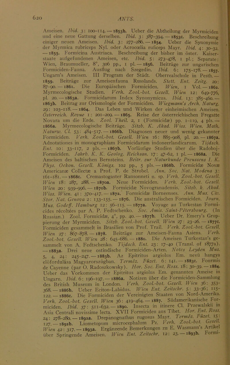 Ameisen. Ibid. 3: 100-114. — 1853b. Uebcr die Abtheilung der Myrmiciden und eine neue Gattiing derselben. Ibid. 3; 387-394. — 1853c. Beschreibung einiger neuen Ameisen. Ibid. 3: 277-286. —1854. Ueber die Synonymie der Myrmica rubriceps Nyl. oder Acroccelia ruficeps Mayr. Ibid. 4: 30-32. — 1855. Formicina Austriaca. Beschreibung der bisher im oster. Kaiser- staale aufgefundenen Ameisen, etc. Ibid. 5: 273-478, i pi.; Separate: Wien, Braumueller, 8°, 306 pp., i pi.— 1856. Beitrage zur ungarischen Formiciden-Fauna. Ausflug nach Szegedin. Ibid. 6: 175-178. —1857. Ungarn’s Ameisen. Ill Program der Stiidt. Oberrealschule in Pesth.— 1859. Beitrage zur Ameisenfauna Russlands. Stett. Ent. Zeilg. 20: 87-90. —1861. Die Europaischen Formiciden. Wien, 1 Vol. —1862. Myrmecologische Studien. Verb. Zool.-bot. Gesell. Wien 12: 649^776, pi. 20. — 1863a. Formicidarum Index Synonymicus. Ibid. 13: 385-460.— 1863b. Beitrag zur Orismologie der Formiciden. Wiegmann’s Arch. Naturg. 29: 103-118. —1864. Das Leben und Wirken der einheimischen Ameisen. Ostcrreich. Revue i: 201-209. —1865. Reise der osterreicbischen Fregatte Novara um die Erde. Zool. Theil. 2, i (Formicidae) pp. 1-119, 4 pis.— 1866a. Myrmecologische Beitrage. Sitsb. K. Akad. Wiss. Wien. Math. Naturw. Cl. 53: 484-517. — 1866b. Diagnosen neuer und wenig gekannter Formiciden. Verh. Zool.-bot. Gesell. Wien 16; 885-908, pi. 20. — 1867a. Adnotationes in monographiam Formicidarum indoneerlandicarum. Tijdsch. Ent. 10: 33-117, 2 pis.— 1867b. Vorlaufige Studien iiber die Radoboj- Formiciden. Jahrb. K. K. Geolog. Reichsan. 17: 47-62, i pi. — 1868a. Die Ameisen des baltiscben Bernsteins. Beitr. sur Naturkunde Preussens I. K. Phys. Ockon. Gesell. Konigs. 102 pp., 5 pis. — 1868b. Formicidae Novae Americanae Collectae a Prof. P. de Strobel. Ann. Soc. Nat. Modena 3; 161-181. — 1868c. Cremastogaster Ransonneti n. sp. Verb. Zool.-bot. Gesell. Wien 18: 287, 288.— 1870a. Neue Formiciden. Verb, Zool.-bot. Gesell. Wien 20: 939-996.— 1870b. Formicidae Novogranadensis. Sit::b. k. Akad. IViss. Wien. 41: 370-417. —1872. Formicidae Borneenses. Ann. Mus. Civ. Stor. Nat. Genova 2: 133-155. — 1876. Die australischen Formiciden. Journ. Mus. Godeff. Hamburg 12: 56-115. — 1877a. Voyage au Turkestan Formi- cides recoltees par A. P. Fedtscbenko. Soc. Amis. Saint-Petcrsbourg. (In Russian.) Zool. Formicidae, 4°, pp. 40.-18776. Ueber Dr. Emery’s Grup- pierung der Myrmiciden. Sitsb. Zool.-bot. Gesell. Wien 27: 23-26. — 1877c. Formiciden gesammelt in Brasilien von Prof. Trail. Verb. Zool.-bot. Gesell. Wien 27: 867-878. —1878. Beitrage zur Ameisen-Fauna Asiens. Verb. Zool.-bot. Gesell. Wien 28; 645-686.-1880. Die Ameisen Turkestan’s ge- sanimelt von A. Fedtscbenko. Tijdsch. Ent. 23: 17-40 (Transl. of 1877^1)■ — 1883a. Drei neue ostindische Formiciden-Arten. Notes Leyden Mus. 5, 4, 24: 245-247. — 1883b. Az Epitritus argiolus Em. nevii hangya elofordulasa Magyarorszugban. Tcrmes. Filzct. 6: 141. — 1883c. Fourmis de Cayenne (par O. Radoszkowsky). Hor. Soc. Ent. Ross. 18: 30-39. — 1884. Ueber das Vorkommen der Epitritus argiolus Em. genannten Ameise in Ungarn. Ibid. 6: 196-197. — 1886a. Notizen iiber die Formiciden-Sammlimg des British Museum in London. Verb. Zool.-bot. Gesell. JVicn 36: 353- 368. — 1886b. Ueber Eciton-Labidus. JVicn Ent. Zcitscbr. 5: 33-36; 115- 122. — 1886c. Die Formiciden der Vereinigten Staaten von Nord-Amerika. Verh. Zool.-bot. Gesell. Wien 36: 419-464. —1887. Siidamerikanische For- miciden. Ibid. 37: 511-632. —1890. Insecta in itinere Cl. Przewalskii in Asia Centrali novissime lecta. XVII Formiciden aus Tibet. Hor. Ent. Ross. 24: 278-280. — 1892a. Drepanognatbus rugosus Mayr. Termd::. EiiseL 15. 127.-18926. Liometopum microcepbalum Pz. JHrb. Zool.-bot Ccscll. JVien 42: 317. —1893a. Erganzende Bemerkungen zu E. Wasmann’s Artikel iiber Springende Ameisen. JVicn Ent. Zcitscbr. 12: 23.-18936. Formi-