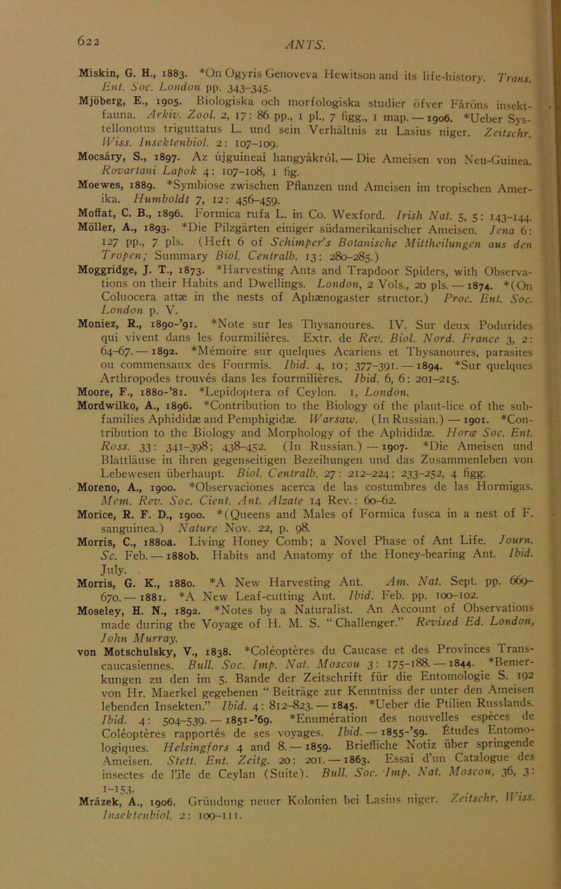 Miskin, G. H., 1883. *0n Ogyris Genoveva Hewitson and its life-history. Trans. Ent. Soc. London pp. 343-345. Mjoberg, E., 1905. Biologiska och morfologiska studier dfvcr Fardns insekt- fauna. Arkiv. Zool. 2, 17: 86 pp., i pi., 7 figg., i map. —igo6. *Ueber Sys- tellonotus triguttatus L. und sein Verhaltnis zu Lasius niger. Zcitschr. I'Eiss. Insektenbiol. 2: 107-109. Mocsary, S., 1897. Az ujguineai hangyakrol. — Die Ameisen von Neu-Guinea. Rovartani Lapok 4: 107-108, 1 fig. Moewes, 1889. *Symbiose zwisclien Pflanzen und Ameisen im tropischen Amer- ika. Humboldt 7, 12: 456-459. Moffat, C. B., 1896. Formica rufa L. in Co. Wexford. Irish Nat. 5, 5: 143-144. Mbller, A., 1893. *Die Pilzgarten einiger siidamerikanischer Ameisen. Jena 6: 127 pp., 7 pis. (Heft 6 of Schimper’s Botanische Mitthcilungen aus den Tropen; Summary Biol. Centralb. 13: 280-285.) Moggridge, J. T., 1873. *Harvesting Ants and Trapdoor Spiders, with Observa- tions on their Habits and Dwellings. London, 2 Vols., 20 pis. — 1874. *(On Coluocera attae in the nests of Aphsenogaster structor.) Proc. Ent. Soc. London p. V. Moniez, R., i890-’9i. *Note sur les Thysanoures. IV. Sur deux Podurides qui vivent dans les fourmilieres. Extr. de Rev. Biol. Nord. France 3, 2: 64-67. —1892. *Memoire sur quelques Acariens et Thysanoures, parasites ou commensaux des Fourmis. Ibid. 4, 10; 377-391. —1894. *Sur quelques Arthropodes trouves dans les fourmilieres. Ibid. 6, 6: 201-215. Moore, F., i88o-’8i. *Lepidoptera of Ceylon, i, London. Mordwilko, A., 1896. *Contribution to the Biology of the plant-lice of the sub- families Aphididae and Pemphigidae. Warsaw. (In Russian.)—1901. *Con- tribution to the Biology and Morphology of the Aphididae. Horce Soc. Ent. Ross. 33: 341-398; 438-452. (In Russian.)—1907. *Die Ameisen und Blattlause in ihren gegenseitigen Bezeihungen und das Zusammenleben von Lebewesen iiberhaupt. Biol. Centralb. 27: 212-224; 233-252, 4 figg. Moreno, A., 1900. *Observaciones acerca de las costumbres de las Hormigas. Mem. Rev. Soc. dent. Ant. Alzate 14 Rev.; 60-62. Morice, R. F. D., 1900. * (Queens and Males of Formica fusca in a nest of F. sanguinea.) Nature Nov. 22, p. 98. Morris, C., 1880a. Living Honey Comb; a Novel Phase of Ant Life. Journ. Sc. Feb. — 1880b. Habits and Anatomy of the Honey-bearing Ant. Ibid. July. Morris, G. K., 1880. *A New Harvesting Ant. Am. Nat. Sept. pp. 669- 670. —1881. *A New Leaf-cutting Ant. Ibid. Feb. pp. 100-102. Moseley, H. N., 1892. *Notes by a Naturalist. An Account of Observations made during the Voyage of H. M. S. “ Challenger.” Revised Ed. London, John Murray. von Motschulsky, V., 1838. *Coleopteres du Caucase et des Provinces Trans- caucasiennes. Bull. Soc. Imp. Nat. Moscou 3: I75“i88. —1844. *Bemer- kungen zu den im 5. Bande der Zeitschrift fiir die Entomologie S. 192 von Hr. Maerkel gegebenen “ Beitrage zur Kenntniss der unter den .\meisen lebenden Insekten.” Ibid. 4: 812-823. — 1845. *Ueber die Ptilien Russlands. Ibid. 4; 504-539.— i85i-’69. *Enumeration des nouvelles especes de Coleopteres rapportes de ses voyages. Ibid. — 1855-’59. fitudes Entonio- logiques. Helsingfors 4 and 8. —1859. Briefliche Notiz fiber springende .\meisen. Stett. Ent. Zeitg. 20: 201. —1863. Essai d’un Catalogue des insectes de I’jle de Ceylan (Suite). Bull. Soc. Imp. A^at. Moscou, 36, 3- 1-153. Mrazek, A., 1906. Grfindung neuer Kolonicn bei Lasius niger. Zcitschr. 11 iss. Insektenbiol. 2: 109-111.