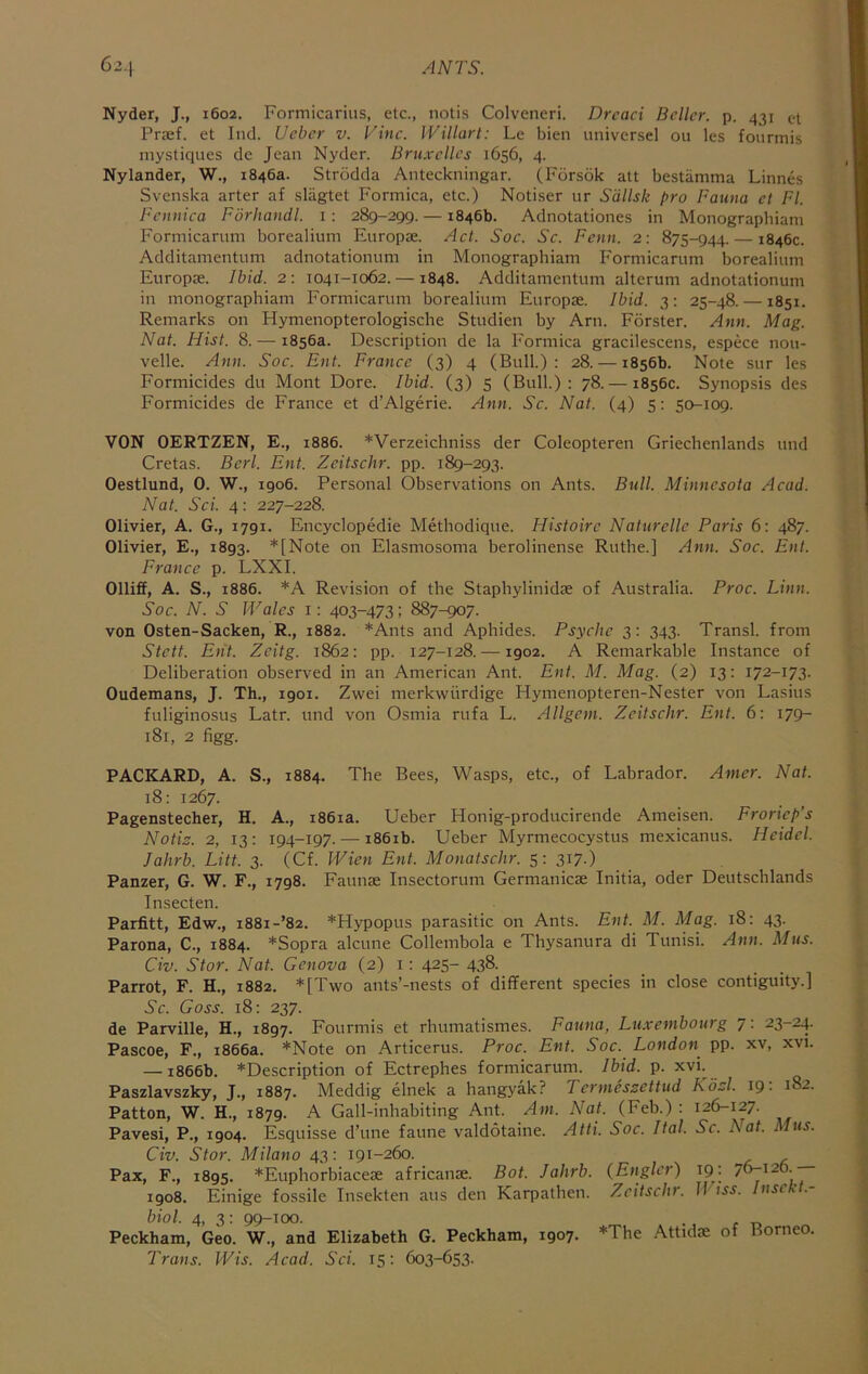 Nyder, J., 1602. Formicariiis, etc., notis Colveneri. Dread Seller, p. 431 ct Praef. et Incl. Ueber v. Vine. Willart: Le bien universel ou les fourmis mystiques de Jean Nyder. Bru.x-ellcs 1656, 4. Nylander, W., 1846a. Strddda Anteckningar. (Forsok att bestiimma Linnes Svenska arter af slagtet Formica, etc.) Notiser ur S'dllsk pro Fauna et FI. Feniiica Fdrhandl. i: 289-299. — 1846b. Adnotationes in Monographiam Formicarum borealium Europae. Act. Soc. Sc. Fctin. 2: 875-944. — 1846c. Additamentum adnotationum in Monographiam Formicarum borealium Europae. Ibid. 2 : 1041-1062. —1848. Additamentum alterum adnotationum in monographiam Formicarum borealium Europae. Ibid. 3; 25-48. —1851. Remarks on Hymenopterologische Studien by Arn. Eorster. Ann. Mag. Nat. Hist. 8. — 1856a. Description de la Formica gracilescens, espece nou- velle. Ann. Soc. Ent. France (3) 4 (Bull): 28. — 1856b. Note sur les Formicides du Mont Dore. Ibid. (3) 5 (Bull): 78. — 1856c. Synopsis des Formicides de France et d’Algerie. Ann. Sc. Nat. (4) 5: 50-109. VON OERTZEN, E., 1886. *Verzeichniss der Coleopteren Griechenlands und Gretas. Berl. Ent. Zeitschr. pp. 189-293. Oestlund, 0. W., 1906. Personal Observations on Ants. Bull. Minnesota Acad. Nat. Sci. 4: 227-228. Olivier, A. G., 1791. Encyclopedie Methodique. Histoirc Naturelle Paris 6: 487. Olivier, E., 1893. *[Note on Elasmosoma berolinense Ruthe.] Ann. Soc. Ent. France p. LXXI. Olliff, A. S., 1886. *A Revision of the Staphylinidae of Australia. Proc. Linn. Soc. N. S Wales i: 403-473; 887-907. von Osten-Sacken, R., 1882. *Ants and Aphides. Psyche 3: 343. Transl. from Stett. Ent. Zeitg. 1862: pp. 127-128. —1902. A Remarkable Instance of Deliberation observed in an American Ant. Ent. M. Mag. (2) 13: 172-173. Oudemans, J. Th., 1901. Zwei merkwiirdige Hymenopteren-Nester von Lasius fuliginosus Latr. und von Osmia rufa L. Allgcm. Zeitschr. Ent. 6: 179- 181, 2 figg. PACKARD, A. S., 1884. The Bees, Wasps, etc., of Labrador. Amcr. Nat. 18: 1267. Pagenstecher, H. A., 1861a. Ueber Honig-producirende Ameisen. Froriep’s Notis. 2, 13: 194-197. — 1861b. Ueber Myrmecocystus mexicanus. Heidel. Jahrb. Litt. 3. (Cf. Wien Ent. Monatschr. 5: 317.) Panzer, G. W. F., 1798. Eaunae Insectorum Germanicae Initia, oder Deutschlands Insecten. Parfitt, Edw., 1881-’82. *Hypopus parasitic on Ants. Ent. M. Mag. 18: 43. Parona, C., 1884. *Sopra alcune Collembola e Thysanura di Tunisi. Ann. Mus. Civ. Stor. Nat. Genova (2) i : 425- 438. Parrot, F. H., 1882. *[Two ants’-nests of different species in close contiguity.] Sc. Goss. 18: 237. de Parville, H., 1897. Fourmis et rhumatismes. Fauna, Luxembourg 7: 23-24. Pascoe, F., 1866a. *Note on Articerus. Proc. Ent. Soc. London pp. xv, xvi. — 1866b. *Description of Ectrephes formicarum. Ibid. p. xvi^ Paszlavszky, J., 1887. Meddig elnek a hangyak? Termessettud Kdsl. 19: 182. Patton, W. H., 1879. A Gall-inhabiting Ant. Am, Nat. (Feb.) : 126-127. Pavesi, P., 1904. Esquisse d’une faune valdotaine. Atti. Soc. Ital. Sc. Nat. Mus. Civ. Stor. Milano 43: 191-260. Pax, F., 1895. *Euphorbiacese africanse. Bot. Jahrb. (Englcr) 19. 76-126.— 1908. Einige fossile Insekten aus den Karpathen. Zeitschr. U^iss. Insek .- biol. 4, 3: 99-100. . Peckham, Geo. W., and Elizabeth G. Peckhatn, 1907. *The Attidae of Borneo. Trans. Wis. Acad, Sci. 15: 603-653.