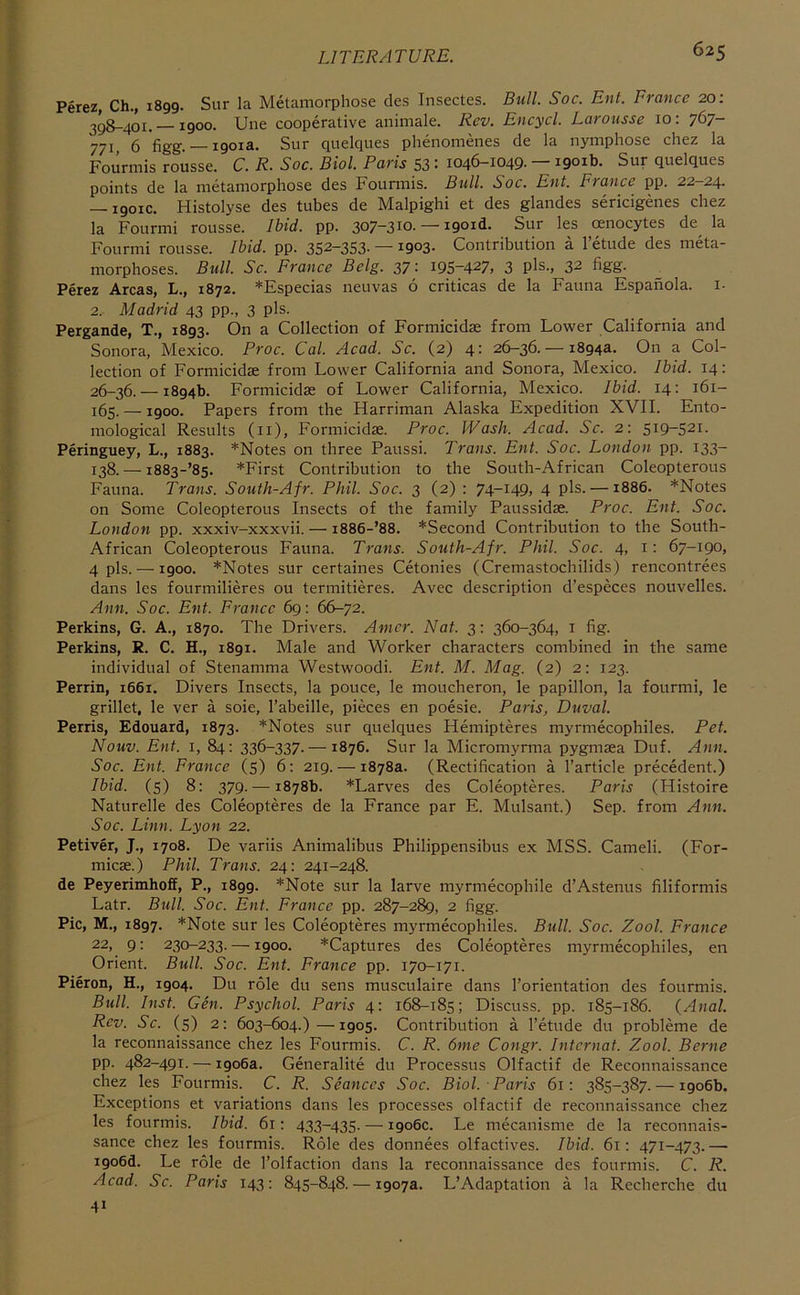 Perez, Ch., 1899. Sur la Metamorphose cles Insectes. Bull. Soc. Ent. France 20: 398-401. —1900. Une cooperative animale. Rev. Encycl. Larousse 10: 767- 771, 6 figg. —1901a. Sur quelques phenomenes de la nymphose chez la Fourmis rousse. C. R. Soc. Biol. Paris S3 : 1046-1049- — iQoib. Sur quelques points de la metamorphose des Fourmis. Bull. Soc. Ent. France pp. 22—24. — 1901C. Histolyse des tubes de Malpighi et des glandes sericigenes chez la Fourmi rousse. Ibid. pp. 307-310. — i9oid. Sur les renocytes de^ la Fourmi rousse. Ibid. pp. 352-353- — 1903- Contribution a I’etude des meta- morphoses. Bull. Sc. France Belg. 37: 195-427, 3 pls-, 32 figg. Perez Areas, L., 1872. *Especias neuvas 6 criticas de la Fauna Espafiola. i. 2. Madrid 43 pp., 3 pls. Pergande, T., 1893. On a Collection of Formicidae from Lower California and Sonora, Mexico. Proc. Cal. Acad. Sc. (2) 4: 26-36. — 1894a. On a Col- lection of Formicidae from Lower California and Sonora, Mexico. Ibid. 14; 26-36. — 1894b. Formicidae of Lower California, Mexico. Ibid. 14: 161- 165. —1900. Papers from the Harriman Alaska Expedition XVII. Ento- mological Results (ii), Formicidae. Proc. Wash. Acad. Sc. 2: 519-521. Peringuey, L., 1883. *Notes on three Paussi. Trans. Ent. Soc. London pp. 133- 138. — i883-’85. *First Contribution to the South-African Coleopterous Fauna. Trans. South-Afr. Phil. Soc. 3 (2) : 74-149, 4 pis. —1886. *Notes on Some Coleopterous Insects of the family Paussidae. Proc. Ent. Soc. London pp. xxxiv-xxxvii. — 1886-’88. ^Second Contribution to the South- African Coleopterous Fauna. Trans. South-Afr. Phil. Soc. 4, i: 67-190, 4 pis. —1900. *Notes sur certaines Cetonies (Cremastochilids) rencontrees dans les fourmilieres ou termitieres. Avec description d’especes nouvelles. Ann. Soc. Ent. France 69: 66-72. Perkins, G. A., 1870. The Drivers. Amcr. Nat. 3: 360-364, i fig. Perkins, R. C. H., 1891, Male and Worker characters combined in the same individual of Stenamma Westwoodi. Ent. M. Mag. (2) 2: 123. Perrin, 1661. Divers Insects, la pouce, le moucheron, le papillon, la fourmi, le grillet, le ver a sole, I’abeille, pieces en poesie. Paris, Duval. Perris, Edouard, 1873. *Notes sur quelques Hemipteres myrmecophiles. Pet. Nouv. Ent. I, 84; 336-337.—1876. Sur la Micromyrma pygmaea Duf. Ann. Soc. Ent. France (s) 6; 219. — 1878a. (Rectification a I’article precedent.) Ibid, (s) 8: 379. — 1878b. *Larves des Coleopteres. Paris (Histoire Naturelle des Coleopteres de la France par E. Mulsant.) Sep. from Ann. Soc. Linn. Lyon 22. Petiver, J., 1708. De variis Animalibus Philippensibus ex MSS. Cameli. (For- micae.) Phil. Trans. 24: 241-248. de Peyerimhoff, P., 1899. *Note sur la larve myrmecophile d’Astenus filiformis Latr. Bull. Soc. Ent. France pp. 287-289, 2 figg. Pic, M., 1897. *Note sur les Coleopteres myrmecophiles. Bull. Soc. Zool. France 22, 9: 230-233. —1900. *Captures des Coleopteres myrmecophiles, en Orient. Bull. Soc. Ent. France pp. 170-171. Pieron, H., 1904. Du role du sens musculaire dans I’orientation des fourmis. Bull. Inst. Gen. Psychol. Paris 4: 168-185; Discuss, pp. 185-186. (Anal. Rev. Sc. (5) 2; 603-604.)—1905. Contribution a I’etude du probleme de la reconnaissance chez les Fourmis. C. R. 6me Congr. Intcrnat. Zool. Berne pp. 482-491. — 1906a. Generalite du Processus Olfactif de Reconnaissance chez les Fourmis. C. R. Seances Soc. Biol. Paris 61: 385-387. — 1906b. Exceptions et variations dans les processes olfactif de reconnaissance chez les fourmis. Ibid. 61: 433-435. — 1906c. Le mecanisme de la reconnais- sance chez les fourmis. Role des donnees olfactives. Ibid. 61: 471-473. — i9o6d. Le role de I’olfaction dans la reconnaissance des fourmis. C. R. Acad. Sc. Paris 143: 845-848. — 1907a. L’Adaptation a la Recherche du