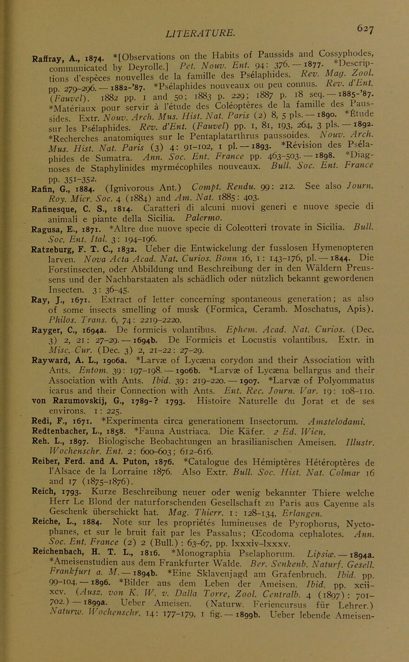 Raffrav A., 1874. * [Observations on the Habits of Paussids and Coss^diodes, communicated by Deyrolle.] Pet. Nouv. 94- 376. esenp tions d’especes nouvelles de la famille des Pselaphides. Rev. Mag. Zool on 279-296 — i882-’87. *Pselaphides nouveaux ou pen connus. Rev. d Put. {Fauvel). ' 1882 pp. i and 50; 1883 p. 229; 1887 p. 18 --i88s-’87. *Materiaiix pour servir a I’etude des Coleopteres de la famille des Paus- sides. Extr. Nouv. Arch. Mus. Hist. Nat. Paris (2) 8, 5 pis. —1890. *£tude sur les Pselaphides. Rev. d’Ent. {Fauvel) pp. i, 81, 193, 264, 3 pis. —1892. *Recherches anatomiques sur le Pentaplatarthrus paussoides._ Nouv. Arch. Mus. Hist. Nat. Paris (3) 4: 91-102, i pi. —1893. *Revision des Psela- phides de Sumatra. Ann. Soc. Ent. France pp. 463-503-—1898. ♦Diag- noses de Staphylinides myrmecophiles nouveaux. Bull. Soc. Ent. France pp. 351-352. Rafin, G., 1884. (Ignivorous Ant.) Compt. Rendu. 99: 212. See also Journ. Roy. Micr. Soc. 4 (1884) and Am. Nat. 1885: 403- Rafinesque, C. S., 1814. Caratteri di alcuni nuovi generi e nuove specie di animali e piante della Sicilia. Palermo. Ragusa, E., 1871. *Altre due nuove specie di Coleotteri trovate in Sicilia. Bull. Soc. Ent. Hal. 3: 194-196. Ratzeburg, F. T. C., 1832. IJeber die Entwickelung der fusslosen Hymenopteren larven. Nova Acta Acad. Nat. Curios. Bonn 16, i: 143-176, pi. —1844. Die Forstinsecten, oder Abbildung und Beschreibung der in den Wiildern Preus- sens und der Nachbarstaaten als schadlich oder niitzlich bekannt gewordenen Insecten. 3: 36-45. Ray, J., 1671. Extract of letter concerning spontaneous generation; as also of some insects smelling of musk (Formica, Ceramb. Moschatus, Apis). Philos. Trans. 6, 74: 2219-2220. Rayger, C., 1694a. De formicis volantibus. Ephem. Acad. Nat. Curios. (Dec. 3) 2, 21: 27-29. — 1694b. De Formicis et Locustis volantibus. Extr. in Misc. Cur. (Dec. 3) 2, 21-22: 27-29. Rayward, A. L., 1906a. *Larvse of Lyesena corydon and their Association with Ants. Entom. 39: 197-198. — 1906b. *Larvae of Lyesena bellargus and their Association with Ants. Ibid. 39: 219-220. — 1907. *Larvse of Polyommatus icarus and their Connection with Ants. Ent. Rec. Journ. Var. 19: 108-110. von Razumovskij, G., 1789-? 1793. Histoire Naturelle du Jorat et de ses environs, i: 225. Redi, F., 1671. *Experimenta circa generationem Insectorum. Amstelodami. Redtenbacher, L., 1858. *Fauna Austriaca. Die Kiifer. 2 Ed. Wien. Reh. L., 1897. Biologische Beobachtungen an brasilianischen Ameisen. Illustr. Wochenschr. Ent. 2: 600-603; 612-616. Reiber, Ferd. and A. Puton, 1876. *Catalogue des Hemipteres Heteropteres de I’Alsace de la Lorraine 1876. Also Extr. Bull. Soc. Hist. Nat. Colmar 16 and 17 (1875-1876). Reich, 1793. Kurze Beschreibung neuer oder wenig bekannter Thiere welche Herr Le Blond der naturforschenden Gesellschaft zu Paris aus Cayenne als Geschenk iiberschickt hat. Mag. Thierr. i: 128-134, Erlangen. Reiche, L., 1884. Note sur les proprietes lumineuses de Pyrophorus, Nycto- phanes, et sur le bruit fait par les Passalus; OEcodoma cephalotes. Ann. Soc. Ent. France (2) 2 (Bull.) : 63-67, pp. Ixxxiv-lxxxv. Reichenbach, H. T. L., 1816. *Monographia Pselaphorum. Lipsice. — 1894a. ♦Ameisenstudien aus dem Frankfurter Walde. Ber. Senkenb. Naturf. Gesell. Frankfurt a. M. — 1894b. *Eine Sklavenjagd am Grafenbruch. Ibid. pp. 99-104. —1896. *Bilder aus dem Leben der Ameisen. Ibid. pp. xcii- xcv. (Ausc. von K. W. v. Delia Torre, Zool. Ccntralb. 4 (1897): 701— 1899a. Ueber Ameisen. (Naturw. Feriencursus fiir Lehrer) Naturw. Wochenschr. 14: 177-179, i fig. —1899b. Ueber lebende Ameisen-