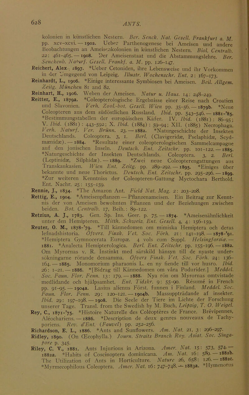 62S kolonien in kiinstlichen Nestcrn. Bcr. Scnck. Nat. Gcscll. Frankfurt a. M. pp. xcv-xcvi. — igo2. Ucbp? Parthcnogencsc bei Anieisen und andere Beobaclitungeii an Ameisp.nkolonien in kiinstlicbcn Nestern. Biol. Centralb. 22: 461-465. —1908. Der Ameisenstaat und die Abstammungslehre. Ber. Scnckenb. Naturf. Gcscll. Frankf. a. M. pp. 126-147. Reichert, Alex-. X897. *Ueber Cetoniden, ibre Lebenswcise und ibr Vorkommen in der 'Jmgegend von Leipzig. Illustr. Wochcnschr. Ent. 2: 167-173. Reinhardt, L., 1906. *Einige interessante Symbiosen bei Ameisen. Beil. Allgem. Zeitg. Miinchen 81 and 82. Reinhart, H., 1906. Weben der Ameisen. Natur u. Flaus. 14: 248-249. Reitter, E., 1879a. *ColeopteroIogische Ergebnisse einer Reise nach Croatien und Slavonien. Verh. Zool.-bot. Gcscll. Wien pp. 35-56. — 1879b. *Neue Coleopteren aus dem sudostlichen Russland. Ibid. pp. 543-546. — i88i-’85. *Bestimmungstabellen der europaischen Kafer. IV. Ibid. (1881): 86-95; V. Ibid. (1881) : 443-592; X. Ibid. (1884) : 59-94; XII. (1885) Necrophaga’. Verh. Naturf. Ver. Briinn. 23. —1882. *Naturgeschicbte der Insekten Deutschlands. Coleoptera. 3, i. Bcrl. (Clavigeridae, PselaphidK, Scyd- maenidse). —1884. *Resultate einer coleopterologischen Samnielcampagne auf den jonischen Inseln. Deutsch. Ent. Zcitschr. pp. 101-122. —1885. *Naturgeschicbte der Insekten Deutschlands. Coleoptera. 3, 2. Bcrl. (Leptinidac, Silphidae). —1889. *Zwei neue Coleopterengattungen aus Transkaukasien. Wien Ent. Zeitg. pp. 289-292. —1895. *Einiges iiber bekannte und neue Thorictus. Deutsch. Ent. Zeitschr. pp. 295-296. —1899. *Zur weiteren Kenntniss der Coleopteren-Gattung Myctochara Berthold. Ent. Nachr. 25; 155-159. Rennie, J., 1834. *Tbe Amazon Ant. Field Nat. Mag. 2: 203-208. Rettig, E., 1904. *Ameisenpflanzen — Pflanzenameisen. Ein Beitrag zur Kennt- nis der von Ameisen bewohnten Pflanzen und der Beziehungen zwischen beiden. Bot. Centralb. 17, Beili.: 89-122. Retzius, A. J., 1783. Gen. Sp. Ins. Geer. p. 75.-1874. *Ameisenahnlichkeit unter den Hemipteren. Mitth. SeJnueis. Ent. Gesell. 4, 4: 156-159. Reuter, 0. M., i878-’79. *Till kannedomen om mimiska Hemiptera och deras lefnadshistoria. Ofvers. Finsk. Vet. Soc. Forh. 21: 141-198.—^ i878-’9i. *PIemiptera Gymnocerata Europae. 4 vols cum Suppl. Helsingforsicc.— 1881. *Analecta Plemipterologica. Bcrl. Ent. Zeitschr. pp. 155-196. —1882. Om Myrornas v. R. Instinkt med sarskild hansyn till de nyaste under- sokningarne rorande densamma. Ofvers Finsk. Vet. Soc. Forh. 24: 136- 164. — 1885. Monomorium pharaonis L. en ny fiende till vor husro. Ibid. 26: 1-21. — 1886. *[Bidrag till Kannedomen om vara Podurider.] Mcddcl. Soc. Faun. Flor. Fcnn. 13: 179. —1888. Nya ron om Myrornas omtvistade medlidande och hjalpsamhet. Ent. Tidskr. 9: 55-90. Resume in French pp. 91-95. — 1904a. Lasius alienus Forst. funnen i Finland. Meddel. Soc. Faun. Flor. Fenn. 29: 120-121. — 1904b. Massupptradande af insekter. Ibid. 29: 197-198. —1908. Die Seele der Tiere im Lichte der Forschung unserer Tage. Transl. from the Swedish by M. Buch, Leipzig, T. O. Weigel. Rey, C., i87i-’75- *Histoire Naturelle des Coleopteres de France. Brevipennes, -A.leochariens. —1886. *Description de deux genres nouveau.x de lachy- poriens. Rev. d’Ent. (Fauvel) pp. 252-256. Richardson, E. L., 1886. *Ants and Sunflowers. Am. Nat. 21, 3: 296-297. Ridley, 1890. (On fficoph5dla.) Journ. Straits Branch Roy. Asiat. Soc. Singa- pore p. 345- Riley, C. V., 1881. Ants Injurious in Arizona. Amcr. hat. 15: 573. 574- 1882a. *Habits of Coscinoptera dominicana. Am. Nat. 16; 589. 1882b. The Utilization of Ants in Horticulture. Nature 26, 658: 126. — 1882c. *Myrmecophilous Coleoptera. Amer. Nat. 16: 747~748.1883a. *Hymcnorus