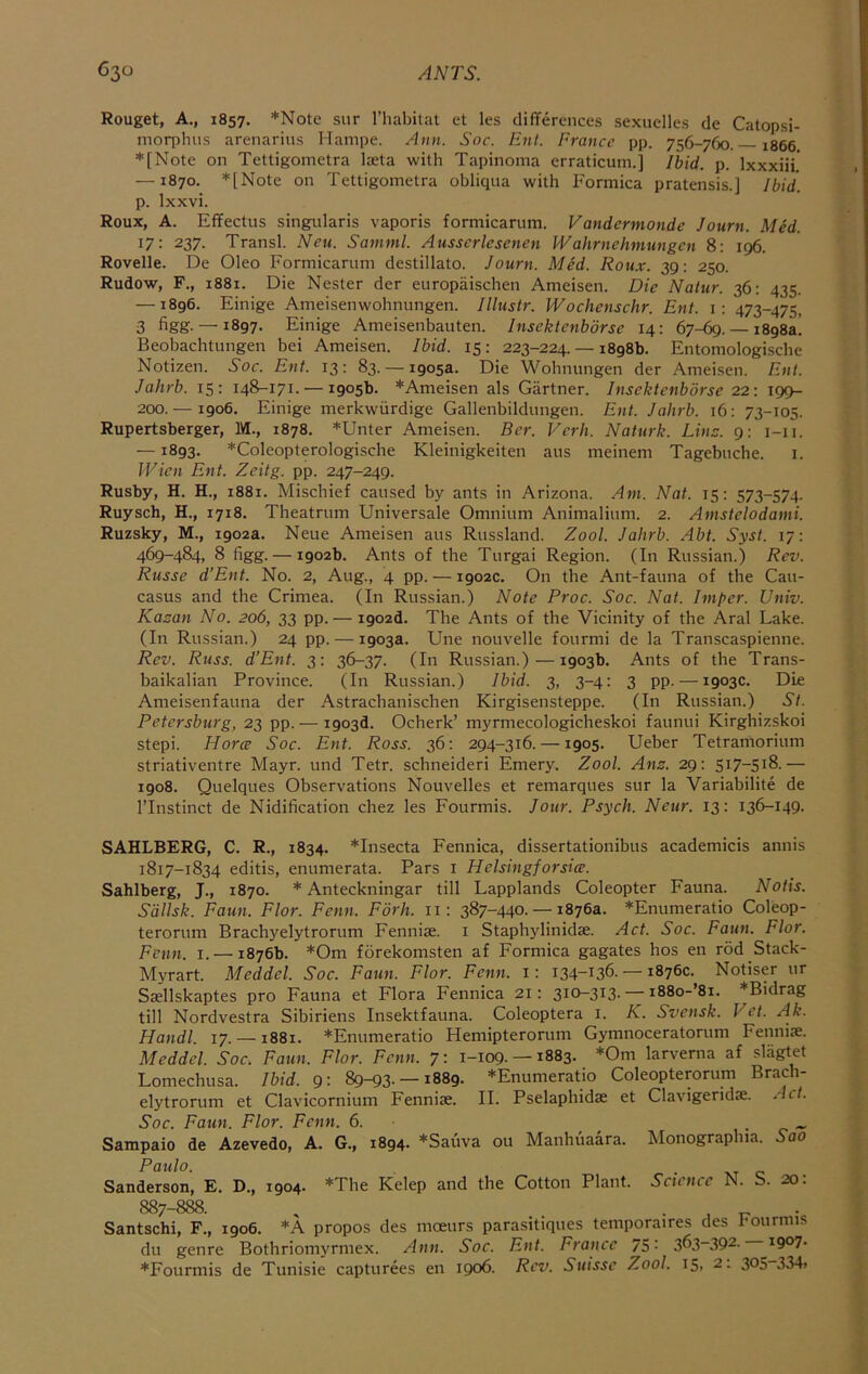 Rouget, A., 1857. *Note siir I’habitat et les differences sexuelles de Catopsi- morphus arenarius Hampe. A>m. Soc. Ent. France pp. 756-760. 1866 *[Note on Tettigometra laeta with Tapinoma erraticum.] Ibid. p. Ixxxiii' —1870. *[Note on Tettigometra obliqua with Formica pratensis.] Ibid. p. Ixxvi. Roux, A. Effectus singularis vaporis formicarum. Vandermonde Journ. Med. 17: 237. Transl. Neu. Samml. Ausserlesenen Wahrnehniungen 8; 196. Rovelle. De Oleo Formicarum destillato. Journ. Med. Roux. 39; 250. Rudow, F., 1881. Die Nester der europaischen Ameisen. Die Natur. 36: 435. —1896. Einige Ameisenwohnungen. Illustr. Wochenschr. Ent. i: 473-475, 3 figg. — 1897. Einige Ameisenbauten. Insektenbdrse 14: 67-69. — 1898a! Beobachtungen bei Ameisen. Ibid. 15: 223-224. — 1898b. Entomologiscbe Notizen. 3'or. Ent. 13: 83. — 1905a. Die Wobnungen der Ameisen. Ent. Jaltrb. 15: 148-171. — 1905b. *Ameisen als Gartner. Insektenbdrse 22: 199- 200. — 1906. Einige merkwiirdige Gallenbildungen. Ent. Jahrb. 16: 73-105. Rupertsberger, M., 1878. *Unter Ameisen. Ber. Verb. Naturk. Lins. 9: i-ii. —1893. *Coleopterologische Kleinigkeiten aus meinem Tagebuche. i. J'Vien Ent. Zeitg. pp. 247-249. Rusby, H. H., 1881. Mischief caused by ants in Arizona. Am. Nat. 15: 573-574. Ruysch, H., 1718. Theatrum Universale Omnium Animalium. 2. Amstelodami. Ruzsky, M., 1902a. Neue Ameisen aus Russland. Zool. Jahrb. Abt. Syst. 17: 469-484, 8 figg. — 1902b. Ants of the Turgai Region. (In Russian.) Rev. Russe d’Ent. No. 2, Aug., 4 pp. — 1902c. On the Ant-fauna of the Cau- casus and the Crimea. (In Russian.) Note Proc. Soc. Nat. Imper. Univ. Kazan No. 206, 33 pp. — i902d. The Ants of the Vicinity of the Aral Lake. (In Russian.) 24 pp. — 1903a. Une nouvelle fourmi de la Transcaspienne. Rev. Russ. d’Ent. 3: 36-37. (In Russian.) — 1903b. Ants of the Trans- baikalian Province. (In Russian.) Ibid. 3, 3-4: 3 pp. — 1903c. Die Ameisenfauna der Astrachanischen Kirgisensteppe. (In Russian.) St. Petersburg, 23 pp. — 1903d. Ocherk’ myrmecologicheskoi faunui Kirghizskoi stepi. Horce Soc. Ent. Ross. 36: 294-316. —1905. Ueber Tetramorium striativentre Mayr. und Tetr. schneideri Emery. Zool. Anz. 29; 517-518.— 1908. Quelques Observations Nouvelles et remarques sur la Variabilite de ITnstinct de Nidification chez les Fourmis. Jour. Psych. Neur. 13: 136-149. SAHLBERG, C. R., 1834. *Insecta Fennica, dissertationibus academicis annis 1817-1834 editis, enumerata. Pars i Helsingforsice. Sahlberg, J., 1870. * Anteckningar till Lapplands Coleopter Fauna. Notis. Sdllsk. Faun. Flor. Fenn. Fork, ii: 387-440.-18763. *Enumeratio Coleop- terorum Brachyelytrorum Fennise. i Staphylinidae. Act. Soc. Faun. Flor. Fenn. i. — 1876b. *Om forekomsten af Formica gagates hos en rod Stack- Myrart. Meddel. Soc. Faun. Flor. Fenn. i: I34~t36. — 1876c. Notiser ur Saellskaptes pro Fauna et Flora Fennica 21: 310-313. — i88o-’8i. *Bidrag till Nordvestra Sibiriens Insektfauna. Coleoptera i. K. Svensk. Vet. Ak. Handl. 17. —1881. *Enumeratio Hemipterorum Gymnoceratorum Fennise. Meddel. Soc. Faun. Flor. Fenn, 7: 1-109. —1883. *Oni larverna af sliigtet Lomechusa. Ibid. 9: 89-93- —1889. *Enumeratio Coleopterorum Brach- elytrorum et Clavicornium Fennise. II. Pselaphidse et Clavigeridse. Act. Soc. Faun. Flor. Fenn. 6. ^ ~ ~ Sampaio de Azevedo, A. G., 1894. *Sauva ou Manhuaara. Monographia. Sao Paulo. Sanderson, E. D., 1904. *The Kelep and the Cotton Plant. Science N. S. 20: 887-888. , • • Santschi, F., 1906. *A propos des moeurs parasitiques temporaires des hourmis du genre Bothriomyrmex. Ann. Soc. Ent. France 75- 3^3~39^- ^9°7-