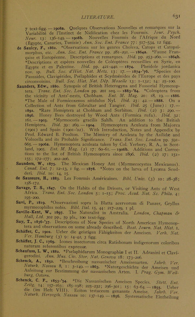 7 text-figg. — 1908a. Quelques Observations Nouvelles et remarques sur la Variabilite de I’lnstinct de Nidification chez les Fourmis. Jour. Psych. Neur. 13: 136-149. — 1908b. Nouvelles Fourmis de I’Afrique du Nord (figypte, Canaries, Tunisie) Ann. Soc. Ent. France 77: SI7-S34. 12 figg. de Saulcy, F., 1862. *Observations sur les genres Choleva, Catops et Catopsi- morphus, etc. Ann. Soc. Ent. France pp. 281-291. — 1864a. *Faune Fran- gaise et Europeenne. Descriptions et remarques. Ibid. pp. 253-260. — 1864b. *Descriptions et especes nouvelles de Coleopteres recueillies en Syrie, en Egypte et en Palestine. Ibid. pp. 421-440. —1874. Pheidole jordanica nov. sp. Bull. Soc. d’Hist. Nat. Metz. 13: 17. — 1874-’76. *Species des Paussides, Clavigerides, Pselaphides et Scydmenides de I’Europe et des pays circonvoisins. Bull. Soc. Hist. Nat. Dip. Moselle 13: 1-132; 14; 25-100. Saunders, Edw., 1880. Synopsis of British Heterogyna and Fossorial Hymenop- tera. Trans. Ent. Soc. London pp. 201 seq. —1883-’84. *Coleoptera from the vicinity of Ants’-nests, Chobham. Ent. M. Mag. 20: 18, 19. —1886. ♦The Male of Formicoxenus nitidulus Nyl. Ibid. 23: 42. —1888. On a Collection of Ants from Gibraltar and Tangier. Ibid. 25 (June): 17.— 1892. *Rare Hemiptera at Chobham and Surbiton. Ibid. (2) 3: 290.— 1896. Honey Bees destroyed by Wood Ants (Formica rufa). Ibid. 32: 161. —1903. *Myrmocoris gracilis Sahib. An addition to the British Hemiptera. Ibid. 39: 269. —1904. Hymenoptera Aculeata from Majorca (1901) and Spain (1901-02). With Introduction, Notes and Appendix by Prof. Edward B. Poulton. The Mimicry of Aculeata by the Asilidse and Volucella and its Probable Significance. Trans. Ent. Soc. London pp. 591- 665. — 1906a. Hymenoptera aculeata taken by Col. Yerbury, R. A., in Scot- land, 1905. Ent. M. Mag. (2) 17: 60-61. — 1906b. Additions and Correc- tions to the list of British Hymenoptera since 1896. Ibid. (2) 17: 151- 155; I72-177; 202-206. Saunders, W., 1875. The Mexican Honey Ant (Myrmecocystus Mexicanus). Canad. Ent. 7: 12-13, i fig- —1878. *Notes on the larva of Lycsena Scud- deri. Ibid. 10: 14, 15. de Saussure, H., 1883. Les Fourmis Americaines. Bibl. Univ. (3) 10; 28-38; 158-172. Savage, T. S., 1847. On the Habits of the Drivers, or Visiting Ants of West Africa. Trans. Ent. Soc. London 5: 1-15; Proc. Acad. Nat. Sc. Phila. 4: 195-200. Savi, P., 1819. *Osservazioni sopra la Blatta acervorum di Panzer, Gryllus myrniecophilus nobis. Bibl. Ital. 15, 44: 217-229, i pi. Saville-Kent, W., 1897. The Naturalist in Australia. London, Chapman & Hall, Ltd. 302 pp., 59 pis., 100 text-figg. Say, T., i836-’37. Descriptions of New Species of North American Hymenop- tera and observations on some already described. Bost. Journ. Nat. Hist. i. Schaffer, C., 1902. Ueber die geistigen Fahigkeiten der Ameisen. Verb. Nat. Vcr. Hamburg (3) 9: 14-42, 3 figg. Schaffer, J. C., 1769. leones insectorum circa Ratisbonam indigenorum coloribus naturam referentibus expressse. Schaufuss, L. W., 1882. *Pselaphidarum Monographiae I et II. Adranini et Clavi- gerodini. Ann. Mus. Civ. Star. Nat. Genova 18; 173—206. Schenck, A., 1852. *Beschreibung nassauischer Ameisenarten. Jalirb Ver Naturk. Nassau 8, i: 3-149.— 1863. *Naturgeschichte der Ameisen und Anleitung zur Bestimmung der nassauischen Arten. I. Prag Gym Weil- burg. Ostern. Schenck, C. F., i8s3-’54. *Die Nassauischen Ameisen Species. Stett. Ent. 14; 157-163; 185-198:225-232; 296-301; 15: 63-64. —1855. Ueber VIII). Eciton testaceum genannte Ameise. Jalirb Per Naturk. Herzogth. Nassau 10: 137-149.-1856. Systeraatische Eintheilung