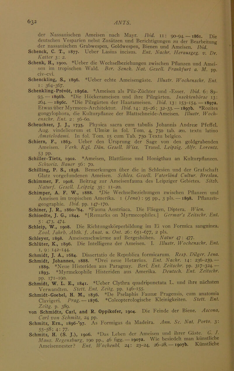 der Nassauischcn Amciscn nach Mayr. Ibid, ii: 90-94. 1861. Die deutschen Vesparien ncbst Zusatzen tmd Bericlitigungcn zu der Bearbeitung der nassauischen Grabwespen, Goldwespen, Bienen und Ameisen. Ibid. Schenck, C. T., 1877. Ueber Lasius incisus. Ent. Nadir. Herausgeg. v. Dr. Kattcr 3:2. Schenk, H., 1900. *Ueber die Wechselbeziehungen zwischen Pflanzen und Amei- sen im tropischen Wald. Bcr. Sendt. Nat. Gcscll. Frankfurt a. M. pp. civ-cvi. Schenckling, S., i8g6. *Ueber ecbte Ameisengiiste. lllustr. Wodiensdtr. Ent. i: 364-367. ^ Schenkling-Prevot, 1896a. *Ameisen als Pilz-Ziichter und -Esser. Ibid. 6: 89- 93- — 1896b. *Die Hockerameisen und ibrc Pilzgiirten. Insektenbbrse 13; 264. — 1896c. *Die Pilzgarten der Haarameisen. Ibid. 13: 153-154. — 1897a. Etwas iiber Myrmeco-Architektur. Ibid. 14: 25-26; 32-33. — 1897b. *Rozites gongylopbora, die Kulturpflanze der Blattschiieide-Ameisen. lllustr. IVodi- enschr. Ent. 2: 56-60. Scheuchzer, J. J., 1735. Pbysica sacra cum tabulis Johannis Andrese Pfeffel. Aug. vindelicorum et Ulmias in fol. Tom. 4, 750 tab. ?en. textu latino Amstclodami. In fol. Tom. 15 cum Tab. 750 Textu belgico. Schiern, F., 1863. Ueber den Ursprung der Sage von den goldgrabenden Ameisen. Vcrh. Kgl. Dan. Gescll. JViss. Transl. Leipzig. Alfr. Lorentz. S3 PP- Schiller-Tietz, 1902. *Ameisen, Blattlause und Honigthau an Kulturpflanzen. Sdnvciz. Bauer 56: 70. Schilling, P. S., 1838. Bemerkungen iiber die in Schlesien und der Grafsebaft Glatz vorgefundenen Ameisen. Sdiles. Gesell. Vaterland Cultur. Breslau. Schimmer, F. 1908. Beitrag zur Ameisenfauna des Leipziger Gebietes. Sitzb. Naturf. Gesell. Leipzig 35: 11-20. Schimper, A. F. W., 1888. *J)ie Wechselbeziehungen zwischen Pflanzen und Ameisen im tropischen Amerika. i (Jena) : 95 pp., 3 pis. — 1898. Pflanzeh- geographie. Ibid. pp. 147-170. Schiner, J. R., i86o-’64. *Fauna Austriaca. Die Fliegen, Diptera. IVien. Schioedte, J. G., 1844. * [Remarks on Myrmecophiles.] Gennar’s Zeitschr. Ent. 5: 473, 474. Schleip, W., 1908. Die Richtungskorperbildung im Ei von Formica sanguinea. Zool. Jahrb. Abtli. f. Anal. u. Out. 26: 651-677, 2 pis. Schleyer, 1898. Ameisenschwarme auf Bergeshohen. Natur 47-. 477. Schliiter, K., 1896. Die Intelligenz der Ameisen. I. lllustr. VVoclienschr. Ent. I, 9: 142-144. Schmidt, J. A., 1684. Dissertatio de Republica formicarum. Resp. Dilger. Jena. Schmidt, Johannes, 1888. *Drei neue Hetaerius. Ent. Nadir. 14; 236-239.— 1889. *Neue Histeriden aus Paraguay. Berl. Ent. Zeitselir. pp. 317-324.— 1893. *Myrmekophile Histeriden aus Amerika. Deutsdi. Ent. Zeitschr. pp. 171-190. Schmidt, W. L. E., 1841. *Ueber Clythra quadripunctata L. und ihre nachsten Verwandten. Stett. Ent. Zeitg. pp. 146-155. Schmidt-Goebel, H. M., 1836. *De Pselaphis Faunae Pragensis, cum anatomia Clavigeri. Prag. —1876. *Coleopterologische Kleinigkeiten. Stett. Ent. Zeitg. p. 389. von Schmidtz, Carl, and R. Oppikofer, 1904. Die Feinde der Biene. Ascona, Carl von Schmitz, 24 pp. Schmitz, Ern., i896-’97. As Formigas da Madeira. Ann. Sc. Nat. Porto. 3; 55-58; 4: 77- . , , z- r Schmitz, H. (S. J.), 1906. *Das Leben der Ameisen uml ihrer (jaslc. (/. J. Manz. Regensburg, 190 pp., 46 figg. — 1907a. Wie bcsiedclt man kiinstliche Amcisennester? Ent. Wochcnbl. 24: 23-24, 26-28. — 1907b. Kiinstliche