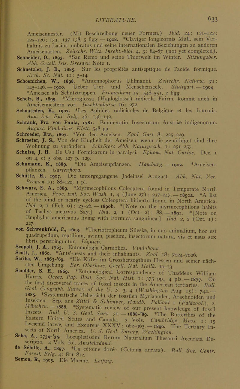 Ameisennester. (Mit Besdireibung neuer Formen.) Ibid. 24: 121-122; 125-126; 133; 137-138, S figg. —1908. *Claviger longicornis Mull, sein Ver- hiiltnis zu Lasius umbratus und seine internationalen Beziehungen zu anderen Ameisenarten. Zeitschr. JViss. Insekt.-biol. 4, 3: 84-87 (not yet completed). Schneider, 0., 1893. *San Remo und seine Thierwelt im Winter. Sitzungsbcr. Abli. Gcsell. Isis. Dresden Note i. Schnetzler, J. B., 1885. Sur les proprietes antiseptique de I’acide formique. Areli. Se. Nat. ii: 5-14. Schoenichen, W., 1898. *Antennophorus Uhlmanni. Zeitsehr. Naturzv. 71: 145-146. — 1900. Ueber Tier- und Menschenseele. Stuttgart. —1904. *Ameisen als Schutztruppen. Prometheus 15: 548-551, 2 figg. Scholz, R., 1899. *Microglossa (Haploglossa) nidicola Fairm. kommt auch in Ameisennestern vor. Insektenbdrse 16: 272. Schouteden, H., 1902. *Les Aphides radicicoles de Belgique et les fourmis. Ann. Soe. Ent. Belg. 46: 136-142. Schrank, Frz. von Paula, 1781. Enumeratio Insectorum Austrise indigenorum. August. Vindelieor. Klett. 548 pp. Schroeder, Ew., 1867. *Von den Ameisen. Zool. Gart. 8: 225-229. Schroeter, J. S., Von der Klugheit der Ameisen, wenn sie genothiget sind ihre Wohnung zu verandern. Schroters Abh. Naturgeseh. i: 251-257. Schulze, J. H. De Usu Formicarum in paralysi. Ephem. Nat. Curios. Dec. i ou 4, et 5 obs. 127 p. 129. Schumann, K., 1889. *Die Ameisenpflanzen. Hamburg. —1902. *Ameisen- pflanzen. Gartenflora. Schiitte, H., 1907. Die untergegangene Jadeinsel Arngast. Abh. Nat. Ver. Bremen 19: 88-120, i pi. Schwarz, E. A., 1889. *Myrmecophilous Coleoptera found in Temperate North America. Proc. Ent. Soe. Wash, i, 4 (June 27) ; 237-247. — 1890a. *A list of the blind or nearly eyeless Coleoptera hitherto found in North America. Ibid. 2, I (Feb. 6): 23-26. — 1890b. *[Note on the myrmecophilous habits of Tachys incurvus Say.] Ibid. 2, i (Oct. 2): 88. —1891. *[Note on Emphylus americanus living with Formica sanguinea.J Ibid. 2, 2 (Oct. i) : 227. von Schwenkfeld, C., 1603. *Theriotropheum Silesiae, in quo aninialium, hoc est quadrupedum, reptilium, avium, piscium, insectorum natura, vis et usus sex libris perstringimtur. Lignicii. Scopoli, J. A., 1763. Entomologia Carniolica. Vindobonce. Scott, J., i860. *Ants’-nests and their inhabitants. Zool. 18: 7024-7026. Scriba, W., i863-’69. *Die Kiifer im Grossherzogthum Hessen und seiner niich- sten Umgebung. Ber. Oberhess. Gcsell. Nat. Hcilk. 10-13. Scudder, S. H., 1869. *Entomological Correspondence of Thaddeus William Harris. Oecas. Pap. Bost. Soe. Nat. Hist, i: 375 pp., 4 pig.— 1877. On the hrst discovered traces of fossil insects in the American tertiaries Bull Geol. Geograph. Survey of the U. S. 3, 4 (.Washington Aug. 15): 742.— 1885. *Systematische Uebersicht der fossilen Myriapoden, Arachnoiden und Insekten. Sep. aus Zittel & Schlmper, Handb. Paldont i (Paldzool.) 2. Munchen. 1886. *Systematic review of our present knowledge of fossil Bisects. Bull. U. S. Geol. Surv. 31. — 1888-’89. *The Butterflies of the Eastern United States and Canada. 3 Vols. Cambridge, Mass, i: 15 Lyesemd larvae, and Excursus XXXV; 962-963. —1890. The Tertiary In- sects ot North America. U. S. Geol. Survey, Washington. Seba, A., i734-»35. Locupletissimi Rerum Naturalium Thesauri Accurata De- scnptio. 4 Vols. fol. Amsteladami. de Sebille, A., 1897. *La cetoine doree (Cetonia aurata). Bull. Soe Centr Forest. Belg. 4: 811-812. Semon, R., 1905. Die Mneme. Leipzig.