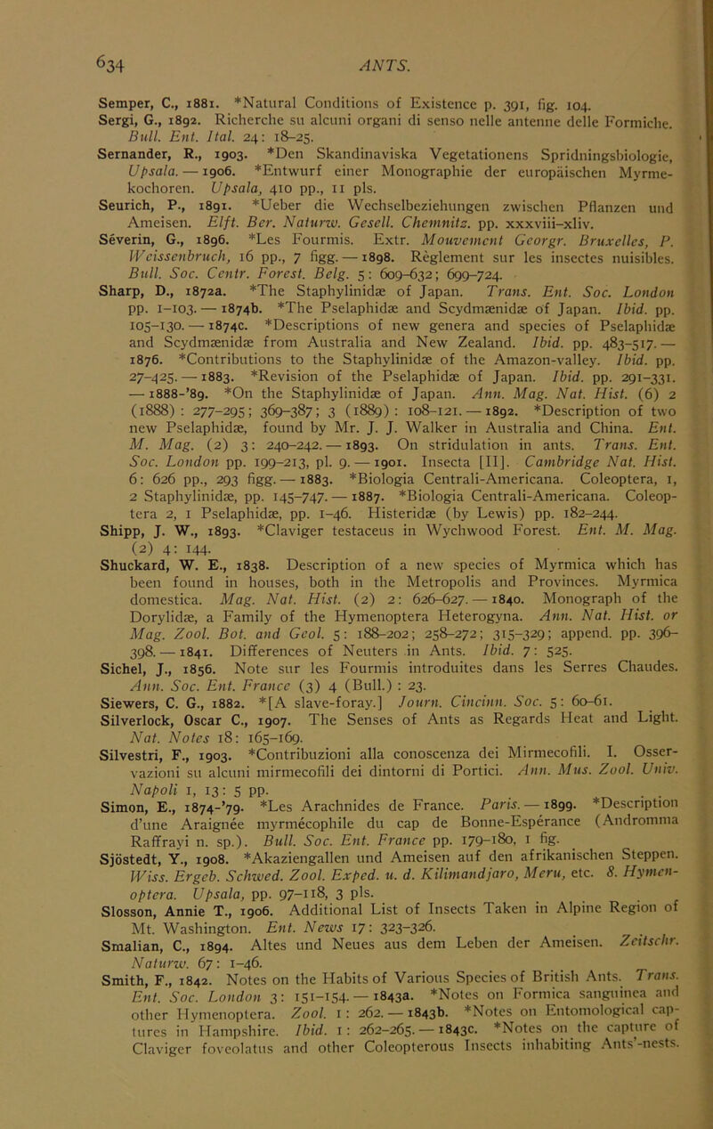 Semper, C., i88i. *Natural Conditions of Existence p. 391, fig. 104. Sergi, G., 1892. Richerche su alciini organi di senso nelle antenne delle Formiclie. Bull. Ent. Ital. 24: 18-25. Sernander, R., 1903. *Den Skandinaviska Vegetationens Spridningsbiologie, Upsala. —1906. *Entwurf einer Monographic der europaischen Myrme- kochoren. Upsala, 410 pp., ii pis. Seurich, P., 1891. *Ueber die Wechselbeziehtmgen zwischen Pflanzen und Ameisen. Elft. Ber. Naturiv. Gesell. Chemnitz, pp. xxxviii-xliv. Severin, G., 1896. *Les Fourmis. Extr. Mouvement Georgr. Bruxelles, P. Weissenbruch, 16 pp., 7 figg. —1898. Reglement sur les insectes nuisibles. Bull. Soc. Centr. Forest. Belg. 5: 609-632; 699-724. Sharp, D., 1872a. *The Staphylinidae of Japan. Trans. Ent. Soc. London pp. 1-103. — 1874b. *The Pselaphidae and Scydmaenidae of Japan. Ibid. pp. 105-130- — 1874c. *Descriptions of new genera and species of Pselaphidae and Scydmsenidae from Australia and New Zealand. Ibid. pp. 483-517.— 1876. *Contributions to the Staphylinidae of the Amazon-valley. Ibid. pp. 27-425. —1883. *Revision of the Pselaphidae of Japan. Ibid. pp. 291-331. — i888-’89. *On the Staphylinidae of Japan. Ann. Mag. Nat. Hist. (6) 2 (1888): 277-295; 369-387; 3 (1889): 108-121. —1892. *Description of two new Pselaphidae, found by Mr. J. J. Walker in Australia and China. Ent. M. Mag. (2) 3: 240-242. —1893. On stridulation in ants. Trans. Ent. Soc. London pp. 199-213, pi. 9. —1901. Insecta [II]. Cambridge Nat. Hist. 6: 626 pp., 293 figg.— 1883. *Biologia Centrali-Americana. Coleoptera, i, 2 Staphylinidae, pp. 145-747. —1887. *Biologia Centrali-Americana. Coleop- tera 2, I Pselaphidae, pp. 1-46. Histeridae (by Lewis) pp. 182-244. Shipp, J. W., 1893. *Claviger testaceus in Wychwood Forest. Ent. M. Mag. (2) 4: 144. _ • _ _ Shuckard, W. E., 1838. Description of a new species of Myrmica which has been found in houses, both in the Metropolis and Provinces. Myrmica domestica. Mag. Nat. Hist. (2) 2: 626-627. —1840. Monograph of the Dorylidae, a Family of the Hymenoptera Heterogyna. Ann. Nat. Hist, or Mag. Zool. Bot. and Gcol. 5: 188-202; 258-272; 315-329; append, pp. 396- 398. —1841. Differences of Neuters in Ants. Ibid. 7: 525. Sichel, J., 1856. Note sur les Fourmis introduites dans les Serres Chaudes. Ann. Soc. Ent. France (3) 4 (Bull.) : 23. Siewers, C. G., 1882. *[A slave-foray.] Jotirn. Cincinn. Soc. 5: 60-61. Silverlock, Oscar C., 1907. The Senses of Ants as Regards Heat and Light. Nat. Notes 18: 165-169. Silvestri, F., 1903. *Contribuzioni alia conoscenza dei Mirmecofili. I. Osser- vazioni su alcuni mirmecofili dei dintorni di Portici. Ann. Mus. Zool. Univ. Napoli I, 13: 5 PP- Simon, E., i874-’79. *Les Arachnides de France. Paris. —1899. *Descnption d’une Araignee myrmecophile du cap de Bonne-Esperance (Andromma Raffrayi n. sp.). Bull. Soc. Ent. France pp. 179-180, i fig. Sjostedt, Y., 1908. *Akaziengallen und Ameisen auf den afrikanischen Steppen. JViss. Ergeb. Schwed, Zool. Exped. u. d. Kilimandjaro, Meru, etc. 8. Hymen- optera. Upsala, pp. 97-118, 3 pis. Slosson, Annie T., 1906. Additional List of Insects Taken in Alpine Region of Mt. Washington. Ent. News 17: 323-326. Smalian, C., 1894. Altes und Neues aus dem Leben der Ameisen. Zeitsebr. Naturw. 67: 1-46. Smith, F., 1842. Notes on the Habits of Various Species of British Ants. Trans. Ent. Soc. London 3: 151-154. — 1843a. *Notes on Formica sanguinea and other Hymenoptera. Zool. i: 262. — 1843b. *Notes on Entomological cap- tures in Hampshire. Ibid, i: 262-265. — 1843c. *Notes on the capture of Claviger foveolatus and other Coleopterous Insects inhabiting .^nts’-nests.