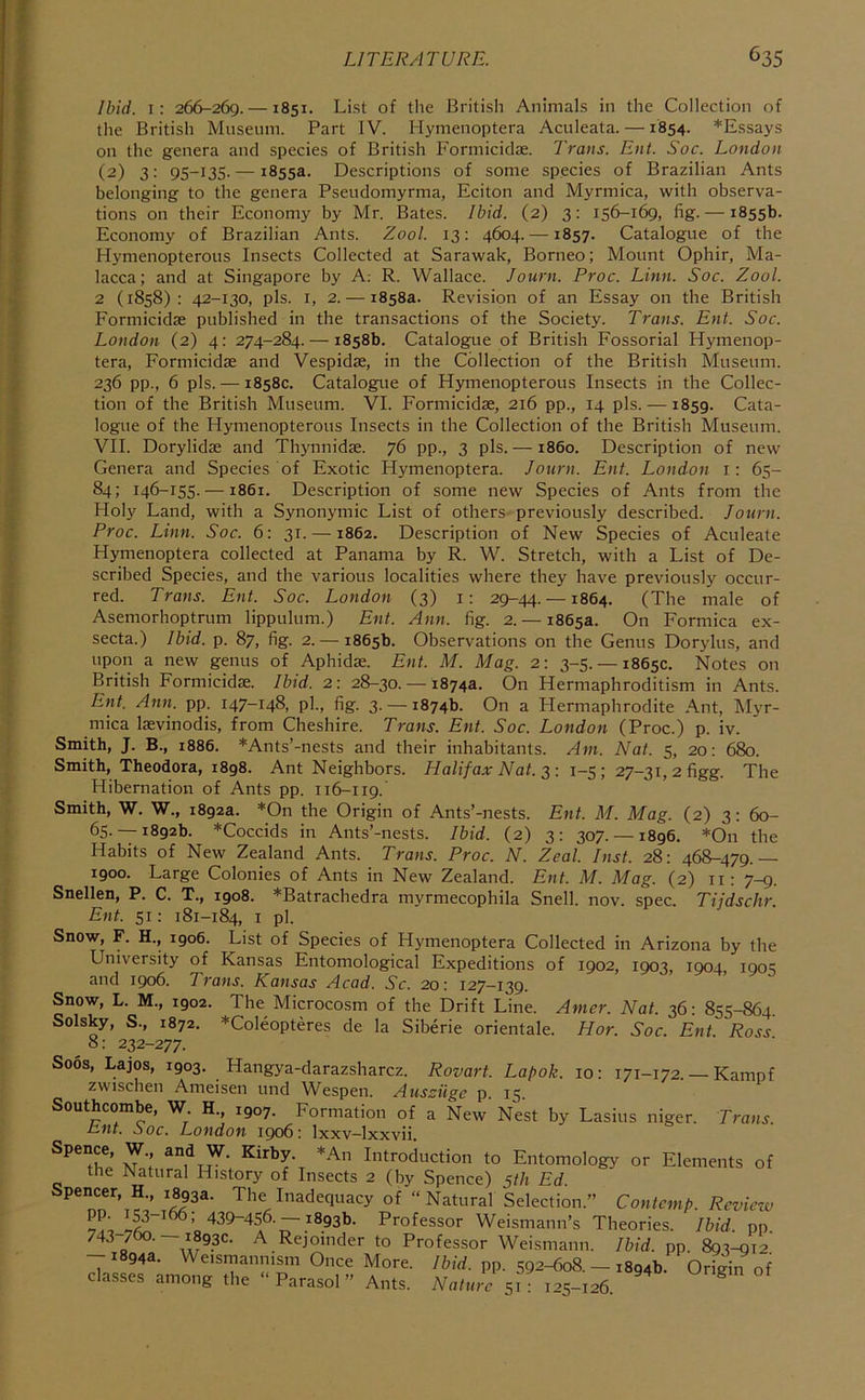 Ibid, i: 266-269. —1851. List of the British Animals in the Collection of the British Museum. Part IV. Hymenoptera Aculeata. —1854. *Essays on the genera and species of British Formicidae. Trans. Ent. Soc. London (2) 3: 95-135. — 1855a. Descriptions of some species of Brazilian Ants belonging to the genera Pseudomyrma, Eciton and Myrmica, with observa- tions on their Economy by Mr. Bates. Ibid. (2) 3: 156-1^, fig. — 1855b. Economy of Brazilian Ants. Zool. 13: 4604. —1857. Catalogue of the Hymenopterous Insects Collected at Sarawak, Borneo; Mount Ophir, Ma- lacca; and at Singapore by A; R. Wallace. Journ. Proc. Linn. Soc. Zool. 2 (1858): 42-130, pis. I, 2. — 1858a. Revision of an Essay on the British Formicidae published in the transactions of the Society. Trans. Ent. Soc. London (2) 4: 274-284. — 1858b. Catalogue of British Fossorial Hymenop- tera, Formicidae and Vespidae, in the Collection of the British Museum. 236 pp., 6 pis. — 1858c. Catalogue of Hymenopterous Insects in the Collec- tion of the British Museum. VI. Formicidae, 216 pp., 14 pis. —1859. Cata- logue of the Hymenopterous Insects in the Collection of the British Museum. VII. Dorylidae and Thynnidae. 76 pp., 3 pis.— i860. Description of new Genera and Species of Exotic Hymenoptera. Journ. Ent. London i: 65- 84; 146-155. —1861. Description of some new Species of Ants from the Holy Land, with a Synonymic List of others previously described. Journ. Proc. Linn. Soc. 6: 31. —1862. Description of New Species of Aculeate Hymenoptera collected at Panama by R. W. Stretch, with a List of De- scribed Species, and the various localities where they have previously occur- red. Trans. Ent. Soc. London (3) i: 29-44. —1864. (The male of Asemorhoptrum lippulum.) Ent. Ann. fig. 2. — 1865a. On Formica ex- secta.) Ibid. p. 87, fig. 2. — 1865b. Observations on the Genus Dorylus, and upon a new genus of Aphidae. Ent. M. Mag. 2: 3-5. — 1865c. Notes on British Formicidae. Ibid. 2: 28-30.-18743. On Hermaphroditism in Ants. Ent. Ann. pp. 147-148, pi., fig. 3. — 1874b. On a Hermaphrodite .A.nt, Myr- mica laevinodis, from Cheshire. Trans. Ent. Soc. London (Proc.) p. iv. Smith, J. B., 1886. *Ants’-nests and their inhabitants. Am. Nat. 5, 20: 680. Smith, Theodora, 1898. Ant Neighbors. Halifax Nat. 2,: 1-5; 27-31, 2 figg. The Hibernation of Ants pp. 116-119. Smith, W. W., 1892a. *On the Origin of Ants’-nests. Ent. M. Mag. (2) 3: 60- 65.-18926. *Coccids in Ants’-nests. Ibid. (2) 3: 307.— 1896. *On the Habits of New Zealand Ants. Trans. Proc. N. Zeal. Inst. 28: 468-479. 1900. Large Colonies of Ants in New Zealand. Ent. M. Mag. (2) ii: 7-9. Snellen, P. C. T., igo8. *Batrachedra myrmecophila Snell, nov. spec. Tijdschr. Ent. 51: 181-184, I pi. Snow, F. H., 1906. List of Species of Hymenoptera Collected in Arizona by the University of Kansas Entomological Expeditions of 1902, 1903, 1904, 1905 and 1906. Trans. Kansas Acad. Sc. 20: 127—139. Snow, L. M., 1902. The Microcosm of the Drift Line. Anier. Nat. 36: 855-864. Solsky, S., 1872. *Coleopteres de la Siberie orientale. Hor. Soc. Ent. Ross 8: 232-277. Soos, Lajos, 1903. Hangya-darazsharcz. Rovart. Lapok. 10: 171-172. — Kampf zwisclien Ameiscii und \Vespen. z4iisciigc p. 15. Southcombe, W H., 1907. Formation of a New’ Nest by Lasius niger. Trans, lint. 00c. London 1906: Ixxv—Ixxvii. Introduction to Entomology or Elements of the Natural History of Insects 2 (by Spence) 5th Ed. Spencer, H., 1893a. The Inadequacy of “Natural Selection.” Contcmp. Revieiv 439-456.-18936. Professor Weismann’s Theories. Ibid pp 743-790. —1893c. A Rejoinder to Professor Weismann. Ibid, pp 893^10' --1894a. Weismannism Once More. /ft/d. pp. 592-608. - 1894b. Origin^ o“f classes among the “Parasol” Ants. Nature 51- 1^5-106 ^