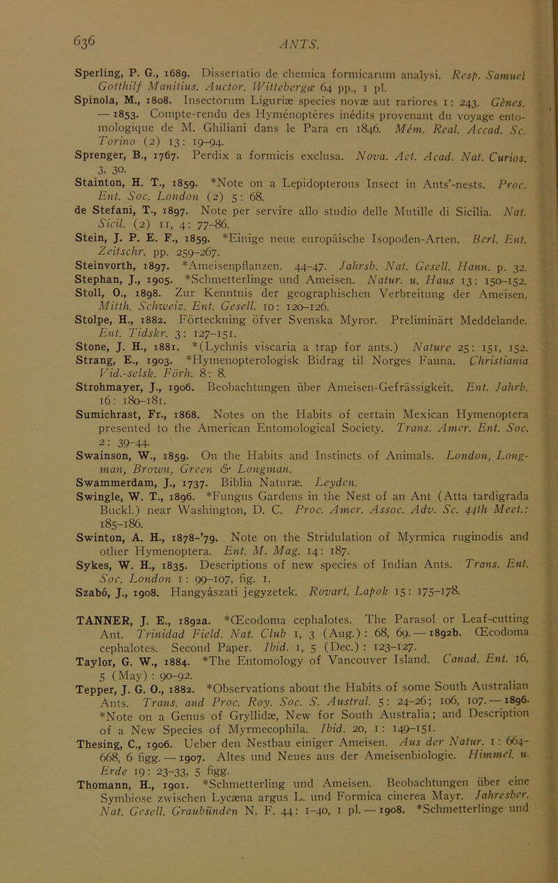 Sperling, P. G., 1689. Disserlatio de chemica formicariini analysi. Rcsp. Samuel Gotthilf Manitius. Anctor. IViltcbcrgcc 64 pp., i pi. Spinola, M., 1808. Insectomni Ligurise species novae aut rariores i; 243. Genes. —1853. Compte-rendu des Hymenopteres inedits provenant du voyage ento- mologique de M. Ghiliani dans le Para en 1846. Mem. Real. Accad. Sc. Torino (2) 13: 19-94. Sprenger, B., 1767. Perdix a forniicis exclusa. Nova. Act. Acad. Nat. Curios. 3, 30. Stainton, H. T., 1859. *Note on a Lepidopterous Insect in Ants’-nests. Proc. Ent. Soc. London (2) 5: 68. de Stefani, T., 1897. Note per service alio studio delle Mutille di Sicilia. Nat. Sicil. (2) II, 4: 77-86. Stein, J. P. E. F., 1859. *Einige neiie europaische Isopoden-Arten. Bcrl. Ent. Zeitschr. pp. 259-267. Steinvorth, 1897. *Ameisenpflanzen. 44-47. Jahrsb. Nat. Gescll. Mann. p. 32. Stephan, J., 1905. *Schmetterlinge und Ameisen. Natur. u. Haus 13: 150-152. Stoll, 0., 1898. Zur Kenntnis der geographischen Verbreitung der .\meisen. Mitth. Schweiz. Ent. Gesell. 10: 120-126. Stolpe, H., 1882. Forteckning ofver Svenska Myror. Preliminart Meddelande. Ent. Tidskr. 3: 127-151. Stone, J. H., 1881. *(Lychnis viscaria a trap for ants.) Nature 25: 151, 152. Strang, E., 1903. *Hyinenopterologisk Bidrag til Norges Fauna. Christiania Vid.-selsk. Forh. 8: 8. Strohmayer, J., 1906. Beobachtungen fiber Ameisen-Gefriissigkeit. Ent. Jahrb. 16; 180-181. Sumichrast, Fr., 1868. Notes on the Habits of certain Mexican Hymenoptera presented to the American Entomological Society. Trans. Amcr. Ent. Soc. 2: 39-44- Swainson, W., 1859. On the Habits and Instincts of Animals. London, Long- man, Brown, Green & Longman. Swammerdam, J., 1737. Biblia Naturae. Leyden. Swingle, W. T., 1896. *Fungus Gardens in the Nest of an Ant (Atta tardigrada Buckl.) near Washington, D. C. Proc. Amcr. Assoc. Adv. Sc. 44th Meet.: 185-186. Swinton, A. H., Note on the Stridulation of Myrmica ruginodis and other Hymenoptera. £nt. M. Mag. 14: 187. Sykes, W. H., 1835. Descriptions of new species of Indian Ants. Trans. Ent. Soc. London i: 99-107, fig. i. Szabo, J., 1908. Hangyaszati jegyzetek. Rovart. Lapok 15: 175-178. TANNER, J. E., 1892a. *QEcodoma cephalotes. The Parasol or Leaf-cutting Ant. Trinidad Field. Nat. Club 1, 3 (Aug.): 68, 69. — 1892b. CEcodoina cephalotes. Second Paper. Ibid, i, 5 (Dec.) : 123-127. Taylor, G. W., 1884. *The Entomology of Vancouver Island. Canad. Ent. 16, 5 (May) : 90-92. ^ * Tepper, J. G. 0., 1882. *Observations about the Habits of some South Australian Ants. Trans, and Proc. Roy. Soc. S. Austral. 5: 24-26; 106, 107.—•1896. *Note on a Genus of Gryllidae, New for South Australia; and Description of a New Species of Myrmecophila. Ibid. 20, i: 149-151. Thesing, C., 1906. Ueber den Nestbau einiger Ameisen. A us der Natur. i: 664- 668, 6 figg. —1907. Altes und Neues aus der Ameisenbiologie. Himmcl. u. Erde 19: 23-33, 5 figg. Thomann, H., 1901. *Schmetterling und Ameisen. Beobachtungen fiber eine Symbiose zwischen Lyctena argus L. und Formica cinerea Mayr. Jahresber. Nat. Gesell. Graubunden N. F. 44: 1-40, i ph —1908. *Schmetterlinge und