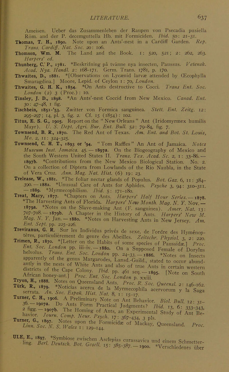 Ameisen. Ueber das Ziisammenlebcn dcr Raiipen von Psecadia pusiella Rom. and der P. decemguttella Hb. mit Formiciden. Ibid. 50; 21-31. Thomas, T. H., 1890. Note upon an Ants’-nest in a Cardiff Garden. Rep. Trans. Cardiff. Nat. Soc. 20: 106. Thomson, Wm. M. The Land and the Book, i: 520, 521; 2: 262, 263. Harpers’ ed. Thunberg, C.'P., 1781. *Beskrifning pa tvanne nya insecten, Panssus. Vetensk. Acad. Nya. Handl. 2: 168-171. Germ. Trans. 1781, p. 170. Thwaites, D., 1881. *[Observations on Lycaenid larvae attended by QEcophylla Smaragdina.] Moore, Lepid. of Ceylon i: 70, London. Thwaites, G. H. K., 1854. *On Ants destructive to Cocci. Trans Ent. Soc. London (2) 3 (Proc.) : 10. Tinsley, J. D., 1898. *An Ants’-nest Coccid from New Mexico. Canad. Ent. 30: 47-48, I fig. Tischbein, i85i-’53. Zwitter von Formica sanguinea. Stett. Ent. Zeitg. 12: 295-297; 14, Pl- 3, fig- 2. Cf. IS (1854) : 102. Titus, E. S. G., 1905. Report on the “New Orleans” Ant (Iridomyrmex humilis Mayr). U. S. Dept. Agri. Bur. Ent. Bull. 52: 79-84, fig. 7. Townsend, B. R., 1870. The Red Ant of Texas. Am. Ent. and Bot. St. Louis, Mo. 2, 11: 324-325. Townsend, C. H. T., 1893 or ’94. “Tom Raffles” An Ant of Jamaica. Notes Museum Inst. Jamaica. 45. — 1897a. On the Biogeography of Mexico and the South Western United States II. Trans. Tex. Acad. Sc. 2, i: 33-86.— 1897b. *Contributions from the New Mexico Biological Station. No. 2. On a collection of Diptera from Lowlands of the Rio Naubla, in the State of Vera Cruz. Ann. Mag. Nat. Hist. (6) 19; 23. Trelease, W., 1881. *The foliar nectar glands of Populus. Bot. Gas. 6, ii: 384- 390. 1882. *Unusual Care of Ants for Aphides. Psyche 3, 94: 310-311. — 1889. *Myrmecophilism. Ibid. 5: 171-180. Treat, Mary, 1877. *Chapters on Ants. Harpers’ Half Hour Series. —1878. *The Harvesting Ants of Florida. Harpers’ New Month. Mag. N. Y. Nov. — 1879a. *Notes on the Slave-making Ant (F. sanguinea). Amer. Nat. 13: 707-708. — 1879b. A Chapter in the History of Ants. Harpers’ New M. Mag. N. Y. Jan. — 1880. *Notes on Harvesting Ants in New Jersey. Am. Ent. Sept. pp. 225-226. Treviranus, G. R Sur les Individus prives de sexe, de I’ordre des Hymenop- teres, particuherement du genre des Abeilles. Zeitschr. Physiol. 3 2-220 Trimen, R 1870. *[Letter on the Habits of some species of Paussids.’] Proc En . Soc. London m-iv.-i88o. On a Supposed Female of Dorylus helvolus Tians. Ent. Soc London pp. 24-33.-1886. *Notes on Insects amuTn Hie i gemis Margarodes, Lansd.-Guild., stated to occur abund- stricts of the Cape Colony. Ibid. pp. 461 seq. —1895. [Note on South African honey-ant] Proc. Ent. Soc. London p. Kxni. tS“’r'’ 'r!®' Ants. Proc. R. Soc. Queensl. 2; 146-162. » I 79- Noticias acerca de la Myrmecophila acervorum y la Saga Turner,^ H., 1906 A Preliminary Note on Ant Behavior. Biol. Bull. 12- 31- 36. 1907a. Do Ants Form Practical Judgments? Ibid 13 6- 333-343 hav!f; ZIL JZATZ Experimental Stud^ of Ant 8^ Tarn^'r’'' i'-p”'!’- P^ych. 17; 367-434, 3 pls. ”“'in^.: %Tr,. ‘it™; • IS- 305-307-—1900. *Verschiedenes fiber