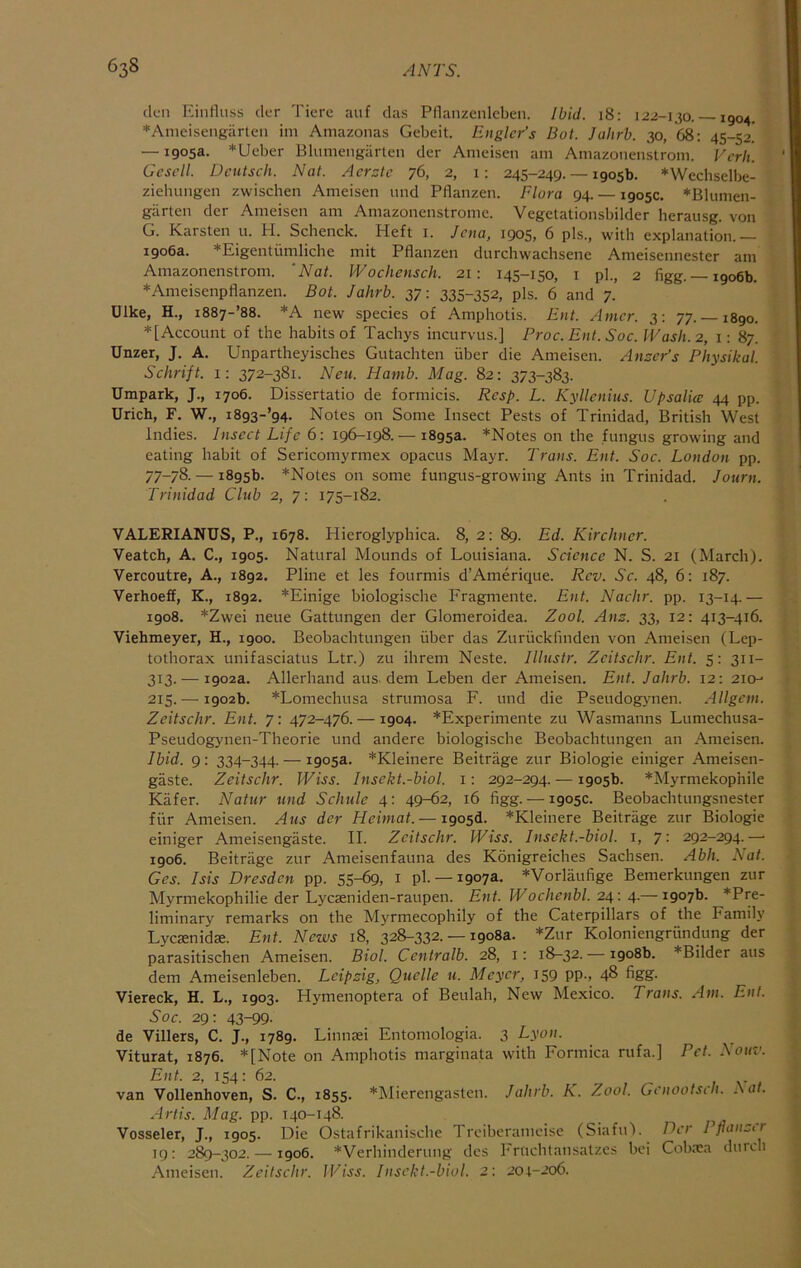 den Einfliiss der Tiere auf das Pllanzcnlcben. Ibid. 18: 122-130. —1904. *Ameisengarten ini Amazonas Gebeit. Englcr’s Bot. Jaltrb. 30, 68: 45-52. — 1905a. *Ueber Blumengarten der Anieisen am Amazonenstrom. Virli. Gescll. Dcutsch. Nat. Acrzte 76, 2, i: 245-249. — 1905b. *Wechselbe- ziehungen zwischen Ameisen und Pflanzen. Flora 94. — 1905c. *Blumen- glirten der Ameisen am Amazonenstrome. Vegetationsbilder herausg. von G. Karsten u. H. Schenck. Heft i. Jena, 1905, 6 pis., with explanation.— 1906a. *Eigentumliche mit Pflanzen durchwachsene Ameisennester am Amazonenstrom. ‘Nat. Wochensch. 21: 145-150, i pi., 2 figg. —1906b. *Ameisenpflanzen. Bot. Jahrb. 37: 335-352, pis. 6 and 7. Ulke, H., i887-’88. *A new species of Amphotis. Ent. Amcr. 3: 77.-1890. ♦[Account of the habits of Tachys incurvus.] Proc. Ent. Soc. IVash. 2, i: 87. Unzer, J. A. Unpartheyisches Gutachten uber die Anieisen. Anscr’s Physikal. Schrift. 1: 372-381. Neu. Hanib. Mag. 82: 373-383. Umpark, J., 1706. Dissertatio de forniicis. Resp. L. Kyllcnius. Upsalice 44 pp. Urich, F. W., i893-’g4. Notes on Some Insect Pests of Trinidad, British West Indies. Insect Life 6: 196-198.— 1895a. *Notes on the fungus growing and eating habit of Sericomyrmex opacus Mayr. Trans. Ent. Soc. London pp. 77-78. — 1895b. *Notes on some fungus-growing Ants in Trinidad. Jotirn. Trinidad Club 2, 7: 175-182. VALERIANUS, P., 1678. Hieroglyphica. 8, 2: 89. Ed. Kirchner. Veatch, A. C., 1905. Natural Mounds of Louisiana. Science N. S. 21 (March). Vercoutre, A., 1892. Pline et les fourmis d’Amerique. Rev. Sc. 48, 6: 187. Verhoeff, K., 1892. *Einige biologische Eragmente. Ent. Nadir, pp. 13-14.— 1908. *Zwei neue Gattungen der Glomeroidea. Zool. Ans. 33, 12: 413-416. Viehmeyer, H., 1900. Beobachtuiigen iiber das Zuruckfmden von Anieisen (Lep- tothorax unifasciatus Ltr.) zu ilireni Neste, lllustr. Zeitschr. Ent. 5: 311- 313. — 1902a. Allerhand aus. dem Leben der Ameisen. Ent. Jahrb. 12: 210-- 215.— 1902b. *Lomechusa strumosa F. und die Pseudogynen. Allgcin. Zeitschr. Ent. 7: 472-476. —1904. *Experimente zu Wasmanns Luniechusa- Pseudogynen-Theorie und andere biologische Beobachtungen an Ameisen. Ibid. 9: 334-344. — 1905a. *Kleinere Beitrage zur Biologic einiger Ameisen- gaste. Zeitschr. IViss. Insekt.-biol. i: 292-294. — 1905b. *Myrmekophile Kafer. Natur und Schide 4: 49-62, 16 figg. — 1905c. Beobachtungsnester fur Ameisen. Aus der Heimat. — i905d. *Kleinere Beitrage zur Biologic einiger Ameisengaste. II. Zeitschr. Wiss. Insekt.-biol. i, 7: 292-294.— 1906. Beitrage zur Ameisenfauna des Konigreiches Sachsen. Abh. Nat. Ges. Isis Dresden pp. 55-69, i pi.— 1907a. *Vorlaufige Benierkungen zur Myrmekophilie der Lyeseniden-raupen. Ent. Wochenbl. 24: 4.— 1907b. ♦Pre- liminary remarks on the Myrmecophily of the Caterpillars of the Family Lyesenidte. Ent. News 18, 328-332. — 1908a. *Zur Koloniengriindung der parasitischen Ameisen. Biol. Centralb. 28, i: 18-32. — 1908b. ♦Bilder aus dem Ameisenleben. Leipsig, Quelle u. Meyer, 159 pp., 48 figg. Viereck, H. L., 1903. Hymenoptera of Beulah, New Mexico. Trans. Am. Ent. Soc. 29: 43-99- de Villers, C. J., 1789. Linnasi Entomologia. 3 Lyon. Viturat, 1876. ♦[Note on Amphotis marginata with Formica rufa.] Pet. Sotiv. Ent. 2, 154; 62. van Vollenhoven, S. C., 1855. ♦Mierengasten. Jahrb. K. Zool. Genootsch. Sat. Artis. Mag. pp. 140-148. Vosseler, J., 1905. Die Ostafrikanische Treiberameise (Siafu). Per I fianctr 19: 289-302. —1906. ♦Verhinderung dcs Fruclitansatzcs bci Cobnea durch Anieisen. Zeitschr. IViss. Insekt.-biol. 2: 204-206.