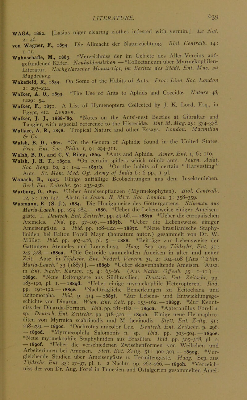 LITERATURE. ^39 WAGA, 1882. [Lasius niger clearing clothes infested with vermin.] Lc Nat. von Wagner, F., 1894. Die Allmacht der Naturzuchtung. Biol. Centralb. 14: Wahnschaffe, M., 1883. *Verzeichniss der im Gebiete des Aller-Vereins auf- gefundenen Kafer. Neuhaldensleben. — *Collectaneum iiber Myrmekophilen- Literatur. Nachgdasscnes Manuscript, im Besitze des Stddt. Ent. Mus. su Magdeburg. Wakefield, R., 1854. On Some of the Habits of Ants. Proc. Linn. Soc. London 2; 293-294. Walker, A. 0., 1893. *The Use of Ants to Aphids and Coccidae. Nature 48, 1229: 54. Walker, F., 1871. A List of Hymenoptera Collected by J. K. Lord, Esq., m Egypt, etc. London. Walker, J. J., i888-’89. *Notes on the Ants’-nest Beetles at Gibraltar and Tangier, with especial reference to the Histeridae. Ent. M. Mag. 25: 374~378. Wallace, A. R., 1878. Tropical Nature and other Essays. London. Macmillan & Co. Walsh, B. D., 1862. *On the Genera of Aphidae found in the United States. Proc. Ent. Soc. Phila. i, 9: 294-311. Walsh, B. D., and C. V. Riley, 1869. *Ants and Aphids. Amcr. Ent. i, 6: no. Walsh, J. H. T., 1891a. *On certain spiders which mimic ants. Journ. Asiat. Soc. Beng. 60, 2: 1-4. — 1891b. *On the habits of certain “ Harvesting ” Ants. Sc. Mem. Med. Off. Army of India 6: 6 pp., i pi. Wanach, B., 1905. Einige auffallige Beobachtungen aus dem Insektenleben. Berl. Ent. Zeitschr. 50: 235-236. Warburg, 0., 1892. *Ueber Ameisenpflanzen (Myrmekophyten). Biol. Centralb. 12, 5: 129-142. Abstr. in Journ. R. Micr. Soc. London 3: 358-359. Wasmann, E. (S. J.), 1884. Die Honigameise des Gottergartens. Stimmen aus Maria-Laach. pp. 275-285. — 1886. *Ueber die Lebensweise einiger Ameisen- gaste. I. Deutsch. Ent. Zeitschr. pp. 49-66. — 1887a *Ueber die europaischen Atemeles. Ibid. pp. 97-107. — 1887b. *Ueber die Lebensweise einiger Ameisengaste. 2. Ibid. pp. 108-122. — 1887c. *Neue brasilianische Staphy- liniden, bei Eciton Foreli Mayr (hamatum autor.) gesammelt von Dr. W. Muller. Ibid. pp. 403-416, pi. 5. —1888. *Beitrage zur Lebensweise der Gattungen Atemeles und Lomechusa. Haag. Sep. aus Tijdschr. Ent. 31: 245-328. — 1889a. *Die Getreide sammelnden Ameisen in alter und neuer Zeit. Ausz. in Tijdschr. Ent. Nederl. Verecn. 31, 2: 104-108 [Aus “Stim. Maria-Laach.” 23 (1887)]. — 1889b *Ueber sklavenhaltende Ameisen. Ausz. in Ent. Nachr. Karsch. 15, 4; 65-66. (Aus Natur. Offcnb. 35: i-ii.) — 1889c. *Neue Ecitongiiste aus Siidbrasilien. Deutsch. Ent. Zeitschr. pp. 185-190, pi. I. — i889d. *Ueber einige myrmekophile Heteropteren. Ibid. pp. 191-192. —18896. *Nachtragliche Bemerkungen zu Ecitochara und Ecitomorpha. Ibid. p. 414. — i889f. *Zur Lebens- und Entwicklungsge- schichte von Dinarda. Wien. Ent. Zeit. pp. 153-162. — i889g. *Zur Kennt- niss der Dinarda-Formen. /fcfd. pp. 181-182.— 1890a. *Apteranillus Foreli n. sp. Deutsch. Ent. Zeitschr. pp. 318-320. — 1890b. Einige neue Hermaphro- diten von Myrmica scabrinodis und M. laevinodis. Stett. Ent. Zeitg. 51: 298-299. — 1890c. *06chrotus unicolor Luc. Deutsch. Ent. Zeitschr. p. 296. — i89od. *Myrmecophila Salomonis n. sp. Ibid. pp. 303-304. —18906. *Neue myrmekophile Staphyliniden aus Brasilien. Ibid, pp. 305-318, pi. 2. — 1890L *Ueber die verschiedenen Zwischenformen von Weibchen und Arbeiterinnen bei Ameisen. Stett. Ent. Zeitg. 51; 300-309.— i89og. *Ver- gleichende Studien fiber Ameisengaste u. Termitengaste. Haag. Sep., aus Tijdschr. Ent. 33: 27-97, pb i. 2 Nachtr. pp. 262-266. — 1890b. *Verzeich- niss der von Dr. Aug. Forel in Tunesien und Ostalgerien gesammelten Amei-