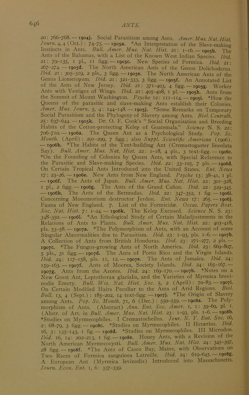 20 : 766-768. — 1904]. Social Parasitism among Ants. Amcr. Mus. Nat. Hist. 4, 4 (Oct.) : 74-75. — 1905a. *An Interpretation of the Slave-making Instincts in Ants. Bull. Amcr. Mus. Nat. Hist. 21: 1-16.— 1905b. The Ants of the Bahamas, with a List of the Known West Indian Species. Ibid. 21: 79-135, I pl-, II hgg. —1905c. New Species of Formica. Ibid. 21: 267-274. — Igo5d. The North American Ants of the Genus Dolichoderus. Ibid. 21: 305-319, 2 pis., 3 figg. —19056. The North American Ants of the Genus Liometopum. Ibid. 21: 321-333, 3 figg- — 1905L An Annotated List of the Ants of New Jersey. Ibid. 21: 371-403, 4 figg. — i905g. Worker Ants with Vestiges of Wings. Ibid. 21: 405-408, i pl. —1905b. Ants from the Summit of Mount Washington. Psyche 12: 111-114. — 1905L *How the Queens of the parasitic and slave-making Ants establish their Colonies. Amcr. Mus. Journ. 5, 4: 144-148.-1905]. *Some Remarks on Temporary Social Parasitism and the Phylogeny of Slavery among Ants. Biol. Centralb. 25 • 637-644. — 1905k. Dr. O. F. Cook’s “ Social Organization and Breeding Habits of the Cotton-protecting Kelep of Guatemala.” Science 'N. S. 22: 706-710. — 1906a. The Queen Ant as a Psychological Study. Pop. Sc. Month. (April): 291-299, 7 figg.; also Suppl. Scientific American (1906). — 1906b. *The Habits of the Tent-building Ant (Cremastogaster lineolata Say). Bull. Amer. Mus. Nat. Hist. 22: 1-18, 4 pis., 3 text-figg. — 1906c. *On the Founding of Colonies by Queen Ants, with Special Reference to the Parasitic and Slave-making Species. Ibid. 22: 33-105, 7 pis. — igo6d. On Certain Tropical Ants Introduced into the United States. Ent. News 17: 23-26. —19066. New Ants from New England. Psyche 13: 38-41, i pl. — i9o6f. The Ants of Japan. Bull. Amer. Mus. Nat. Hist. 22: 301-328, I pl., 2 figg. — i9o6g. The Ants of the Grand Canon. Ibid. 22: 329-345. — 1906b. The Ants of the Bermudas. Ibid. 22: 347-352, i fig. —1906!. Concerning Monomorium destructor Jerdon. Ent. News 17; 265. —1906). Fauna of New England. 7. List of the Formicidse. Occas. Papers Bost. Soc. Nat. Hist. 7: 1-24. — 1906k. The Kelep Excused. Science N. S. 23: 348-350. — 1906I. *An Ethological Study of Certain Maladjustments in the Relations of Ants to Plants. Bull. Amer. Mus. Nat. Hist. 22: 403-418, pis. 53-58.— 1907a. *The Polymorphism of Ants, with an Account of some Singular Abnormalities due to Parasitism. Ibid. 23: 1-93, pis. 1-6. — 1907b. A Collection of Ants from British Honduras. Ibid. 23: 271-277, 2 pis.— 1907c. *The Fungus-growing Ants of North America. Ibid. 23: 669-807, 5 pis., 31 figg.— i907d. The Ants of Porto Rico and the Virgin Islands. Ibid. 24: 117-158, pis. II, 12. —19076. The Ants of Jamaica. Ibid. 24: 159-163. — 1907L Ants of Moorea, Society Islands. Ibid. 24: 165-167.— i907g. Ants from the Azores. Ibid. 24: 169-170. — 1907b. *Notes on a New Guest Ant, Leptothorax glacialis, and the Varieties of Myrmica brevi- nodis Emery. Bull. Wis. Nat. Plist. Soc. 5, 2 (April): 70-83. — 1907L On Certain Modified Hairs Peculiar to the Ants of Arid Regions. Biol. Bull. 13, 4 (Sept.): 185-202, 14 text-figg. —1907]- *The Origin of Slavery among Ants. Pop. Sc. Month. 71, 6 (Dec.) : 550-559- — 1908a. The Poly- morphism of Ants. (Abstract) Ann. Ent. Soc. Amcr. i, i: 39-69, pl. i. (Abstr. of Art. in Bull. Amer. Mus. Nat. Hist. 23: 1-93, pis. 1-6.— 1908b. *Studies on Myrmecophiles. I Cremastocheilus. Jour. N. Y. Ent. Soc. 16, 2: 68-79, 3 figg- — 1908c. *Studies on Myrmecophiles. II Hetaerius. Ibid. 16, 3: 135-143, I fig- — i9o8d. *Studies on Myrmecophiles. HI Microdon. Ibid. 16, 14: 202-213, I fig. —19086. Honey Ants, with a Revision of the North American Myrmecocysti. Bull. Amcr. Mus. AM/. Hist. 24: 345-397, 28 figg. —1908L *The Ants of Casco Bay, Maine, with Observations on Two Races of Formica sanguinea Latreille. Ibid. 24: 619-645. i9o8g. A European Ant (Myrmica levinodis) Introduced into Massachusetts. Journ. Econ. Ent. i, 6: 337-339-