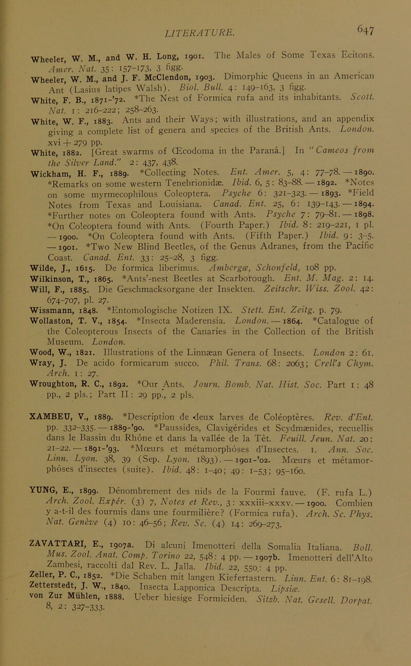 Wheeler, W. M., and W. H. Long, 1901. The Males of Some Texas Ecitons. Amcr. Nat.’35- I57-I73, 3 figg- Wheeler W. M., and J. F. McClendon, 1903. Dimorphic Queens m an American Ant’(Lasiu’s latipes Walsh). Biol. Bull. 4: 149-163, 3 figg- White, F. B., 1871-72. *The Nest of Formica rufa and its inhabitants. Scott. Nat. 1: 216-222; 258-263. White W. F., 1883. Ants and their Ways; with illustrations, and an appendix giving a complete list of genera and species of the British Ants. London. xvi -f- 279 pp. White, 1882. [Great swarms of CEcodoma in the Parana.] In “Cameos from the Silver Land.” 2: 437, 438. Wickham, H. F., 1889. ^Collecting Notes. Ent. Amer. 5, 4: 77-78.— 1890. ♦Remarks on some western Tenebrionidae. Ibid. 6, 5: 83-88. — 1892. *Notes on some myrmecophilous Coleoptera. Psyche 6: 321-323. —1893. *Field Notes from Texas and Louisiana. Canad. Ent. 25, 6: 139-143. —1894. ♦Further notes on Coleoptera found with Ants. Psyche 7: 79-8i. —1898. ♦On Coleoptera found with Ants. (Fourth Paper.) Ibid. 8: 219-221, i pi. —1900. ♦On Coleoptera found with Ants. (Fifth Paper.) Ibid, g: 3-5. —1901. ♦Two New Blind Beetles, of the Genus Adranes, from the Pacific Coast. Canad. Ent. 33: 25-28, 3 figg. Wilde, J., 1615. De formica liberimus. Ambcrgce, Schonfeld, 108 pp. Wilkinson, T., 1865. ♦Ants’-nest Beetles at Scarborough. Ent. M. Mag. 2: 14. Will, F., 1885. Die Geschmacksorgane der Insekten. Zeitschr. Wiss. Zool. 42: 674-707, pi. 27. Wissmann, 1848. ♦Entomologische Notizen IX. Stett. Ent. Zeitg. p. 79. Wollaston, T. V., 1854. ♦Insecta Maderensia. London. —1864. ♦Catalogue of the Coleopterous Insects of the Canaries in the Collection of the British Museum. London. Wood, W., 1821. Illustrations of the Linnsean Genera of Insects. London 2: 61. Wray, J. De acido formicarum succo. Phil. Trans. 68: 2063; Crell’s Chym. Arch. 1: 27. Wroughton, R. C., 1892. ♦Our Ants. Journ. Bomb. Nat. Hist. Soc. Part i: 48 pp., 2 pis.; Part II: 29 pp., 2 pis. XAMBEU, V., 1889. ♦Description de <ieux larves de Coleopteres. Rev. d’Ent. PP- 332-335- — i889-’9o. ♦Paussides, Clavigerides et Scydmsenides, recuellis dans le Bassin du Rhone et dans la vallee de la Tet. Feuill. Jeun. Nat. 20: 21-22. — i89i-’93. *Moeurs et metamorphoses d’lnsectes. i. Ann. Soc. Linn. Lyon. 38, 39 (Sep. Lyon. 1893). — i9oi-’o2. Mceurs et metamor- phoses d’insectes (suite). Ibid. 48: 1-40; 49: 1-53; 95-160. YUNG, E., 1899. Denombrement des nids de la Fourmi fauve. (F. rufa L.) Arch. Zool. E.rper. (3) 7, Notes et Rev., 3: xxxiii-xxxv. —1900. Combien y a-t-il des fourmis dans une fourmiliere? (Formica rufa). Arch. Sc. Phys. Nat. Geneve (4) 10: 46-56; Rev. Sc. (4) 14: 269-273. ZAVATTARI, E., 1907a. Di alcuni Imenotteri della Somalia Italiana. Boll. Mus. Zool. Anat. Comp. Torino 22, 548: 4 pp. — 1907b. Imenotteri dell’Alto Zambesi, raccolti dal Rev. L. Jalla. Ibid. 22, 550.: 4 pp. Zeller, P. C., 1852. ♦Die Schaben mit langen Kiefertastern. Linn. Ent. 6: 81-198. Zetterstedt, J. W., 1840. Insecta Lapponica Descripta. Lipsice. von Zur Muhlen, 1888. Ueber hiesige Formiciden. Sitsb. Nat. Gesell. Dorpat 8, 2: 327-333.