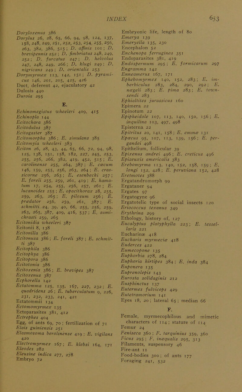 Dovylo.venus 386 Dorylns 26, 28, 65, 66, 94, 98, 124, 137, iS8, 248, 249, 2Si, 252, 253, 254. 255, 256, 263, 382, 386, 515; D. affinis loi ; D. brevipennis 252 ; D. fiinbriatus 248, 249, 252; D. furcatus 247; D. helvohis 247, 248, 249, 266; D. klugi 249; D. nigricafis 249 ; D. orientalis 253 Dorymyrmex 113, 142, 151; D. pyrami- cus 146, 201, 205, 425, 426 Duct, deferent 42, ejaculatory 42 Dulosis 440 Duroia 295 E. Echinomegistus wheeleri 409, 415 Echinopla 144 Ecitochara 386 Ecitodiilus 387 Ecitogaster 387 Ecitomorpha 386; E. simulans 385 Ecitomyia wheeleri 383 Eciton 26, 28, 43, 44, 65, 66, 72, 94, 98, 125, 138, 151, 158, 182, 227, 245, 253, 255, 256, 266, 382, 419, 452, 51s; E. carolinense 255, 264, 387 ; E. caecum 146, 159, 255, 256, 263, 264; E. cras- sicorne 256, 263; E. esenbecki 257; E. foreli 255, 259, 261, 419 ; E. hama- tuni 17, 254, 25s, 256, 257, 261 ; E. lucanoides 255 ; E. opacithorax 28, 255, 259, 263, 265 ; E. pilosum 256; E. pradator 256, 259, 261, 387; E. schinitti 24, 39, 40, 66, 255, 256, 259, 263, 265, 387, 409, 416, 537; E. siimi- chrasti 259, 265 Ecitonidia wheeleri 387 Ecitonii 8, 138 Ecitonilla 386 Ecitonusa 386 ; E. foreli 387 ; E. schmit- ti 387 Ecitophila 386 Ecitophya 386 Ecitopora 386 Ecitotonia 386 Ecitoxenia 386; E. brevipes 387 Ecitoxenus 387 Ecphorella 142 Ectatomma 125, 135, 167, 227, 232; E. quadridens 26 ; E. tuberculatum 9, 226, 231, 232, 233, 241, 421 Ectatommii 134 Ectomomyrmex 135 Ectoparasites 381, 412 Ectrephes 404 Egg, of ants 69, 70 ; fertilization of 71 Elais guiniensis 251 Elasmosoma beroliiiense 4191 E, vigilaus 420 Electromyrmex 167; E. klebsi 164, 171 Eleodes 282 Eleusine indica 277, 278 Embryo 72 Embryonic life, length of 80 Emery a 139 Emeryella 135, 230 Encephalon 52 Enchenopa ferruginea 351 Endoparasites 381, 419 Endospermum 295 ; E. formicarum 297 Engramma 142 Enneamerus 167, 171 Ephebomyrmex 140, 152, 283; E. im- berbiculus 283, 284, 290, 292; E. nageli 283 ; E. pima 283; E. town- sendi 283 Ephialtites jurassicus 160 Epimera 22 Epinotum 22 Epipheidole 107, 113, 140, 150, 156; E. inquilina 103, 497, 498 Episterna 22 Epitritus 20, 141, 158; E. emmcc 131 Epcecus 95, 107, 113, 139, 156; E. per- gandei 498 Epithelium, follicular 39 Epixenus andrei 496 ; E. creticus 496 Epizeuxis americalis 383 Erebomyrma 113, 140, 152, 158, 159; E, longi 152, 428; E. peruviana 152, 428 Eretmotes 388 Ergatandromorph 99 Ergataner 94 Ergates 97 Ergatogyne 96 Ergatotelic type of social insects 120 Eriococcus texanus 349 Erythrina 299 Ethology, history of, 127 Eucalyptus platyphylla 223 ; E. tessel- laris 221 Eucharinae 418 Eucharis myrmecice 418 Euderces 422 Eumecopone 135 Euphorbia 278, 284 Euphoria hirtipes 384; E. inda 384 Euponera 135 Euprenolepis 143 Eurosta solidaginis 212 Eusphinctus 137 Eutermes fulviceps 429 Eutetramorium 141 Eyes 18, 20 ; lateral 65 ; median 66 F. Female, myrmecophilous and mimetic characters of 114; stature of 114 Femur 24 Feniseca 360 ; F. tarquinius 359, 360 Ficus 295; F. incequalis 295, 313 Filaments, suspensory 46 Fire-ant ii Food-bodies 300; of ants 177 Foraging 241, 532