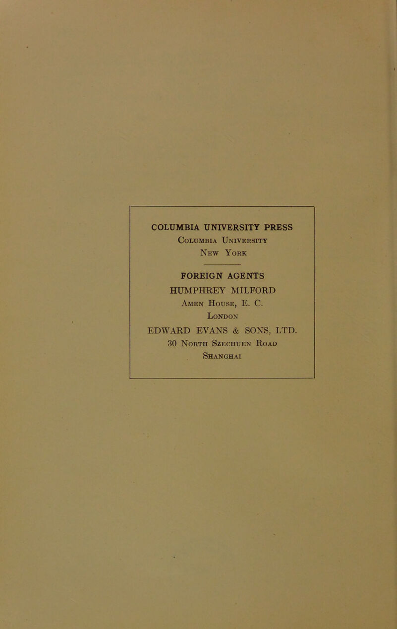 COLUMBIA UNIVERSITY PRESS Columbia University New York FOREIGN AGENTS HUMPHREY MILFORD Amen House, E. C. London EDWARD EVANS & SONS, LTD. 30 North Szechuen Road Shanghai