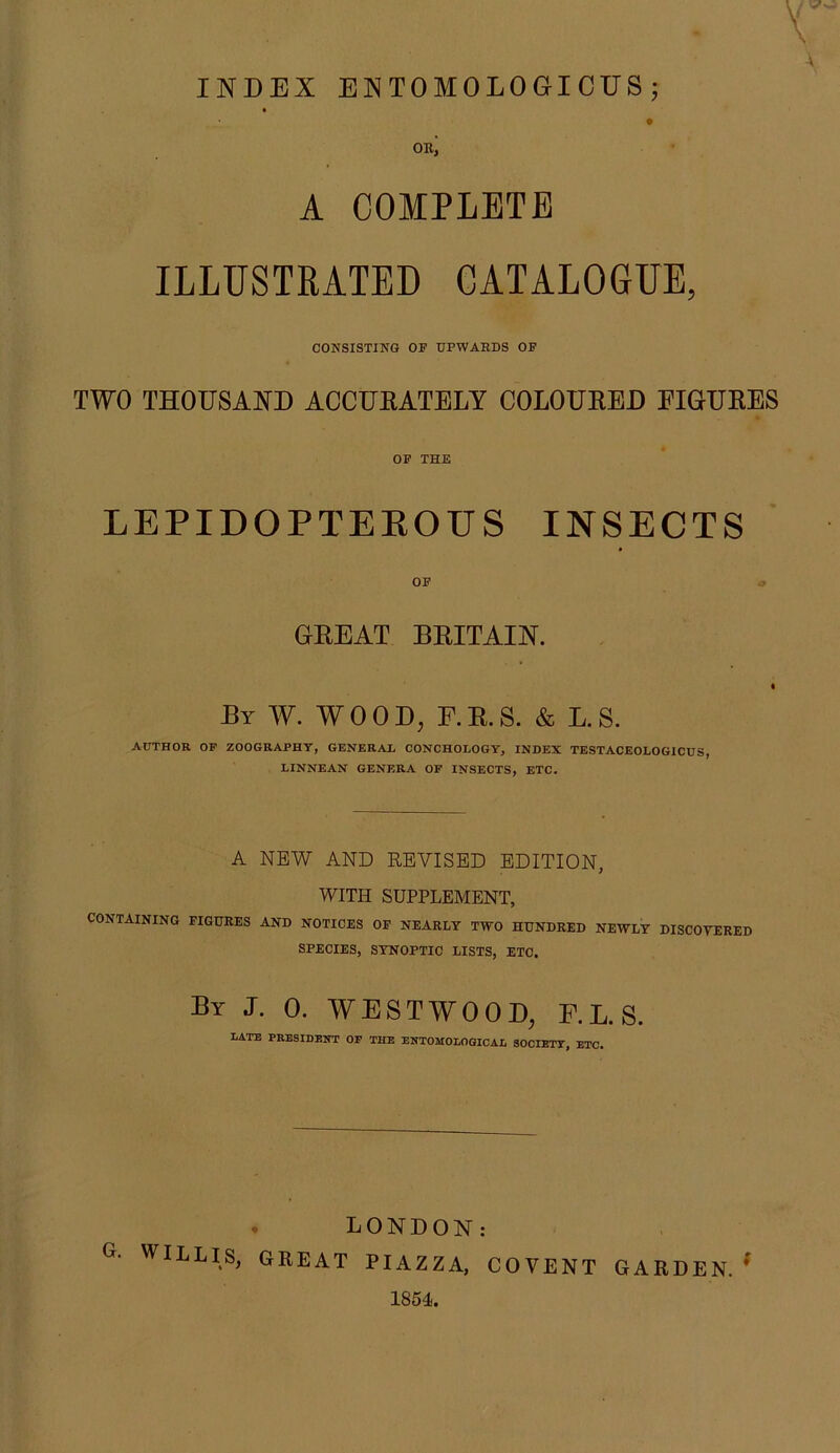 INDEX EMTOMOLOGICUS; ouj A COMPLETE ILLUSTRATED CATALOGUE, CONSISTING OF UPWARDS OF TWO THOUSAND ACCUKATELY COLOURED EIGURES OF THE LEPIDOPTEROUS INSECTS OF GREAT BRITAIN. By W. wood, F.R.S. & L.S. AUTHOR OP ZOOGRAPHT, GENERAL CONCHOLOGY, INDEX TESTACEOLOGICUS, LINNEAN GENERA OF INSECTS, ETC. A NEW AND REVISED EDITION, WITH SUPPLEMENT, CONTAINING FIGURES AND NOTICES OF NEARLY TWO HUNDRED NEWLY DISCOVERED SPECIES, SYNOPTIC LISTS, ETC. By J. 0. WESTWOOD, F.L.S. LATE PRESIDENT OP THE ENTOMOLOGICAL SOCIETY, ETC. * LONDON: G. WILLIS, GREAT PIAZZA, COVENT GARDEN. ^ 1854.