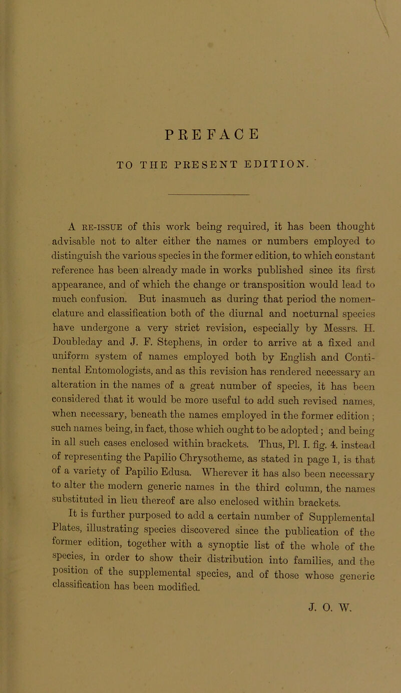 PREFACE TO THE PRESENT EDITION. A RE-ISSUE of this work being required, it has been thought advisable not to alter either the names or numbers employed to distinguish the various species in the former edition, to which constant reference has been already made in works published since its first appearance, and of which the change or transposition would lead to much confusion. But inasmuch as during that period the nomen- clature and classification both of the diurnal and nocturnal species have undergone a very strict revision, especially by Messrs. H. Doubleday and J. F. Stephens, in order to arrive at a fixed and uniform system of names employed both by English and Conti- nental Entomologists, and as this revision has rendered necessaiy an alteration in the names of a great number of species, it has been considered that it would be more useful to add such revised names, when necessary, beneath the names employed in the former edition ; such names being, in fact, those which ought to be adopted; and being in all such cases enclosed within brackets. Thus, PI. I. fig. 4. instead of representing the Papilio Chrysotheme, as stated in page 1, is that of a variety of Papilio Edusa. Wherever it has also been necessary to alter the modern generic names in the third column, the names substituted in lieu thereof are also enclosed within brackets. It is further purposed to add a certain number of Supplemental Plates, illustrating species discovered since the publication of the former edition, together with a synoptic list of the whole of the species, in order to show their distribution into families, and the position of the supplemental species, and of those whose generic classification has been modified.