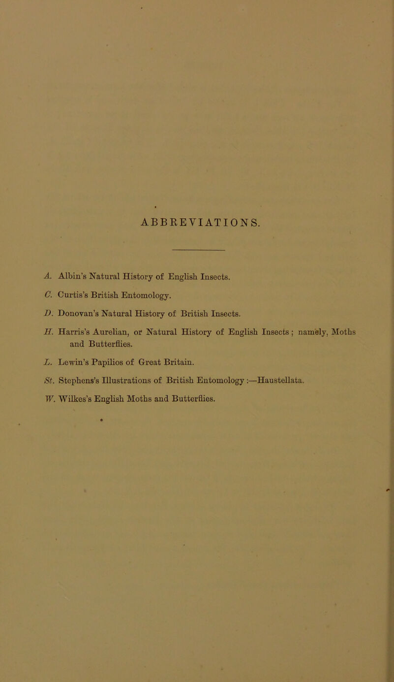 ABBREVIATIONS. A. Albin’s Natural History of English Insects. C. Curtis’s British Entomology. D. Donovan’s Natural History of British Insects. H. Harris’s Aurelian, or Natural History of English Insects; namely, Moths and Butterflies. L. Lewin’s Papilios of Great Britain. St. Stephens’s Illustrations of British Entomology ;—Haustellata. W. Wilkes’s English Moths and Butterflies.