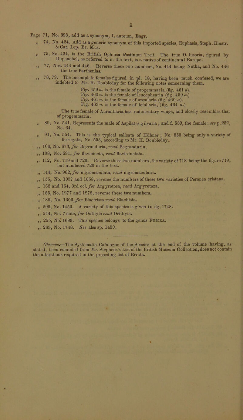 ,, 74, No. 424. Add as a generic synonym of this imported species, Euphosia, Steph. Illustr. & Cat. Lep. Br. Mus. „ 75, No. 434, is the British Ophiusa Pastinum Treit. The true 0. lusoria, figured by Duponchel, as referred to in the text, is a native of continental Europe. „ 77, Nos. 444 and 446. Reverse these two numbers. No. 444 being Notha, and No. 446 the true Parthenias. ,, 78, 79. The incomplete females figured in pi. 18, having been much confused, we are indebted to Mr. H. Doubleday for the following notes concerning them. Fig. 459 «. is the female of progemmaria (fig. 461 a). Pig. 460 ». is the female of leucophearia (fig. 459 a.) Fig. 461 n. is the female of sescularia (fig. 460 a). Fig. 463 ?8. is the female of defoliaria, (fig. 464 a.) The true female of Aurantiaria has rudimentary wings, and closely resembles that of progemmaria. „ 89, No. 541. Represents the male of Aspilates gilvaria ; and f. 539, the female: see p.252, No. 64. ,, 91, No. 554. This is the typical salicata of Hiihner ; No. 555 being only a variety of ferrugata, No. 553, according to Mr. H. Doubleday., „ 106, No. 67S, for Begranduria, read Begrandaria. ,, 108, No. 691, fiavicincta, flavicinctata. „ 112, No. 719 and 720. Reverse these two numbers, the variety of 718 being the figure 719, hut numbered 720 in the text. ,, 144, No. 962,ybrnigromaculata, reotf nigromaculana. ,, 155, No. 1057 and 1058, reverse the numbers of these two varieties of Peronea cristana. „ 163 and 164, 3rd col, for Argyrotosa, read Argyrotoza. ,, 185, No. 1277 and 1278, reverse these two numbers. ,, 189, No. 1306,yhr Elaotrista Elachista. „ 209, No. 1450. A variety of this species is given in fig. 1748. ,, 244, No. 7 note, for Outhylarend Orithyia. ,, 255, No.'1689. This species belongs to the genus Fumea. „ 263, No. 1748. See alsosp. 1450. Obsm've.—The Systematic Catalogue of the Species at the end of the volume having, as stated, been compiled from Mr. Stephens’s List of the British Museum Collection, does not contain the alterations required in the preceding list of Errata.