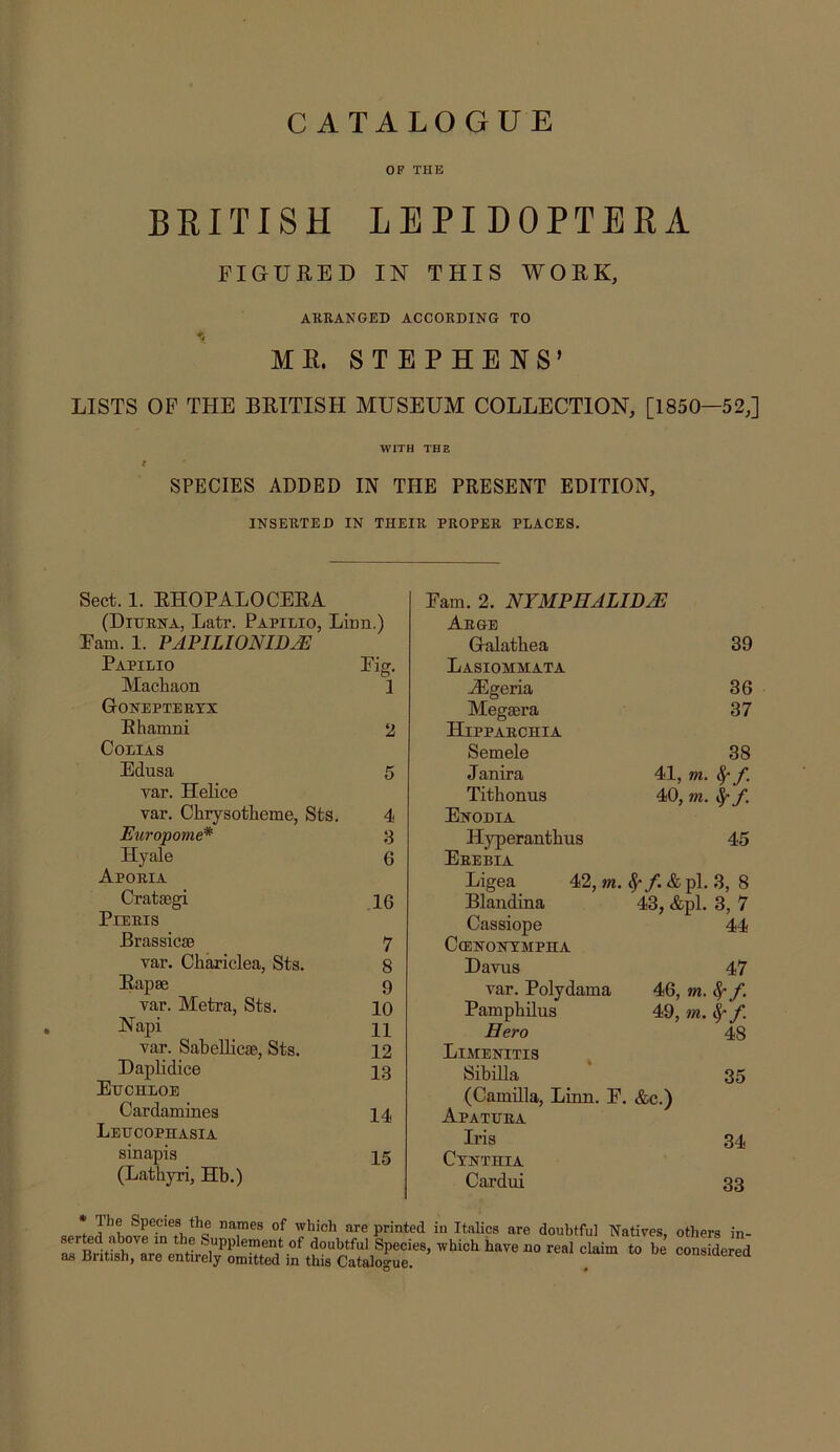 CATALOGUE OF THE BRITISH LEPIDOPTERA PIGUBED IN THIS WOEK, AKBANGED ACCORDING TO ME. STEPHENS’ LISTS OP THE BEITISH MUSEUM COLLECTION, [1850—52,] WITH THE f SPECIES ADDED IN THE PRESENT EDITION, INSERTED IN THEIR PROPER PLACES. Sect. 1. EHOPALOCEEA (Diurna, Latr. Papilio, Linn.) Pam. 1. PAPILIONIDJE Papilio MacRaon Goneptertx Ehamni COLIAS Edusa var. HeKce var. Chrysotlieme, Sts. Europome* Hyale Aporia Cratsegi PlERIS Brassicse var. Chariclea, Sts. Eapse var. Metra, Sts. Napi var. SabeUicae, Sts. Daplidice Euchloe Cardamines Leucophasia sinapis (Lathyri, Hb.) Pig. 1 2 4 3 6 16 7 8 9 10 11 12 13 14 15 Pam. 2. NFMPHALID^ Aege G-alatbea 39 Lasiommata AEgeria 36 Megsera 37 Hipparchia Semele 38 Janira 41, m. Titbonus 40, m. Sr f. Enodia Hyperantbus 45 Erebia Ligea 42, m. ^*/.&pl.3, 8 Blandina 43, &pl. 3, 7 Cassiope 44 C(ENONTMPHA Daviis 47 var. Polydama 46, m. ^ f. Pampbilus 49, m. cf- f. Hero 48 Limenitis Sibilla 35 (Camilla, Linn. P. &c.) Apatuea Iris 34 CVNTHIA Cardui 33 T printed in Italics are doubtful Natives, others in- serted above in the Supplement of doubtful Species, which have no real claim to he considered as British, are entirely omitted in this Catalogue. . consiaerea