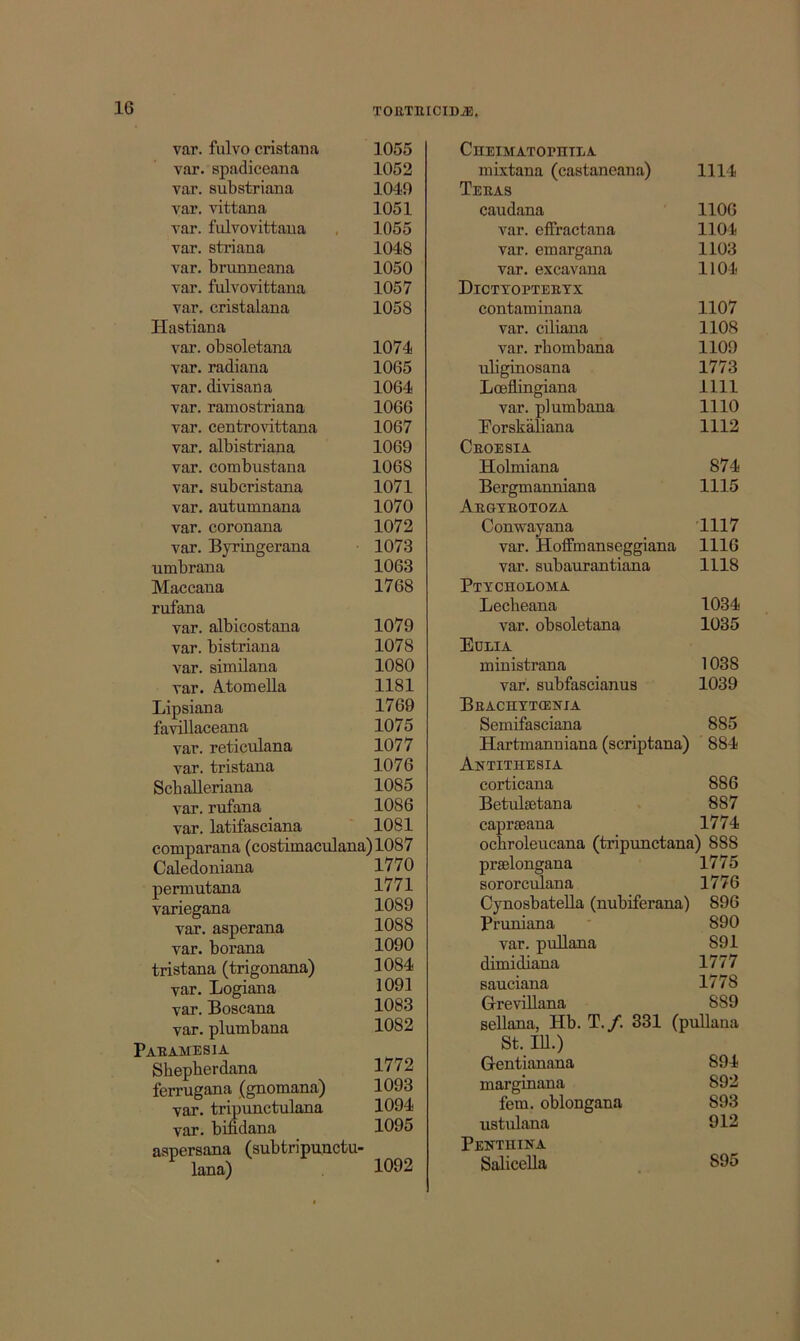 var. fulvo cristana 1055 var. spadiceana 1052 var. substriana 1049 var. vittana 1051 var. fulvovittaua , 1055 var. striana 1048 var. brunneana 1050 var. fulvo vittana 1057 var. cristalana 1058 Hastiana var. obsoletana 1074 var. radiana 1065 var. divisana 1064 var. ramostriana 1066 var. centro^dttana 1067 var. albistriana 1069 var. combustana 1068 var. subcristana 1071 var. autumnana 1070 var. coronana 1072 var. Byringerana 1073 umbrana 1063 Maccaua 1768 rufana var. albicostana 1079 var. bistriana 1078 var. similana 1080 var. A.tomella 1181 Lipsiana 1769 favillaceana 1075 var. reticulana 1077 var. tristana 1076 Scballeriana 1085 var. rufana 1086 var. latifasciana ' 1081 comparana (costimaculana)1087 Caledoniana 1770 permutana 1771 variegana 1089 var. asperana 1088 var. borana 1090 tristana (trigonana) 1084 var. Logiana 1091 var. Boscana 1083 var. plumbana 1082 Paeamesia Shepberdana 1772 ferrugana (gnomana) 1093 var. tripunctulana 1094 var. bindana 1095 aspersana (subtripunctu- lana) 1092 CnEmATorniLA mixtana (castaneana) 1114 Teeas caudana 1106 var. effractana 1104 var. emargana 1103 var. excavana 1104 Dictyopteetx contaminana 1107 var. ciliana 1108 var. rhombana 1109 uliginosana 1773 Loeilingiana 1111 var. plumbana 1110 Borskaliana 1112 Ceoesia Holmiana 874 Bergmanniana 1115 Aegteotoza Conwayana 1117 var. Hoffmanseggiana 1116 var. subaurantiana 1118 Ptycholoma Lecheana 1034 var. obsoletana 1035 Eulia ministrana 1038 var. subfascianuB 1039 Beachytcenia Semifasciana 885 Hartmanniana (scriptana) 884 Antithesia corticana 886 Betulsetana . 887 capraeana 1774 ocbroleucana (tripunctana) 888 prselongana 1775 sororculana 1776 Cynosbatella (nubiferana) 896 Pruniana ■ 890 var. pullana 891 dimidiana 1777 sauciana 1778 GrreviUana 889 sellana, Hb. T./. 331 (pullana St. lU.) Gentianana 894 marginana 892 fern, oblongana 893 ustulana 912 Pentuina Salicella 895