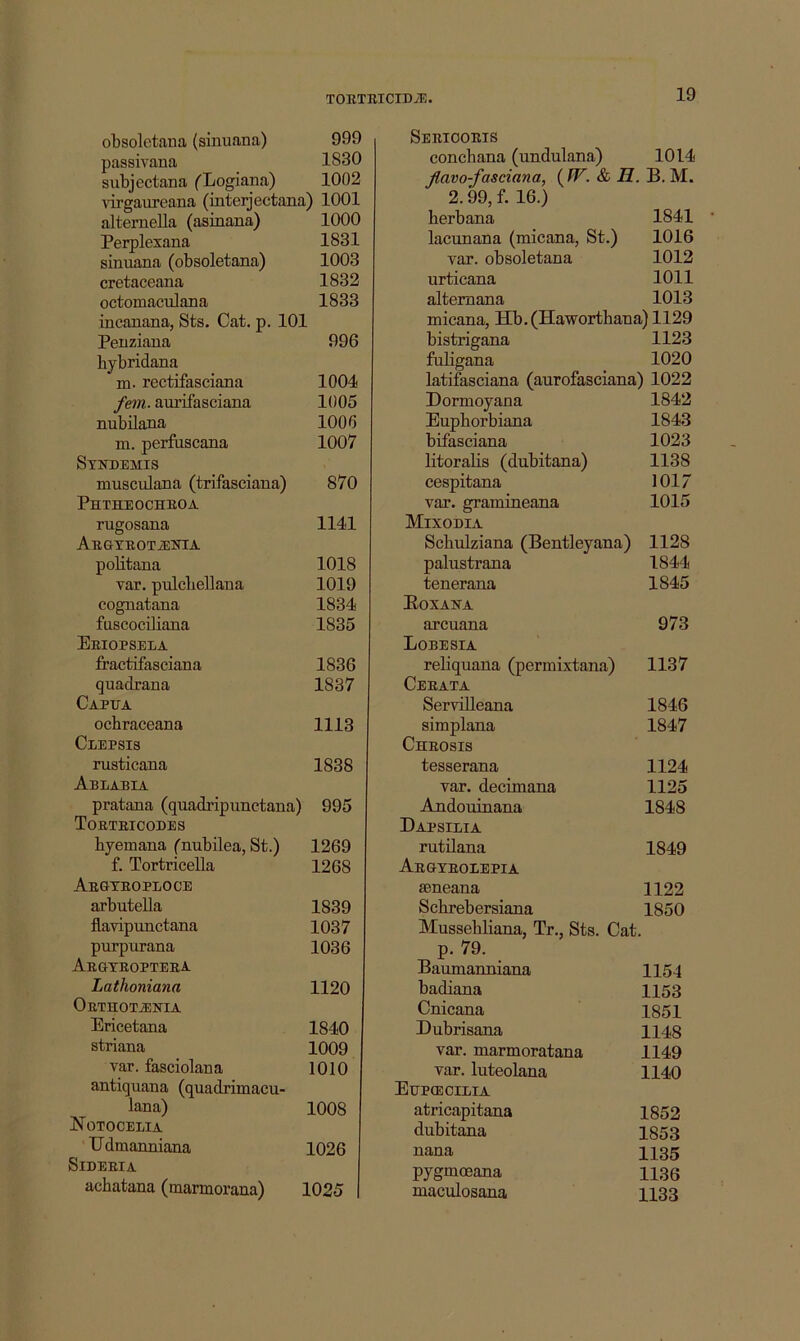 obsoletana (sinuana) 999 passivana 1830 subjectana ('Logiana) 1002 Airgaureana (mterjectana) 1001 altemella (asmana) 1000 Perplexana 1831 sinuana (obsoletana) 1003 cretaceana 1832 octomaculana 1833 incanana, Sts. Cat. p. 101 Penziana 996 bybridana m. rectifaseiana 1004 fern, aurifasciana 1005 nubilana 1006 m. perfuscana 1007 Stndemis musculana (trifasciana) 870 Phtheocheoa rugosana 1141 ABGTBOTiElSriA pobtana 1018 var. pulcbellana 1019 cognatana 1834 fuscociliana 1835 Eeiopseea fractifasciana 1836 quadrana 1837 Capua ocbraceana 1113 Clepsis rusticana 1838 Ablabia pratana (quadripunctana) 995 Toeteicodes byemana (nubilea, St.) 1269 f. Tortricella 1268 Aegteoploce arbuteUa 1839 flavipunctana 1037 purpurana 1036 Aegxeopteea Lathoniana 1120 OETHOTiEK'IA Ericetana 1840 striana 1009 var. fasciolana 1010 antiquana (quadrimacu- lana) 1008 JN OTOCELIA Edmanniana 1026 SiDEEIA acbatana (marmorana) 1025 Semoobis conchana (undulana) 1014 Jlavo-fasciana, ( W. & H. B. M. 2.99, f. 16.) herbana 1841 lacunana (micana, St.) 1016 var. obsoletana 1012 urticana 1011 altemana 1013 micana, Hb.(Hawortbana)1129 bistrigana 1123 fnbgana 1020 latifasciana (aurofasciana) 1022 Dormoyana 1842 Eupborbiana 1843 bifasciana 1023 litorabs (dubitana) 1138 cespitana 1017 var. gramineana 1015 Mixodia Scbulziana (Bentleyana) 1128 palustrana 1844 tenerana 1845 Eoxana arcuana 973 Lobesia reliquana (permixtana) 1137 Ceeata Servilleana 1846 simplana 1847 Cheosis tesserana 1124 var. decimana 1125 Andouinana 1848 Dapsilia rutilana 1849 Abgteoeepia seneana 1122 Scbrebersiana 1850 Mussebliana, Tr., Sts. Cat. p. 79. Baumanniana 1154 badiana 1153 Cnicana 1851 Dubrisana 1148 var. marmoratana 1149 var. luteolana 1140 Eupoeoilia atricapitana 1852 dubitana 1853 nana 1135 pygmoeana 1136 maculosana 1133