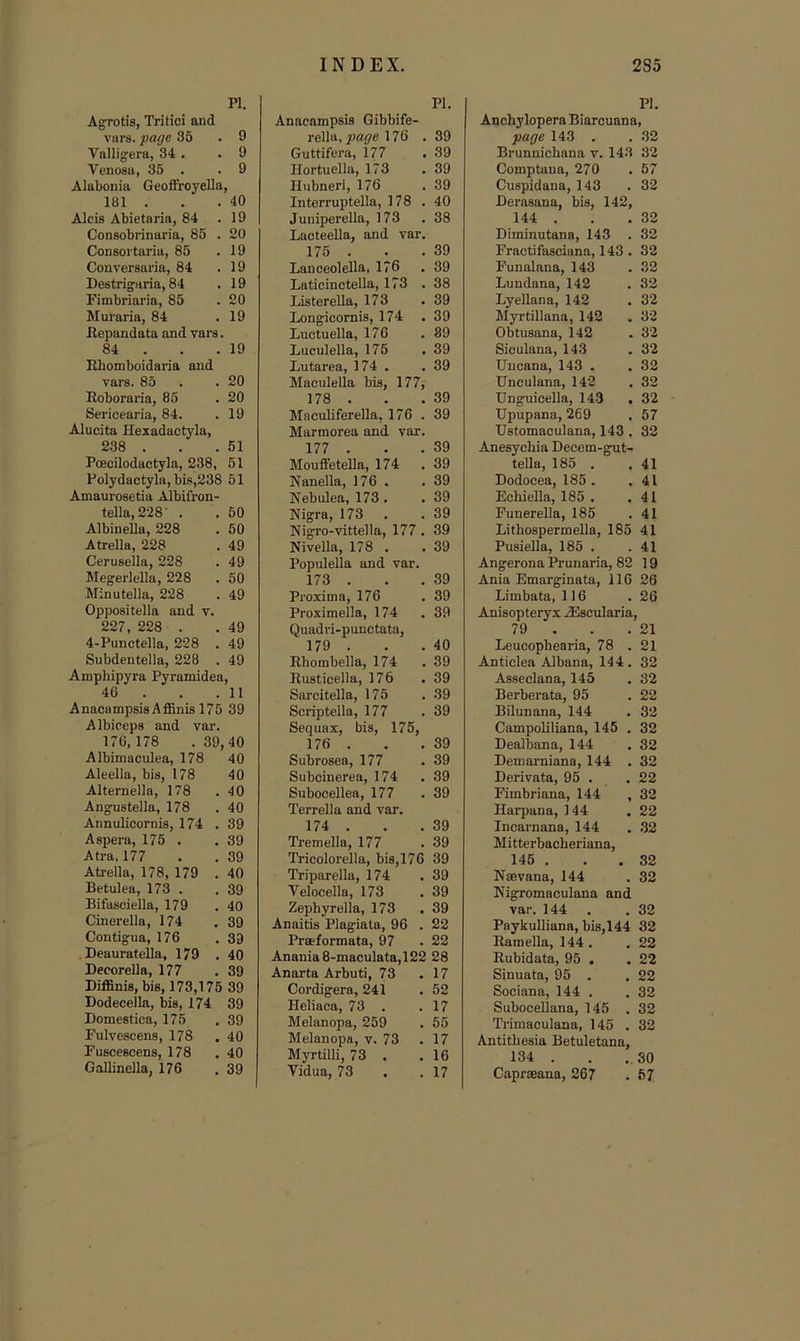 PI. A^rotis, Tritici and viirs. fage 35 . 9 Vallig’era, 34 . .9 Venosa, 35 . .9 Alabonia Geofiroyella, 181 . . . 40 Aids Abietaria, 84 .19 Consobrinaria, 85 . 20 CoDsortai'ia, 85 .19 Conversaria, 84 .19 Destrigaria, 84 .19 Fimbriaria, 85 .20 Muraria, 84 . 19 Eepandata and vars. 84 . . .19 Rbomboidaria and vars. 85 . .20 Roboraiia, 85 . 20 Sericearia, 84. . 19 Alucita Hexadactyla, 238 . . . 51 Poecilodactyla, 238, 51 Polydactyla, bis,238 51 Amaurosetia Albifron- tella, 228' . 50 AlbineUa, 228 50 Atrella, 228 49 Cerusella, 228 49 Megerlella, 228 50 Minutella, 228 49 Oppositella and v. 227, 228 . 49 4-Punctella, 228 . 49 Subdentella, 228 . 49 Ampbipyra Pyramidea 46 . . . 11 Anacampsis Affinis 175 39 A Ibiecps and var. 176,178 .39,40 Albimaculea, 178 40 Aleella, bis, 178 40 Alternella, 178 .40 Ang^stella, 178 .40 Annulicornis, 174 .39 Aspera, 175 . . 39 Atra. 177 . . 39 Atrella, 178, 179 .40 Betulea, 173 . .39 Bifasdella, 179 . 40 Cinerella, 174 .39 Contigua, 176 .39 Deauratella, 179 .40 Decorella, 177 .39 Diflinis, bis, 173,175 39 Dodecella, bis, 174 39 Domestica, 175 .39 Fulvescens, 178 .40 Fuscescens, 178 .40 Gallineila, 176 .39 PI. Anacampsis Gibbife- re\\tL,page 176 . 39 Guttifera, 177 . 39 Hortuella, 173 .39 Hubneri, 176 .39 Interruptella, 178 . 40 Juniperella, 173 .38 Lacteella, and var. 175 . . . 39 Lanceolella, 176 .39 Laticinctella, 173 .38 Listerella, 173 .39 Longicornis, 174 .39 Luctuella, 176 .89 Luculella, 175 .39 Lutarea, 174 . .39 Maculella bis, 177, 178 . . .39 Maculiferella, 176 . 39 Marmorea and var. 177 . . .39 Mouffete'lla, 174 .39 Nanella, 176 . .39 Nebulea, 173 . . 39 Nigra, 173 . .39 Nigro-vittella, 177 . 39 Nivella, 178 . .39 Populella and var. 173 . . . 39 Proxima, 176 .39 Proximella, 174 .39 Quadri-punctata, 179 . . . 40 Rhombella, 174 .39 Rusticella, 176 .39 Sarcitella, 175 . 39 Scriptella, 177 .39 Sequax, bis, 175, 176 . . . 39 Subrosea, 177 .39 Subcinerea, 174 .39 Subocellea, 177 . 39 Terrella and var. 174 . . . 39 Tremella, 177 .39 Tricolorella, bis,176 39 Triparella, 174 .39 Velocella, 173 . 39 Zephyrella, 173 .39 Anaitis Plagiata, 96 . 22 Praeformata, 97 .22 Anania8-maculata,122 28 Anarta Arbuti, 73 .17 Cordigera, 241 . 52 Heliaca, 73 . .17 Melanopa, 259 . 55 Melanopa, v. 73 .17 Myrtilli, 73 . .16 Vidua, 73 . .17 PI. Anchylopera Biarcuana, page 143 . . 32 Brunnichana v. 143 32 Comptaua, 270 . 57 Cuspidana, 143 .32 Berasana, bis, 142, 144 . . . 32 Diminutana, 143 .32 Fractifasciana, 143 . 32 Funalana, 143 . 32 Lundana, 142 . 32 Lyellana, 142 .32 Myrtillana, 142 . 32 Obtusana, 142 .32 Siculana, 143 .32 Uucana, 143 . . 32 Unculana, 142 . 32 Unguicella, 143 .32 Upupana, 269 . 57 Ustomaculana, 143 . 32 Anesychia Decem-gut- tella, 185 . .41 Dodocea, 185 . .41 Echiella, 185 . .41 Funerella, 185 .41 Lithospermella, 185 41 Pusiella, 185 . .41 Angerona Prunaria, 82 19 Ania Emarginata, 116 26 Limbata, 116 .26 Anisopteryx AEscularia, 79 . . .21 Leucopbearia, 78 . 21 Antidea Albana, 144. 32 Assedana, 145 . 32 Berberata, 95 . 22 Bilunana, 144 . 32 Campoliliana, 145 . 32 Dealbana, 144 .32 Deniarniana, 144 . 32 Dei-ivata, 95 . .22 Fimbriana, 144 ,32 Hai-pana, 144 .22 Incarnana, 144 . ,32 Mitterbacheriana, 145 . . . 82 Naevana, 144 . 32 Nigromaculana and var. 144 . .32 Paykulliana, bis,144 32 Bamella, 144 . . 22 Rubidata, 95 . .22 Sinuata, 95 . .22 Sociana, 144 . .32 Subocellana, 145 .32 Trimaculana, 145 .32 Antitbesia Betuletana, 134 . . ,30 Caprseana, 267 . 67