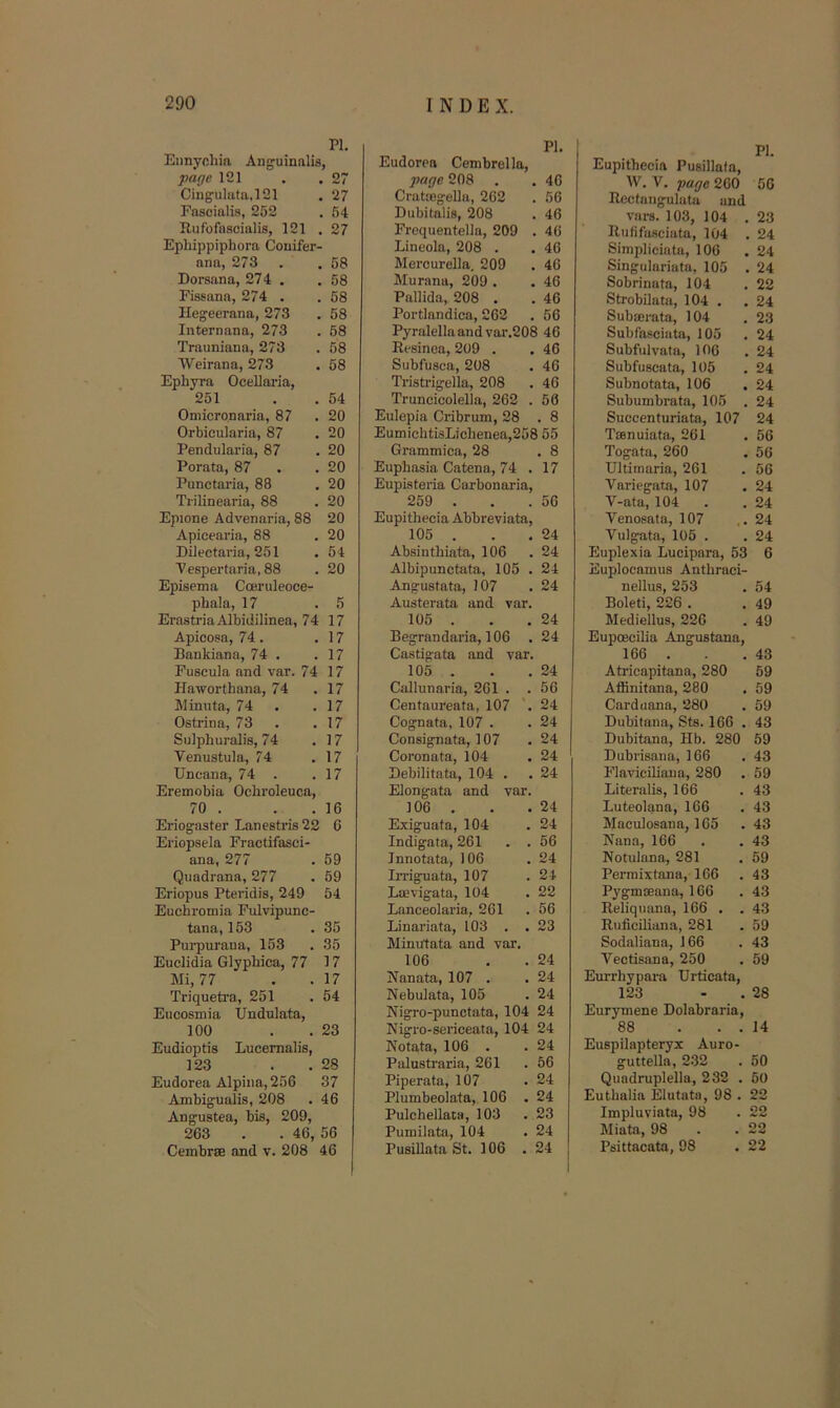 PI. Eimyohia Anguinalis, page 121 27 Cingulata,121 27 Fascialis, 252 54 Rufofascialis, 121 , 27 Ephippiphora Couifer- ana, 273 . . 68 Dorsana, 274 . . 58 Fissana, 274 . . 58 Ilegeerana, 273 . 58 Iiiternana, 273 . 58 Trauniana, 273 . 58 Weirana, 273 . 68 Ephyra Ocellai-ia, 251 . . 54 Oniicronaria, 87 . 20 Orbicularia, 87 . 20 Pendularia, 87 . 20 Porata, 87 . .20 Punctaria, 88 . 20 Tiilinearia, 88 . 20 Epione Advenaria, 88 20 Apicearia, 88 . 20 Dilectaria, 251 . 64 Vespertaria, 88 . 20 Episema Coeruleoce- phala, 17 .5 ErastriaAlbidilinea, 74 17 Apicosa, 74. . 17 Bankiana, 74 . .17 Fuscula and var. 74 17 Haworthana, 74 .17 Mimita, 74 . .17 Ostrina, 73 . .17 Sulphuralis, 74 .17 Venustula, 74 .17 Uncana, 74 . .17 Eremobia Ocbroleuca, 70 . . .16 Eriogaster Lanestris 22 6 Eriopsela Fractifasci- ana, 277 . 59 Quadrana, 277 . 69 Eriopus Pteridis, 249 54 Euchromia Fulvipunc- tana, 153 .36 Pui-purana, 153 . 35 Euclidia GlypMca, 77 17 Mi, 77 . . 17 Triqueti’a, 251 .64 Eucosmia Undulata, 100 . . 23 Eudioptis Lucernalis, 123 . . 28 Eudorea Alpiiia,256 37 Ambigualis, 208 . 46 Angustea, bis, 209, 263 . . 46, 56 Cembrse and v. 208 46 Eudorea Cembrella, PI. page 208 40 CratoBgelln, 262 56 Dubitalis, 208 46 Frequentella, 209 46 Lineola, 208 . 40 Mercurella, 209 40 Murana, 209 . 46 Pallida, 208 . 46 Portlandica, 262 56 Pyralellaand var.208 46 Resinea, 209 . 46 Subfusca, 208 46 Tristrigella, 208 46 Truncicolella, 262 . 50 Eulepia Cribrum, 28 . 8 EumichtisLichenea,258 55 Grammica, 28 . 8 Euphasia Catena, 74 . Eupisteria Carbonaria, 17 259 . Eupithecia Abbreviata, 56 105 . 24 Absinthiata, 106 24 Albipunctata, 105 . 24 Angustata, 107 Austerata and var. 24 105 . 24 Begrandaria, 106 . Castigata and var. 24 105 . 24 Callunaria, 261 . . 56 Centaureata, 107 . 24 Cognata, 107 . 24 Consignata, 107 24 Coronata, 104 24 Bebilitata, 104 . Elongata and var. 24 106 . 24 Exiguata, 104 Indigata, 261 . . 24 56 Jnnotata, 106 24 IiTiguata, 107 24 Laevigata, 104 22 Lanceolaria, 261 56 Linariata, 103 . . Minutata and var. 23 106 24 Nanata, 107 . 24 Nebulata, 105 24 Nigro-punctata, 104 24 Nigro-sericeata, 104 24 Kotata, 106 . 24 Palustraria, 261 56 Piperata, 107 24 Plumbeoiata, 106 . 24 Pulchellata, 103 23 Pumilata, 104 24 Pusillata St. 106 . 24 I PI. Eupithecia Pusillala, W. V. -page 200 50 Reetangulata and vars. 103, 104 .23 Rufifaseiata, 104 . 24 Simpliciata, 106 .24 Singulariata, 105 . 24 Sobrinata, 104 .22 Strobilata, 104 . .24 Subaerata, 104 . 23 Subfasciata, 105 .24 Subfiilvata, 106 .24 Subfuscata, 105 .24 Subnotata, 106 ,24 Subumbrata, 105 . 24 Succenfuriata, 107 24 Tanuiata, 261 .56 Togata, 260 , 56 Ultimaria, 261 .56 Variegata, 107 . 24 V-ata, 104 . . 24 Venosata, 107 ..24 Vulgata, 105 . . 24 Euplexia Lueipara, 53 6 Euplocamus Anthraei- nellus, 253 , 54 Boleti, 226 . . 49 Mediellus, 226 . 49 Eupoecilia Angustana, 166 . . . 43 Atricapitana, 280 59 Affinitana, 280 . 59 Carduana, 280 . 59 Dubitana, Sts. 166 . 43 Dubitana, Hb. 280 59 Dubrisana, 166 .43 Flavieiliaua, 280 . 59 Literalis, 166 .43 Luteolana, 166 .43 Maculosana, 165 .43 Nan.a, 166 . . 43 Notulana, 281 . 59 Perraixtana, 166 . 43 Pygmceana, 166 .43 Reliquana, 166 . . 43 Ruficiliiina, 281 .59 Sodaliana, 166 .43 Vectisana, 250 . 59 Eurrhypara Urticata, 123 - . 28 Eurymene Dolabraria, 88 . . . 14 Euspilapteryx Auro- guttella, 2.32 . 50 Quadruplella, 232 . 50 Euthalia Elutata, 98 . 22 Impluviata, 98 . 22 Miata, 98 . .22 Psittacata, 98 . 22