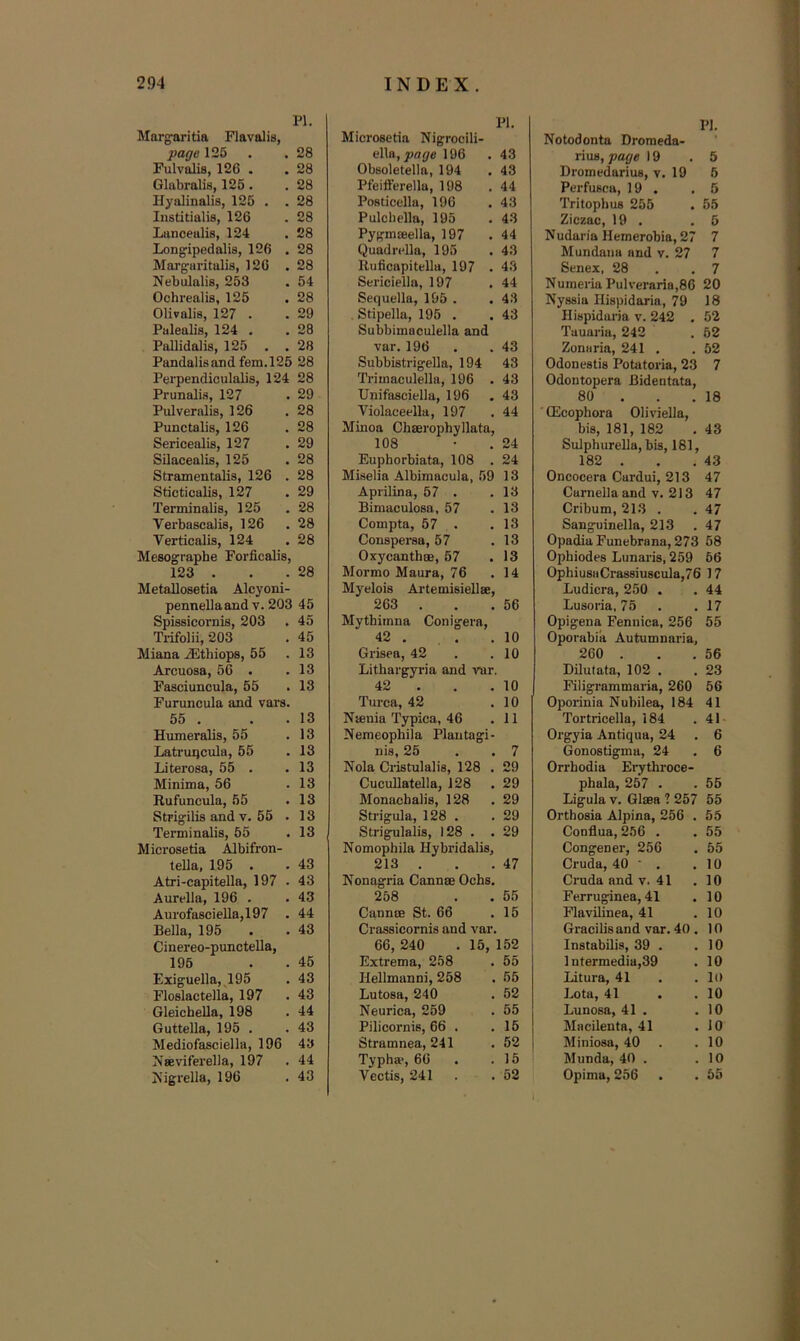 PI. Marg^ritia Flavalis, page 126 . . 28 Fulvalis, 126 . . 28 Glabralis, 125 . . 28 Hyalinalis, 126 . . 28 Institialis, 126 .28 Lancealis, 124 . 28 Longipedalis, 126 . 28 Margaritalis, 126 .28 Nebulalis, 253 . 54 Ochrealis, 125 . 28 Olivalis, 127 . . 29 Pulealis, 124 . . 28 Pallidalis, 125 . . 28 Pandalisand fem.125 28 Perpendiculalis, 124 28 Prunalis, 127 • 29 Pulvernlis, 126 .28 Punctalis, 126 .28 Sericealis, 127 .29 Silacealifi, 125 .28 Stramentalis, 126 . 28 Sticticalis, 127 . 29 Terminalis, 125 .28 Verbascalis, 126 .28 Verticalis, 124 . 28 Mesographe Foi'ficalis, 123 . . . 28 Metallosetia Alcyoni- pennellaand V. 203 45 Spissicornis, 203 . 45 Tiifolii, 203 . 45 Miaaa iEtbiops, 55 .13 Arcuosa, 56 . .13 Fasciuncula, 55 .13 Furuncula and vai's. 55 . . .13 Humeralis, 55 .13 Latruijcula, 55 . 13 Literosa, 55 . .13 Minima, 56 . 13 Rufuncula, 55 .13 Stpigilis and V. 56 . 13 Terminalis, 55 . 13 Microsetia Albifron- tella, 195 . . 43 Atri-capitella, 197 .43 Aurelia, 196 . . 43 Aurofasciella,197 . 44 Bella, 195 . .43 Cinereo-punctella, 196 . . 45 Exiguella, 195 . 43 Floslactella, 197 .43 Gleicbella, 198 .44 Guttella, 195 . . 43 Mediofasciella, 196 43 Nseviferella, 197 . 44 Kig:rella, 196 .43 PI. Microsetia Nigrocili- eWa, page 196 . 43 Obsoletella, 194 .43 Pfeifferella, 198 .44 Posticella, 196 .43 Pulcbella, 195 . 43 Pygmaeella, 197 .44 Quadrella, 195 . 43 Ruficapitella, 197 . 43 Sericiella, 197 .44 Sequella, 105 . .43 Stipella, 196 . . 43 Subbimaculella and var. 196 . .43 Subbistrigella, 194 43 Trimaculella, 196 .43 Unifasciella, 196 .43 Violaceella, 197 .44 Minoa Chserophyllata, 108 • . 24 Eupborbiata, 108 .24 Miselia .41bimacula, 59 13 Aprilina, 57 . .13 Bimaculosn, 57 .13 Compta, 57 . .13 Conspersa, 57 .13 Oxycanthae, 57 .13 Mormo Maura, 76 .14 Myelois Artemisiellse, 263 . . . 56 Mytbimna Conigera, 42 . . .10 Grisea, 42 . .10 Lithargyria and var. 42 . . .10 Turca, 42 .10 Nienia Typica, 46 .11 Nemeophila Plantagi- nis, 25 . . 7 Nola Cristulalis, 128 . 29 Cucullatella, 128 .29 Monacbalis, 128 .29 Strigula, 128 . .29 Strigulalis, 128 . .29 Nomophila Hybridalis, 213 . . . 47 Nonagria Cannae Ochs. 258 . . 65 Cannae St. 66 .15 Crassicornis and var. 66, 240 . 15, 152 Extrema, 258 . 55 Hellmanni, 258 . 65 Lutosa, 240 . 52 Neurica, 259 . 55 Pilicornis, 66 . .16 Stramnea, 241 .52 Typhw,66 . .15 Vectis, 241 . .52 PI. Notodonta Droraeda- riuB, page 19 .5 Dromedarius, v. 19 5 Perfusea, 19 . .6 Tritopbus 255 . 55 Ziczac, 19 . .5 Nudaria Hemerobia, 27 7 Mundana and v. 27 7 Senex, 28 . .7 Nuraeria Pulveraria,86 20 Nyssia Ilispidaria, 79 18 Ilispidaria v. 242 . 52 Tauaria, 242 . 52 Zonaria, 241 . .52 Odonestis Potatoria, 23 7 Odontopera Bidentata, 80 . . .18 ■ CEcophora Oliviella, bis, 181, 182 , 43 Sulphurella, bis, 181, 182 . . . 43 Oncocera Curdui, 213 47 Carnellaand V. 213 47 Cribum, 213 . . 47 Sanguinella, 213 .47 Opadia Funebrana, 273 58 Ophiodes Lunaris, 259 66 Ophiu8aCrassiuscula,76 17 Ludicra, 250 . . 44 Lusoria, 75 . .17 Opigena Fennica, 256 55 Oporabia Autumnaria, 260 . . . 56 Dilutata, 102 . .23 Filigrammaria, 260 56 Oporinia Nubilea, 184 41 Tortricella, 184 .41 Orgyia Antiqua, 24 . 6 Gonostigma, 24 . 6 Orrhodia Ei-ythroce- phala, 257 . . 55 Ligula V. Glsea ? 257 55 Orthosia Alpina, 256 . 55 Conflua, 256 . . 55 Congener, 256 . 55 Cruda, 40 ' . .10 Cruda and v. 41 .10 Ferruginea, 41 .10 Flavilinea, 41 .10 Gracilis and var. 40 . 10 Instabilis, 39 . .10 1 ntermedia,39 . 10 Litura, 41 . . 10 Lota, 41 . .10 Lunosa, 41 . .10 Macilenta, 41 . 10 Miniosa, 40 . .10 Munda, 40 . .10 Opima, 256 . . 55 I