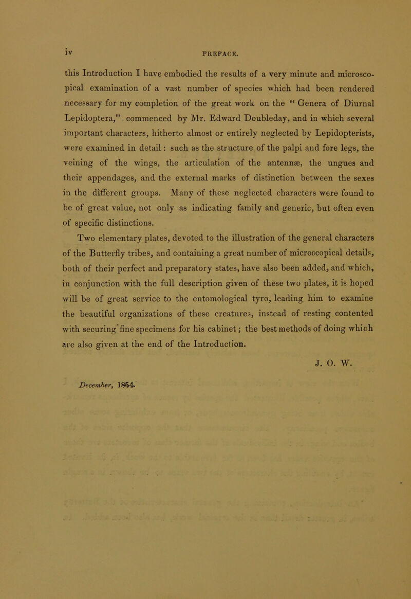 this Introduction I have embodied the results of a very minute and microsco- pical examination of a vast number of species which had been rendered necessary for my completion of the great work on the “ Genera of Diurnal Lepidoptera,” commenced by Mr. Edward Doubleday, and in which several important characters, hitherto almost or entirely neglected by Lepidopterists, were examined in detail: such as the structure of the palpi and fore legs, the veining of the wings, the articulation of the antennae, the ungues and their appendages, and the external marks of distinction between the sexes in the different groups. Many of these neglected characters were found to be of great value, not only as indicating family and generic, but often even of specific distinctions. Two elementary plates, devoted to the illustration of the general characters of the Butterfly tribes, and containing a great number of microscopical details, both of their perfect and preparatory states, have also been added, and which, in conjunction with the full description given of these two plates, it is hoped will be of great service to the entomological tyro, leading him to examine the beautiful organizations of these creatures, instead of resting contented with securing fine specimens for his cabinet; the best methods of doing which are also given at the end of the Introduction. J. 0. W. December, 1864-