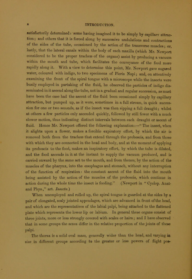 satisfactorily determined: some having imagined it to be simply by capillarv attrac- tion; and others that it is forced along by successive undulations and contractions of the sides of the tube, occasioned by the action of the transverse muscles; or, lastly, that the lateral canals within the body of each maxilla (which Mr. Newport considered to he the proper tracheae of the organs) assist by producing a vacuum within the mouth and tube, which facilitates the conveyance of the food more rapidly along it. With a view to determine this point, Mr. Newport gave sugared water, coloured with indigo, to two specimens of Pieris Napi; and, on attentively examining the front of the spiral tongue with a microscope while the insects were busily employed in partaking of the fluid, he observed the particles of indigo dis- seminated in it ascend along the tube, not in a gradual and regular succession, as must have been the case had the ascent of the fluid been occasioned simply by capillary attraction, but pumped up, as it were, sometimes in a full stream, in quick succes- sion for one or two seconds, as if the insect was then sipping a full draught; whilst at others a few particles only ascended quickly, followed by still fewer with a much slower motion, thus indicating distinct intervals between each draught or ascent of fluid. Hence Mr. Newport offered the following explanation:—“ The insect, when it alights upon a flower, makes a forcible expiratory effort, by which the air is removed both from the tracheae that extend through the proboscis, and from those with which they are connected in the head and body, and at the moment of applying its proboscis to the food, makes an inspiratory effort, by which the tube is dilated, and the food ascends in it at the instant to supply the vacuum produced, and is carried onward by the same act to the mouth, and from thence, by the action of the muscles of the pharynx, into the oesophagus and stomach, without any interruption of the function of respiration: the constant ascent of the fluid into the mouth being assisted by the action of the muscles of the proboscis, which continue in action during the whole time the insect is feeding.” (Newport in “ Cyclop. Anat- and Phys.,” art. Insecta.) When unemployed and rolled up, the spiral tongue is guarded at the sides by a pair of elongated, scaly jointed appendages, which are advanced in front of the head, and which are the representatives of the labial palpi, being attached to the flattened plate which represents the lower lip or labium. In general these organs consist of three joints, more or less strongly covered with scales or hairs ; and I have observed that in some groups the sexes differ in the relative proportion of the joints of these palpi. The thorax is a solid oval mass, generally wider than the head, and varying in size in different groups according to the greater or less powers of flight poa-