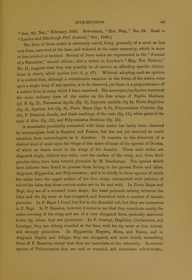 “Aun Sci. Nat.” February, 1835. Bowerbank, “ Ent. Mag.,” No. 23. Bead in “London and Edinburgh Phil. Journal,” Oct., 1839.) The form of these scales is extremely varied, being generally of a more or less oval form, narrowed at the base, and widened at the outer extremity, which is more or less notched or toothed. Several of these scales are represented in the “Journal of a Naturalist,” second edition; and a writer in Loudon’s “Mag. Nat. History,” No. 11, suggests that they may possibly be of service as alfording specific distinc- tions in closely allied species (vol. iii. p. 87). Without adopting such an opinion it is evident that, although a considerable variation in the forms of the scales, even upon a single wing of any species, is to be observed, yet there is a preponderance of a certain form in many which I have examined. The accompanying figures represent the more ordinary form of the scales on the fore wings of Papilio Machaon (pi. B. fig. 2), Parnassius Apollo (fig. 3), Leptosia Candida (fig 4), Pieris Daplidice (fig. 5), Apatura Iris (fig. 6), Pieris Lapse (figs. 8, 9), Polyommatus Corydon (fig. 10), P. Brassicse, female, and black markings of the male (fig. 11), white parts of the male of ditto (fig. 12), and Polyommatus Boeticus (fig. 13). A remarkable peculiarity connected with these scales has lately been observed by microscopists, both in England and France, but has not yet received so much attention from entomologists as it deserves. It consists in the discovery of a distinct kind of scale upon the wings of the males of some of the species of Diurna, of which no traces occur in the wings of the females. These male scales are dispersed singly, without any order, over the surface of the wing, and, from their peculiar form, have been termed plumules by M. Deschamps. The species which have hitherto been found to possess them belong to the genera Pieris and allies, Argynnis, Hipparchia, and Polyommatus; and it is chiefly in those species of which the males have the upper surface of the fore wings ornamented with patches of velvet-like hairs that these curious scales are to be met with. In Pieris Bapas and Napi, they are of a reversed heart shape; the basal peduncle arising between the lobes and the tip more or less elongated, and furnished with a number of minute plumules. In P. Bapse I found but few in the discoidal cell, but they are numerous in P. Napi. In P. Brassicse, however, it seems to me that they constitute nearly the entire covering of the wing, and are of a very elongated form, gradually narrowed to the tip, where they are plumulose. In P. Cratsegi, Daplidice, Cardamines, and Leucippe, they are oblong, rounded at the base, with the tip more or less conical, and strongly plumulose. In Hipparchia Megaera, Mera, and Fauna, and in Argyunis Paphia and Adippe, they are elongated, and more closely resembling those of P. Brassicse, except that they are lanceolate at the extremity. In several species of Polyommatus they are oval or rounded, and sometimes sub-truncate,