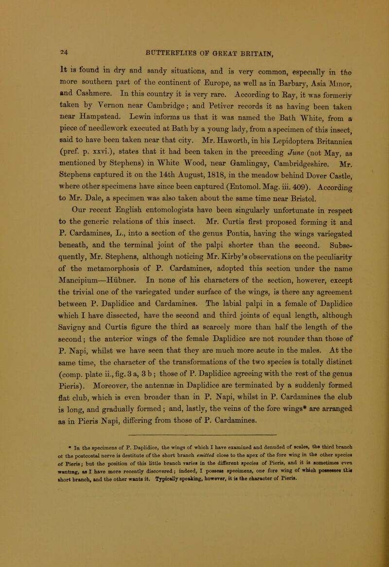 It is iound in dry and sandy situations, and is very common, especially in tho more southern part of the continent of Europe, as well as in Barbary, Asia Minor, and Cashmere. In this country it is very rare. According to Ray, it was formerly taken by Vernon near Cambridge; and Petiver records it as having been taken near Hampstead. Lewin informs us that it was named the Bath White, from a piece of needlework executed at Bath by a young lady, from a specimen of this insect, said to have been taken near that city. Mr. Haworth, in his Lepidoptera Britannica (pref. p. xxvi.), states that it had been taken in the preceding June (not May, as mentioned by Stephens) in White Wood, near Gamlingay, Cambridgeshire. Mr. Stephens captured it on the 14th August, 1818, in the meadow behind Dover Castle, where other specimens have since been captured (Entomol. Mag. iii. 409). According to Mr. Dale, a specimen was also taken about the same time near Bristol. Our recent English entomologists have been singularly unfortunate in respect to the generic relations of this insect. Mr. Curtis first proposed forming it and P. Cardamines, L., into a section of the genus Pontia, having the wings variegated beneath, and the terminal joint of the palpi shorter than the second. Subse- quently, Mr. Stephens, although noticing Mr. Kirby’s observations on the peculiarity of the metamorphosis of P. Cardamines, adopted this section under the name Mancipium—Hubner. In none of his characters of the section, however, except the trivial one of the variegated under surface of the wings, is there any agreement between P. Daplidice and Cardamines. The labial palpi in a female of Daplidice which I have dissected, have the second and third joints of equal length, although Savigny and Curtis figure the third as scarcely more than half the length of the second; the anterior wings of the female Daplidice are not rounder than those of P. Napi, whilst we have seen that they are much more acute in the males. At the same time, the character of the transformations of the two species is totally distinct (comp, plate ii., fig. 3 a, 3 b ; those of P. Daplidice agreeing with the rest of the genus Pieris). Moreover, the antennae in Daplidice are terminated by a suddenly formed flat club, which is even broader than in P. Napi, whilst in P. Cardamines the club is long, and gradually formed; and, lastly, the veins of the fore wings* are arranged as in Pieris Napi, differing from those of P. Cardamines. * In the specimens of P. Daplidice, the wings of which I have examined and denuded of scales, the third branch ot the postcostal nerve is destitute of the short branch emitted close to the apex of the fore wing in the other species of Pieris; but the position of this little branch varies in the different species of Pieris, and it is sometimes even wanting, as I have more recently discovered; indeed, I possess specimens, one fore wing of which possesses this short branch, and the other wants it. Typically speaking, however, it is the character of Pieris.