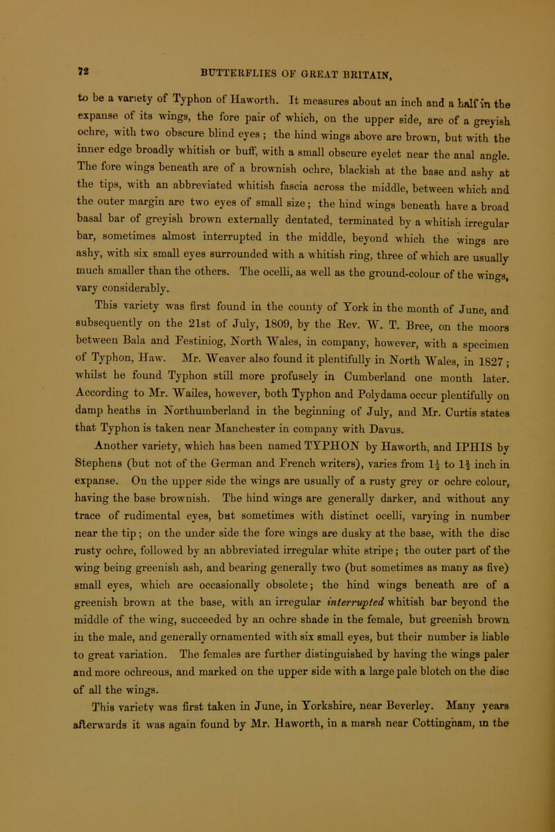 to be a variety of Typhon of Haworth. It measures about an inch and a half in the expanse of its wings, the fore pair of which, on the upper side, are of a greyish ochre, with two obscure blind eyes ; the hind wings above are brown, but with the inner edge broadly whitish or bull, with a small obscure eyelet near the anal angle. The fore wings beneath are of a brownish ochre, blackish at the base and ashy at the tips, with an abbreviated whitish fascia across the middle, between which and the outer margin are two eyes of small size; the hind wings beneath have a broad basal bar of greyish brown externally dentated, terminated by a whitish irregular bar, sometimes almost interrupted in the middle, beyond which the wings are ashy, with six small eyes surrounded with a whitish ring, three of which are usually much smaller than the others. The ocelli, as well as the ground-colour of the wings, vary considerably. This variety was first found in the county of York in the month of June, and subsequently on the 21st of July, 1809, by the Eev. AY. T. Bree, on the moors between Bala and Festiniog, North AYales, in company, however, with a specimen of Typhon, Haw. Mr. AYeaver also found it plentifully in North AYales, in 1827 ; whilst he found Typhon still more profusely in Cumberland one month later. According to Mr. AYailes, however, both Typhon and Polydama occur plentifully on damp heaths in Northumberland in the beginning of July, and Mr. Curtis states that Typhon is taken near Manchester in company with Davus. Another variety, which has been named TYPHON by Haworth, and IPHIS by Stephens (but not of the German and French writers), varies from If to If inch in expanse. On the upper side the wings are usually of a rusty grey or ochre colour, having the base brownish. The hind wings are generally darker, and without any trace of rudimental eyes, bat sometimes with distinct ocelli, varying in number near the tip ; on the under side the fore wings are dusky at the base, with the disc rusty ochre, followed by an abbreviated irregular white stripe; the outer part of the wing being greenish ash, and bearing generally two (but sometimes as many as five) small eyes, which are occasionally obsolete; the hind wings beneath are of a greenish brown at the base, with an irregular interrupted whitish bar beyond the middle of the wing, succeeded by an ochre shade in the female, but greenish brown in the male, and generally ornamented with six small eyes, but their number is liable to great variation. The females are further distinguished by having the wings paler and more ochreous, and marked on the upper side with a large pale blotch on the disc of all the wings. This variety was first taken in June, in Yorkshire, near Beverley. Many years afterwards it was again found by Mr. Haworth, in a marsh near Cotting'nam, m the