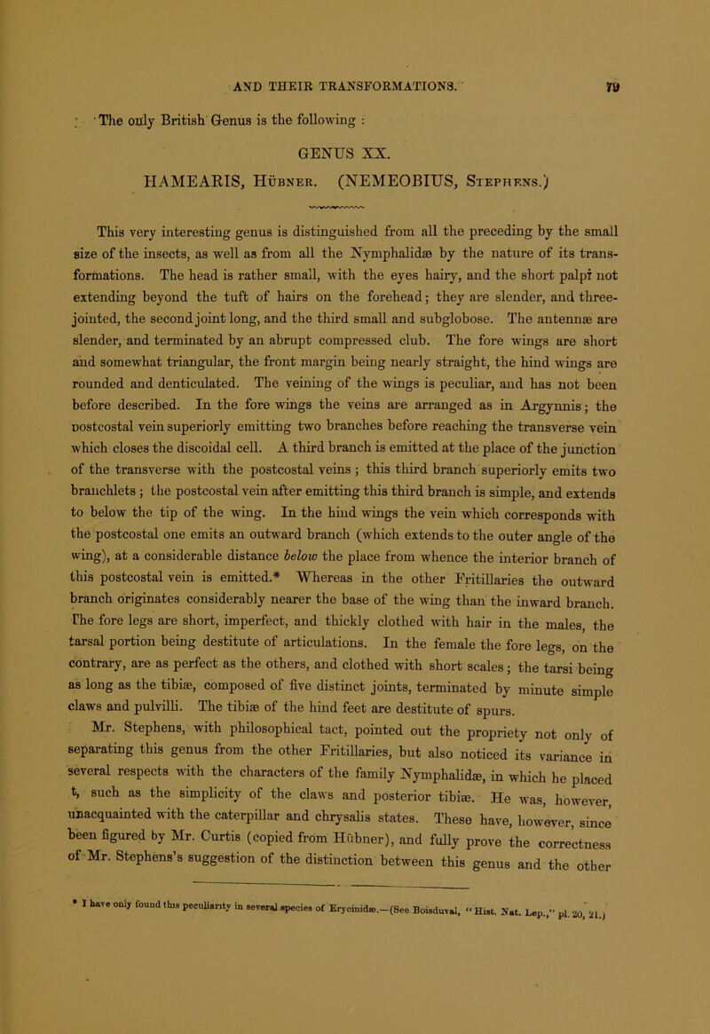 'The only British Genus is the following : GENUS XX. HAMEARIS, Hubner. (NEMEOBIUS, Stephens.) This very interesting genus is distinguished from all the preceding by the small size of the insects, as well as from all the Nvmphalidaa by the nature of its trans- formations. The head is rather small, with the eyes hairy, and the short palpi not extending beyond the tuft of hairs on the forehead; they are slender, and three- jointed, the second joint long, and the third small and subglobose. The antennas are slender, and terminated by an abrupt compressed club. The fore wings are short and somewhat triangular, the front margin being nearly straight, the hind wings are rounded and denticulated. The veining of the wings is peculiar, and has not been before described. In the fore wings the veins are arranged as in Argynnis; the Dostcostal vein superiorly emitting two branches before reaching the transverse vein which closes the discoidal cell. A third branch is emitted at the place of the junction of the transverse with the postcostal veins ; this third branch superiorly emits two branchlets ; the postcostal vein after emitting this third branch is simple, and extends to below the tip of the wing. In the hind wings the vein which corresponds with the postcostal one emits an outward branch (which extends to the outer angle of the wing), at a considerable distance below the place from whence the interior branch of this postcostal vein is emitted.* “Whereas in the other Fritillaries the outward branch originates considerably nearer the base of the wing than the inward branch. The fore legs are short, imperfect, and thickly clothed with hair in the males, the tarsal portion being destitute of articulations. In the female the fore legs, on the contrary, are as perfect as the others, and clothed with short scales; the tarsi being as long as the tibiae, composed of five distinct joints, terminated by minute simple claws and pulvilli. The tibiae of the hind feet are destitute of spurs. Mr. Stephens, with philosophical tact, pointed out the propriety not only of separating this genus from the other Fritillaries, but also noticed its variance in several respects with the characters of the family Nymphalid®, in which he placed t, such as the simplicity of the claws and posterior tibiae. He was, however, unacquainted with the caterpillar and chrysalis states. These have, however, since been figured by Mr. Curtis (copied from Hubner), and fully prove the correctness of Mr. Stephens’s suggestion of the distinction between this genus and the other • I bare only fouud this peculiarity in several species of Erycinidro.—(8ee Boiaduvai, “Hist. Nat. Lep.,” pi. 20, 21.)